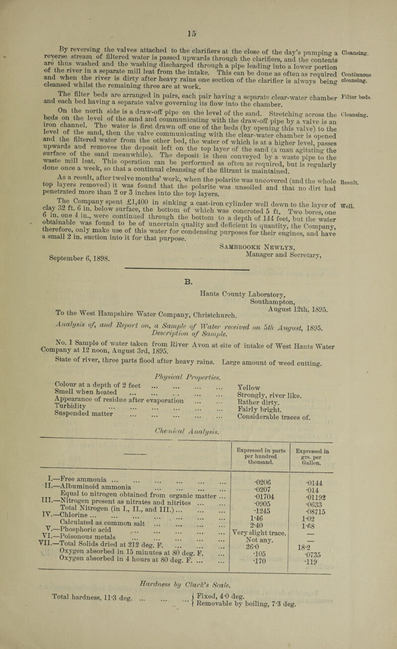 By reversing the valves attached to the clarifiers at the close of the day’s pumpine a reverse stream of filtered water is passed upwards through the clarifiers, and the contents are thus washed and the washing discharged through a pipe leading into a lower portion of the river m a separate mill leat from the intake. This can be done as often as required and when the river is dirty after heavy rains one section of the clarifier is always being cleansed whilst the remaining three are at work. ' & i Tht beds are arranged in l^irs, each pair having a separate .clear-water chamber and each bed having a separate valve governing its flow into the chamber. v tvf Sipdli8 a d?w°ff pipe 011 the level of the sand- Stretching across the beds on the level of the sand and communicatine' with the draw-off pipe by a valve is an iron channel. The water is first drawn off one of the beds (by opening this valve) to the i Ti Sa?d’ tben.the valve communicating with the clear-water chamber is opened and the filtered water from the other bed, the water of which is at a higher level, passes riu remo7es the deP°sit ifft on the toP layer of the sand (a man agitating the waste jfl tbe, sand meanwlJ!le)* Thf deposit is then conveyed by a waste pipe to the waste mill leat This operation can be performed as often as required, but is regularly done once a week, so that a continual cleansing of the filtrant is maintained. As a result, after twelve months’ work, when the polarite was uncovered (and the whole *°P Jay,erf remoyed) it was found that the polarite was unsoiled and that no dirt had penetrated more than 2 or 3 inches into the top layers. .ln_ Spent in sinkin& a cast-iron cylinder well down to the layer of clay .5^ ft. 6 m. below surface, the bottom of which was concreted 5 ft Two bores one m’’ T1’6 ,conti^ued through the bottom to a depth of 144 feet, but the water ^as fo;md t0 }e uncertain quality and deficient in quantity, the Company, ah^n^,inI1™1?ake-Ur °ffrthlLWfter for condensing purposes for their engines, and have u, small 2 in. suction into it for that purpose. Sambrooke Newlyn, September 6,1898. Manager and Secretary, B. Hants County Laboratory, Southampton, rn itT , TT , . „T d ^ August 12th, 1895. To the West Hampshire Water Company, Christchurch. Analysis of, and Report on, a Sample of Water received on nth August, 1895. Description of Sample. No. 1 Sample of water taken from River Avon at site of intake of West Hants Water Company at 12 noon, August 3rd, 1895. State of river, three parts flood after heavy rains. Large amount of weed cutting. Phys ica l Properties. Colour at a depth of 2 feet . Smell when heated Appearance of residue after evaporation Turbidity . Suspended matter Gliemical Analysis. Yellow Strongly, river like. Rather dirty. Fairly bright. Considerable traces of. L—Free ammonia ... II-—Albuminoid ammonia Equal to nitrogen obtained from organic matter HI* Nitrogen present as nitrates and nitrites ... Total Nitrogen (in I., II., and III.). IV.—Chlorine. Calculated as common salt V.—Phosphoric acid VI.—Poisonous metals VII.—Total Solids dried at 212 deg. F. Oxygen absorbed in 15 minutes at 80 deg. F. Oxygen absorbed in 4 hours at 80 deg. F. Expressed in parts per hundred thousand. Expressed in grs. per Gallon. •0206 •0144 •0207 •014 •01704 •01192 •0905 •0633 •1245 •08715 1-46 1-02 2*40 1*68 Very slight trace. _ Not any. — 26-0 18-2 T05 •0735 •170 •119 Hardness by Clark's Scale. Total hardness, 11*3 deg. i Fixed, 4-0 deg. i fixed, 4-U deg. ( Removable by boiling, 7-3 deg. Cleansing. Continuous cleansing. Filter beds. Cleansing. Result. Well.