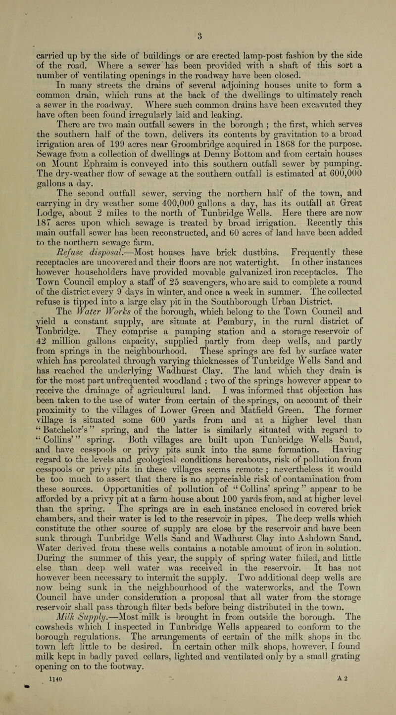 carried up by the side of buildings or are erected lamp-post fashion by the side of the road. Where a sewer has been provided with a shaft of this sort a number of ventilating openings in the roadway have been closed. In many streets the drains of several adjoining houses unite to form a common drain, which runs at the back of the dwellings to ultimately reach a sewer in the roadway. Where such common drains have been excavated they have often been found irregularly laid and leaking. There are two main outfall sewers in the borough ; the first, which serves the southern half of the town, delivers its contents by gravitation to a broad irrigation area of 199 acres near Groombridge acquired in 18(38 for the purpose. Sewage from a collection of dwellings at Denny Bottom and from certain houses on Mount Ephraim is conveyed into this southern outfall sewer by pumping. The dry-weather flow of sewage at the southern outfall is estimated at 600,000 gallons a day. The second outfall sewer, serving the northern half of the town, and carrying in dry weather some 400,000 gallons a day, has its outfall at Great Lodge, about 2 miles to the north of Tunbridge Wells. Here there are now 187 acres upon which sewage is treated by broad irrigation. Recently this main outfall sewer has been reconstructed, and 60 acres of land have been added to the northern sewage farm. Refuse disposal.—Most houses have brick dustbins. Frequently these receptacles are uncovered and their floors are not watertight. In other instances however householders have provided movable galvanized iron receptacles. The Town Council employ a staff of 25 scavengers, who are said to complete a round of the district every 9 days in winter, and once a week in summer. The collected refuse is tipped into a large clay pit in the Southborough Urban District. The Water Works of the borough, which belong to the Town Council and yield a constant supply, are situate at Pembury, in the rural district of Tonbridge. They comprise a pumping station and a storage reservoir of 42 million gallons capacity, supplied partly from deep wells, and partly from springs in the neighbourhood. These springs are fed by surface water which has percolated through varying thicknesses of Tunbridge Wells Sand and has reached the underlying Wadhurst Clay. The land which they drain is for the most part unfrequented woodland ; two of the springs however appear to receive the drainage of agricultural land. I was informed that objection has been taken to the use of water from certain of the springs, on account of their proximity to the villages of Lower Green and Matfield Green. The former village is situated some 600 yards from and at a higher level than u Batchelor’s ” spring, and the latter is similarly situated with regard to “Collins’” spring. Both villages are built upon Tunbridge Wells Sand, and have cesspools or privy pits sunk into the same formation. Having regard to the levels and geological conditions hereabouts, risk of pollution from cesspools or privy pits in these villages seems remote ; nevertheless it would be too much to assert that there is no appreciable risk of contamination from these sources. Opportunities of pollution of “ Collins’ spring ” appear to be afforded by a privy pit at a farm house about 100 yards from, and at higher level than the spring. The springs are in each instance enclosed in covered brick chambers, and their water is led to the reservoir in pipes. The deep wells which constitute the other source of supply are close by the reservoir and have been sunk through Tunbridge Wells Sand and Wadhurst Clay into Ashdown Sand. Water derived from these wells contains a notable amount of iron in solution. During the summer of this year, the supply of spring water failed, and little else than deep well water was received in the reservoir. It has not however been necessary to intermit the supply. Two additional deep wells are now being sunk in the neighbourhood of the waterworks, and the Town Council have under consideration a proposal that all water from the storage reservoir shall pass through filter beds before being distributed in the town. Milk Supply.—Most milk is brought in from outside the borough. The cowsheds which I inspected in Tunbridge Wells appeared to conform to the borough regulations. The arrangements of certain of the milk shops in the town left little to be desired. In certain other milk shops, however, I found milk kept in badly paved cellars, lighted and ventilated only by a small grating opening on to the footway.