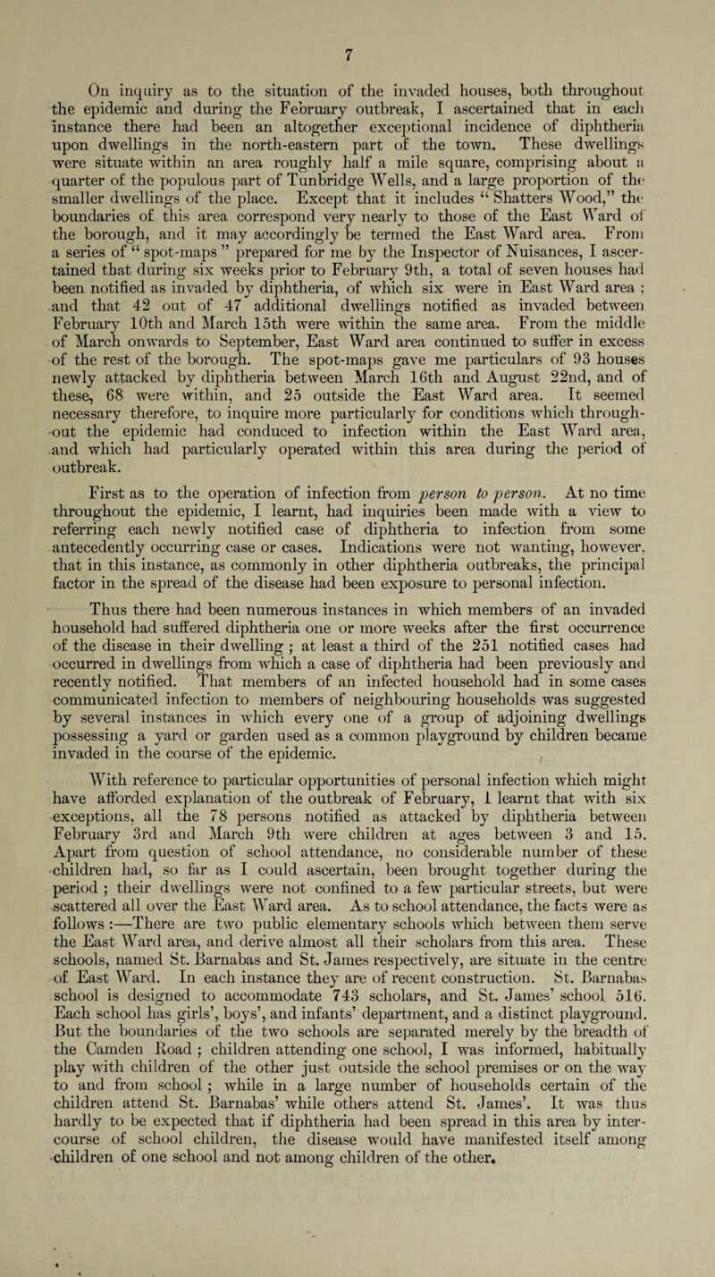 On inquiry as to the situation of the invaded houses, both throughout the epidemic and during the February outbreak, I ascertained that in each instance there had been an altogether exceptional incidence of diphtheria upon dwellings in the north-eastern part of the town. These dwellings were situate within an area roughly half a mile square, comprising about a quarter of the populous part of Tunbridge Wells, and a large proportion of the smaller dwellings of the place. Except that it includes “ Shatters Wood,” the boundaries of this area correspond very nearly to those of the East Ward of the borough, and it may accordingly be termed the East Ward area. From a series of “ spot-maps ” prepared for me by the Inspector of Nuisances, I ascer¬ tained that during six weeks prior to February 9th, a total of seven houses had been notified as invaded by diphtheria, of which six were in East Ward area ; and that 42 out of 47 additional dwellings notified as invaded between February 10th and March 15th were within the same area. From the middle of March onwards to September, East Ward area continued to suffer in excess of the rest of the borough. The spot-maps gave me particulars of 93 houses newly attacked by diphtheria between March 16th and August 22nd, and of these, 68 were within, and 25 outside the East Ward area. It seemed necessary therefore, to inquire more particularly for conditions which through¬ out the epidemic had conduced to infection within the East Ward area, and which had particularly operated within this area during the period of outbreak. First as to the operation of infection from person to person. At no time throughout the epidemic, I learnt, had inquiries been made with a view to referring each newly notified case of diphtheria to infection from some antecedently occurring case or cases. Indications were not wanting, however, that in this instance, as commonly in other diphtheria outbreaks, the principal factor in the spread of the disease had been exposure to personal infection. Thus there had been numerous instances in which members of an invaded household had suffered diphtheria one or more weeks after the first occurrence of the disease in their dwelling ; at least a third of the 251 notified cases had occurred in dwellings from which a case of diphtheria had been previously and recently notified. That members of an infected household had in some cases communicated infection to members of neighbouring households was suggested by several instances in which every one of a group of adjoining dwellings possessing a yard or garden used as a common playground by children became invaded in the course of the epidemic. With reference to particular opportunities of personal infection which might have afforded explanation of the outbreak of February, 1 learnt that with six exceptions, all the 78 persons notified as attacked by diphtheria between February 3rd and March 9th were children at ages between 3 and 15. Apart from question of school attendance, no considerable number of these children had, so far as I could ascertain, been brought together during the period ; their dwellings were not confined to a few particular streets, but were scattered all over the East Ward area. As to school attendance, the facts were as follows :—There are two public elementary schools which between them serve the East Ward area, and derive almost all their scholars from this area. These schools, named St. Barnabas and St. James respectively, are situate in the centre of East Ward. In each instance they are of recent construction. St. Barnabas school is designed to accommodate 743 scholars, and St. James’ school 516. Each school has girls’, boys’, and infants’ department, and a distinct playground. But the boundaries of the two schools are separated merely by the breadth of the Camden Road ; children attending one school, I was informed, habitually play with children of the other just outside the school premises or on the way to and from school ; while in a large number of households certain of the children attend St. Barnabas’ while others attend St. James’. It was thus hardly to be expected that if diphtheria had been spread in this area by inter¬ course of school children, the disease would have manifested itself among children of one school and not among children of the other.