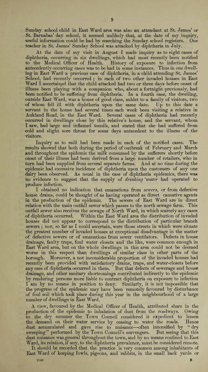 Sunday school child in East Ward area was also an attendant at St. James’ or St. Barnabas’ day school, it seemed unlikely that, at the date of my inquiry, useful information could be had by searching the Sunday school registers. One teacher in St. James’ Sunday School was attacked by diphtheria in July. At the date of my visit in August I made inquiry as to eight cases of diphtheria, occurring in six dwellings, which had most recently been notified to the Medical Officer of Health. History of exposure to infection from antecedently occurring cases was to be had in some instances. Thus in one dwell¬ ing in East Ward a previous case of diphtheria, in a child attending St. James’ School, had recently occurred ; in each of two other invaded houses in East Ward I ascertained that the child attacked had two or three days before onset of illness been playing with a companion who, about a fortnight previously, had been notified to be suffering from diphtheria. In a fourth case, the dwelling, outside East Ward, was a house of good class, sublet to a family of visitors, two of whom fell ill with diphtheria upon the same date. Up to this date a servant in the house had several times each week been visiting a relative in Aukland Road, in the East Ward. Several cases of diphtheria had recently occurred in dwellings close by this relative’s house, and the servant, whom I saw, had large and inflamed tonsils, and stated that she had suffered from •cold and slight sore throat for some days antecedent to the illness of the visitors. Inquiry as to milk had been made in each of the notified cases. The results showed that both during the period of outbreak of February and March and throughout the epidemic the milk consumed by the sufferers shortly before onset of their illness had been derived from a large number of retailers, who in turn had been supplied from several separate farms. And at no time during the ■epidemic had excessive incidence of diphtheria upon the customers of any one dairy been observed. As usual in the case of diphtheria epidemics, there was no evidence to suggest that the supply of drinking 'water had operated to produce infection. I obtained no indication that emanations from sewers, or from defective house drains, could be thought of as having operated as direct causative agents in the production of the epidemic. The sewers of East Ward are in direct relation with the main outfall sewer which passes to the north sewage farm. This outfall sewer also receives the sewage of North Ward, in which scarcely any cases of diphtheria occurred. Within the East Ward area the distribution of invaded houses did not appear to correspond to the distribution of particular branch sewers ; nor, so far as I could ascertain, were those streets in which were situate the greatest number of invaded houses at exceptional disadvantage in the matter •of defective sewers or of emanations from sewer ventilators. Defects in house drainage, faulty traps, foul water closets and the like, were common enough in East Ward area, but on the whole dwellings in this area could not be deemed worse in this respect than dwellings of similar class in other parts of the borough. Moreover, a not inconsiderable proportion of the invaded houses had recently been provided with satisfactory drains, traps, and water-closets before any case of diphtheria occurred in them. But that defects of sewerage and house drainage, and other sanitary shortcomings contributed indirectly to the epidemic by rendering persons more liable to contract diphtheria on exposure to infection I am by no means in position to deny. Similarly, it is not impossible that the progress of the epidemic may have been remotely favoured by disturbance of foul soil which took place during this year in the neighbourhood of a large number of dwellings in East Ward. A view, favoured by the Medical Officer of Health, attributed share in the production of the epidemic to inhalation of dust from the roadways. Owing to the dry summer the Town Council considered it expedient to lessen the demand on their water service by ceasing to water the roads. Hence dust accumulated and gave rise to nuisance—often intensified by “ dry sweeping ” performed by the Town Council’s scavengers. But seeing that this dust nuisance was general throughout the town, and by no means confined to East Ward, its relation, if any, to the diphtheria prevalence, must be considered remote. It should be recorded that the practice is very common among inhabitants of East Ward of keeping fowls, pigeons, and rabbits, in the small back yards or B 1140