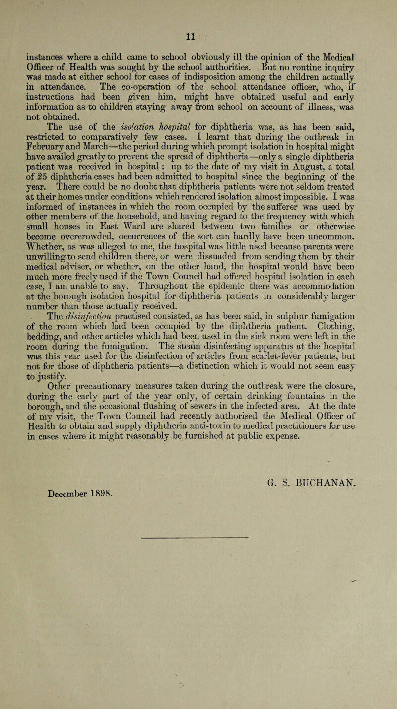 instances where a child came to school obviously ill the opinion of the Medical Officer of Health was sought by the school authorities. But no routine inquiry was made at either school for cases of indisposition among the children actually in attendance. The co-operation of the school attendance officer, who, if instructions had been given him, might have obtained useful and early information as to children staying away from school on account of illness, was not obtained. The use of the isolation hospital for diphtheria was, as has been said, restricted to comparatively few cases. I learnt that during the outbreak in February and March—the period during which prompt isolation in hospital might have availed greatly to prevent the spread of diphtheria—only a single diphtheria patient was received in hospital: up to the date of my visit in August, a total of 25 diphtheria cases had been admitted to hospital since the beginning of the year. There could be no doubt that diphtheria patients were not seldom treated at their homes under conditions which rendered isolation almost impossible. I was informed of instances in which the room occupied by the sufferer was used by other members of the household, and having regard to the frequency with which small houses in East Ward are shared between two families or otherwise become overcrowded, occurrences of the sort can hardly have been uncommon. Whether, as was alleged to me, the hospital was little used because parents were unwilling to send children there, or were dissuaded from sending them by their medical adviser, or whether, on the other hand, the hospital would have been much more freely used if the Town Council had offered hospital isolation in each case, I am unable to say. Throughout the epidemic there was accommodation at the borough isolation hospital for diphtheria patients in considerably larger number than those actually received. The disinfection practised consisted, as has been said, in sulphur fumigation of the room which had been occupied by the diphtheria patient. Clothing, bedding, and other articles which had been used in the sick room were left in the room during the fumigation. The steam disinfecting apparatus at the hospital was this year used for the disinfection of articles from scarlet-fever patients, but not for those of diphtheria patients—a distinction which it would not seem easy to justify. Other precautionary measures taken during the outbreak were the closure, during the early part of the year only, of certain drinking fountains in the borough, and the occasional flushing of sewers in the infected area. At the date of my visit, the Town Council had recently authorised the Medical Officer of Health to obtain and supply diphtheria anti-toxin to medical practitioners for use in cases where it might reasonably be furnished at public expense. December 1898. G. S. BUCHANAN.