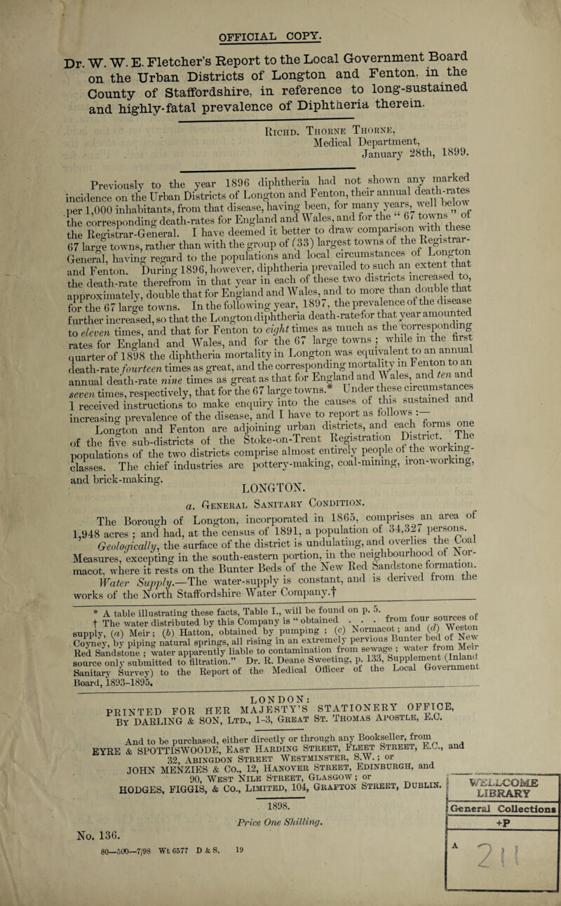 OFFICIAL COPY. Dr. W. W. E. Fletcher’s Report to the Local Government Board on the Urban Districts of Long-ton and Fenton, in the County of Staffordshire, in reference to long-sustained and highly*fatal prevalence of Diphtheria therein. Richd. Thorne Thorne, Medical Department, January 28th, 1899. Previously to the year 1896 diphtheria had not shown any marked incidence on the Urban Districts of Longton and Fenton, their annual death-rates per 1,000 inhabitants, from that disease, having been, for many years, below the corresponding death-rates for England and Wales and for the 6, towns of the Registrar-General. I have deemed it better to draw comparison with these 67 large towns, rather than with the group of (33) largest towns of the Registrar- General, having regard to the populations and local circumstances of Lon and Fenton. During 1896, however, diphtheria prevailed to such an extent that the death-rate therefrom in that year in each of these two districts increased to, approximately, double that for England and Wales, and to more than double that for*the 67 large towns. In the following year, 1897 the prevalence of the disease further increased, so that the Longton diphtheria death-ratefor that year amount to eleven times, and that for Fenton to eight tunes as much as the correspon g rates for England and Wales, and for the 67 large towns ; while m the first quarter of 1898 the diphtheria mortality m Longton was equivalent to an annua death-rate fourteen times as great, and the corresponding mortality m Fenton to an annual death-rate nine times as great as that for England and Wales, and ten and seven times, respectively, that for the 67 large towns.* Under these circumstances 1 received instructions to make enquiry into the causes of this sustained and increasing prevalence of the disease, and I have to report as follows : Lonlton and Fenton are adjoining urban districts, and each forms one of the five sub-districts of the Stoke-on-Trent Registration District, The populations of the two districts comprise almost entirety people of the w 01 * S classes. The chief industries are pottery-making, coal-mmmg, iron-working, and brick-making. LONGTON. a. Deneral Sanitary Condition. The Borough of Longton, incorporated in 1865, comprises an area of 1,948 acres ; and had, at the census of 1891, a population of o4,oiy persons. Geologically, the surface of the district is undulating, and overlies the Coal Measures, excepting in the south-eastern portion, m the neighbourhood of Noi - macot. where it rests on the Bunter Beds of the Lew Red Sandstone formation. Water Supply— The water-supply is constant, and is derived from the works of the North Staffordshire Water Company .~j~__ * A table illustrating these facts, Table I., will be found on p. 5. P t The water distributed by this Company is “ obtained . . . from four' sou cns supply, (a) Meir; (6) Hatton, obtained by pumping ; (c) Normacot; and (d) Weston Coyney,by piping natural springs, all rising in an extremely pervious Bunter bed of Red Sandstone ; water apparently liable to contamination from sewage «from Me^r source only submitted to filtration.” Dr. R. Deane bweetmg, p. 5 , pi (■ . Sanitary Survey) to the Report of the Medical Officer of the Local Government Board, 1893-1895. ____ PRINTED FOR HER MAJESTY’S STATIONERY OFFICE, By DARLING & SON, Ltd., 1-3, Great St. Thomas Apostle, E.C. And to be purchased, either directly or through any Bookseller from EYRE & SPOTTISWOODE, East Harding Street, Fleet Street, E.C., and 32 Abingdon Street Westminster, S.W.; or JOHN MENZIES & Co., 12, Hanover Street, Edinburgh, and 90, West Nile Street, Glasgow ; or No. 136. 1898. Price One Shilling. ■■MnKXDK*; i i — ■ - - i n i —- it WELLCOME LIBRARY jj General Collections +P A