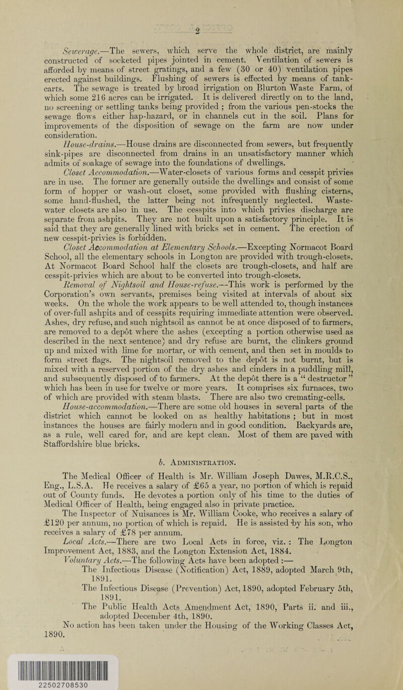 Sewerage.—The sewers, which serve the whole district, are mainly constructed of socketed pipes jointed in cement. Ventilation of sewers is afforded by means of street gratings, and a few (30 or 40) ventilation pipes erected against buildings. Flushing of sewers is effected by means of tank- carts. The sewage is treated by broad irrigation on Blurton Waste Farm, of which some 216 acres can be irrigated. It is delivered directly on to the land, no screening or settling tanks being provided ; from the various pen-stocks the sewage flows either hap-hazard, or in channels cut in the soil. Plans for improvements of the disposition of sewage on the farm are now under consideration. House-drains.—House drains are disconnected from sewers, but frequently sink-pipes are disconnected from drains in an unsatisfactory manner which admits of soakage of sewage into the foundations of dwellings. Closet Accommodation.—Water-closets of various forms and cesspit privies are in use. The former are generally outside the dwellings and consist of some form of hopper or wash-out closet, some provided with flushing cisterns, some hand-flushed, the latter being not infrequently neglected. Waste- water closets are also in use. The cesspits into which privies discharge are separate from ashpits. They are not built upon a satisfactory principle. It is said that they are generally lined with bricks set in cement. The erection of new cesspit-privies is forbidden. Closet Accommodation at Elementary Schools.—Excepting Normacot Board School, all the elementary schools in Longton are provided with trough-closets. At Normacot Board School half the closets are trough-closets, and half are cesspit-privies which are about to be converted into trough-closets. Removal of Nightsoil and House-refuse.—This work is performed by the Corporation’s own servants, premises being visited at intervals of about six weeks. On the whole the work appears to be well attended to, though instances of over-full ashpits and of cesspits requiring immediate attention were observed.. Ashes, dry refuse, and such nightsoil as cannot be at once disposed of to farmers, are removed to a depot where the ashes (excepting a portion otherwise used as described in the next sentence) and dry refuse are burnt, the clinkers ground up and mixed with lime for mortar, or with cement, and then set in moulds to form street flags. The nightsoil removed to the depot is not burnt, but is mixed with a reserved portion of the dry ashes and cinders in a puddling mill, and subsequently disposed of to farmers. At the depot there is a “ destructor ” which has been in use for twelve or more years. It comprises six furnaces, two of which are provided with steam blasts. There are also two cremating-cells. House-accommodation.—There are some old houses in several parts of the district which cannot be looked on as healthy habitations ; but in most instances the houses are fairly modem and in good condition. Backyards are, as a rule, well cared for, and are kept clean. Most of them are paved with Staffordshire blue bricks. h. Administration. The Medical Officer of Health is Mr. William Joseph Dawes, M.R.C.S., Eng., L.S.A. He receives a salary of £65 a year, no portion of which is repaid out of County funds. He devotes a portion only of his time to the duties of Medical Officer of Health, being engaged also in private practice. The Inspector of Nuisances is Mr. William Cooke, who receives a salary of £120 per annum, no portion of which is repaid. He is assisted by his son, who receives a salary of £78 per annum. Local Acts.—There are two Local Acts in force, viz. : The Longton Improvement Act, 1883, and the Longton Extension Act, 1884. Voluntary Acts.—The following Acts have been adopted :— The Infectious Disease (Notification) Act, 1889, adopted March 9th, 1891. 1890. The Infectious Disease (Prevention) Act, 1890, adopted February 5th, 1891. The Public Health Acts Amendment Act, 1890, Parts ii. and iii., adopted December 4th, 1890. No action has been taken under the Housing of the Working Classes Act, 22502708530