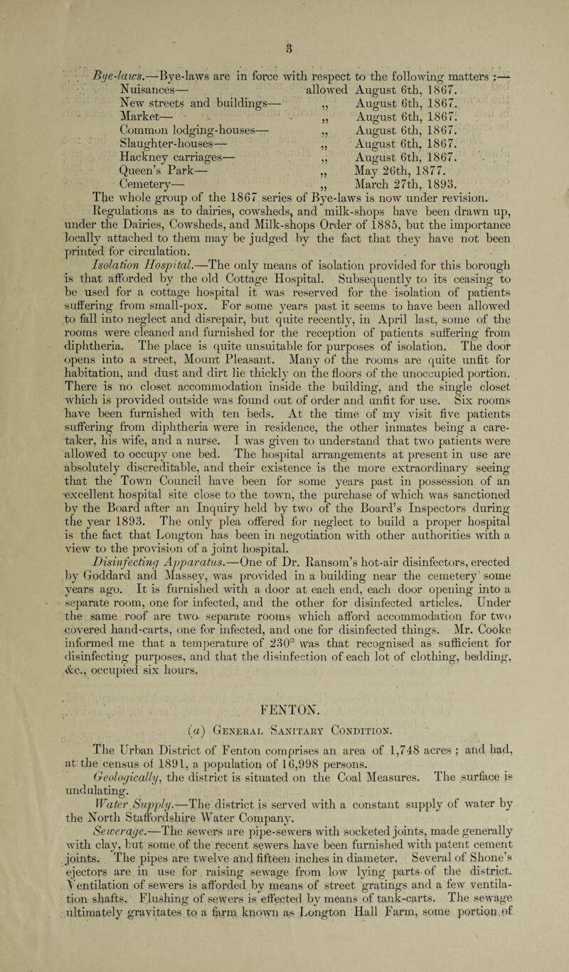 ■ *• , , • ■ * * • r Bye-laws.—Bye-laws are in force with respect to the following matters :— Nuisances— New streets and buildings- Market— Common lodging-houses— Slaughter-houses— Hackney carriages— Queen’s Park— Cemetery allowed August 6th, 1867. August 6th, 1867. August 6th, 1867. August 6th, 1867. August 6th, 1867. August 6th, 1867. May 26th, 1877. March 27th, 1893. n j) n n The whole group of the 1867 series of Bye-laws is now under revision. Regulations as to dairies, cowsheds, and milk-shops have been drawn up, under the Dairies, Cowsheds, and Milk-shops Order of 1885, but the importance locally attached to them may be judged by the fact that they have not been printed for circulation. Isolation Hospital.—The only means of isolation provided for this borough is that afforded by the old Cottage Hospital. Subsequently to its ceasing to be used for a cottage hospital it was reserved for the isolation of patients suffering from small-pox. For some years past, it seems to have been allowed to fall into neglect and disrepair, but quite recently, in April last, some of the rooms were cleaned and furnished for the reception of patients suffering from diphtheria. The place is quite unsuitable for purposes of isolation. The door opens into a street, Mount Pleasant. Many of the rooms are quite unfit for habitation, and dust and dirt lie thickly on the floors of the unoccupied portion. There is no closet accommodation inside the building, and the single closet which is provided outside was found out of order and unfit for use. Six rooms have been furnished with ten beds. At the time of my visit five patients suffering from diphtheria were in residence, the other inmates being a care¬ taker, his wife, and a nurse. I was given to understand that two patients were allowed to occupy one bed. The hospital arrangements at present in use are absolutely discreditable, and their existence is the more extraordinary seeing that the Town Council have been for some years past in possession of an excellent hospital site close to the town, the purchase of which was sanctioned by the Board after an Inquiry held by two of the Board’s Inspectors during the year 1893. The only plea offered for neglect to build a proper hospital is the fact that Longton has been in negotiation with other authorities with a view to the provision of a joint hospital. Disinfecting Apparatus.—One of Dr. Ransom’s hot-air disinfectors, erected by Goddard and Massey, was provided in a building near the cemetery some years ago. It is furnished with a door at each end, each door opening into a separate room, one for infected, and the other for disinfected articles. Under ' the same roof are two- separate rooms which afford accommodation for two covered hand-carts, one for infected, and one for disinfected things. Mr. Cooke informed me that a temperature of 230° was that recognised as sufficient for disinfecting purposes, and that the disinfection of each lot of clothing, bedding, Ac., occupied six hours. FENTON. (a) General Sanitary Condition. The Urban District of Fenton comprises an area of 1,748 acres ; and had, at the census of 1891, a population of 16,998 persons. Geologically, the district is situated on the Coal Measures. The surface is undulating. Water Supply.—The district is served with a constant supply of water by the North Staffordshire Water Company. Sewerage.—The sewers are pipe-sewers with socketed joints, made generally with clay, but some of the recent sowers have been furnished with patent cement joints. The pipes are twelve and fifteen inches in diameter. Several of Shone’s ejectors are in use for raising sewage from low lying parts of the district. Ventilation of sewers is afforded by means of street gratings and a few ventila¬ tion shafts. Flushing of sewers is effected by means of tank-carts. The sewage ultimately gravitates to a farm known as Longton Hall Farm, some portion,of