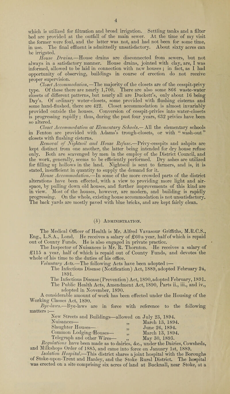 which is utilized for filtration and broad irrigation. Settling tanks and a filter bed are provided at the outfall of the main sewer. At the time of my visit the former were foul, and the latter was not, and had not been for some time, in use. The final effluent is admittedly unsatisfactory. About sixty acres can be irrigated. House Drains.—House drains are disconnected from sewers, but not always in a satisfactory manner. House drains, jointed with clay, are, I was informed, allowed to be laid in connection with new houses ; in fact, as I had opportunity of observing, build mgs in course of erection do not receive proper supervision. Closet Accommodation.—The majority of the closets are of the cesspit-privy type. Of these there are nearly 1,700. There are also some 866 waste-water closets of different patterns, but nearly all are Duckett’s, only about 16 being Day’s. Of ordinary water-closets, some provided with flushing cisterns and some hand-flushed, there are 422. Closet accommodation is almost invariably provided outside the houses. Conversion of cesspit-privies into water-closets is progressing rapidly; thus, during the past four years, 632 privies have been so altered. Closet Accommodation at Elementary Schools.— All the elementary schools in Fenton are provided with Adams’s trough-closets, or with “wash-out” closets with flushing cisterns. Removal of Nightsoil and House Refuse.—Privy-cesspits and ashpits are kept distinct from one another, the latter being intended for dry house refuse only. Both are scavenged by men in the employ of the District Council, and the work, generally, seems to be efficiently performed. Dry ashes are utilized for filling up hollows in the land. Nightsoil is sent to farmers, and is, it is stated, insufficient in quantity to supply the demand for it. House Accommodation.—In some of the more crowded parts of the district alterations have been effected, with a view to providing more light and air¬ space, by pulling down old houses, and further improvements of this kind are in view. Most of the houses, however, are modern, and building is rapidly progressing. On the whole, existing house accommodation is not unsatisfactory. The back yards are mostly paved with blue bricks, and are kept fairly clean. (b) Administration. Eng., The Medical Officer of Health is Mr. Alfred Vavasour Griffiths, M.R.C.S., L.S.A., Lond. He receives a salary of £60 a year, half of which is repaid out of County Funds. He is also engaged in private practice. The Inspector of Nuisances is Mr. R. Thornton. He receives a salary of £115 a year, half of which is repaid out of County Funds, and devotes the whole of his time to the duties of his office. Voluntary Acts.—The following Acts have been adopted :— The Infectious Disease (Notification) Act, 1889, adopted February 24, 1891. The Infectious Disease (Prevention) Act, 1890, adopted February, 1891. The Public Health Acts, Amendment Act, 1890, Parts ii., iii., and iv., adopted in November, 1890. A considerable amount of work has been effected under the Housing of the Working Classes Act, 1890. Bye-laws.—Bye-laws are in force with reference to the following matters — Few Streets and Buildings—allowed on July 23, 1894. y> ?5 ?? }J Nuisances Slaughter Houses— Common Lodging Houses— Telegraph and other Wires— Regulations have been made as to dairies, &c., and Milkshops Order of 1885, and came into force on January 1st, 1889. Isolation Hospital.—This district shares a joint hospital with the Boroughs of Stoke-upon-Trent and Hanley, and the Stoke Rural District. The hospital was erected on a site comprising six acres of land at Bucknall, near Stoke, at a March 13, 1894. June 26, 1894. March 13, 1894. May 30, 1893. under the Dairies, Cowsheds,