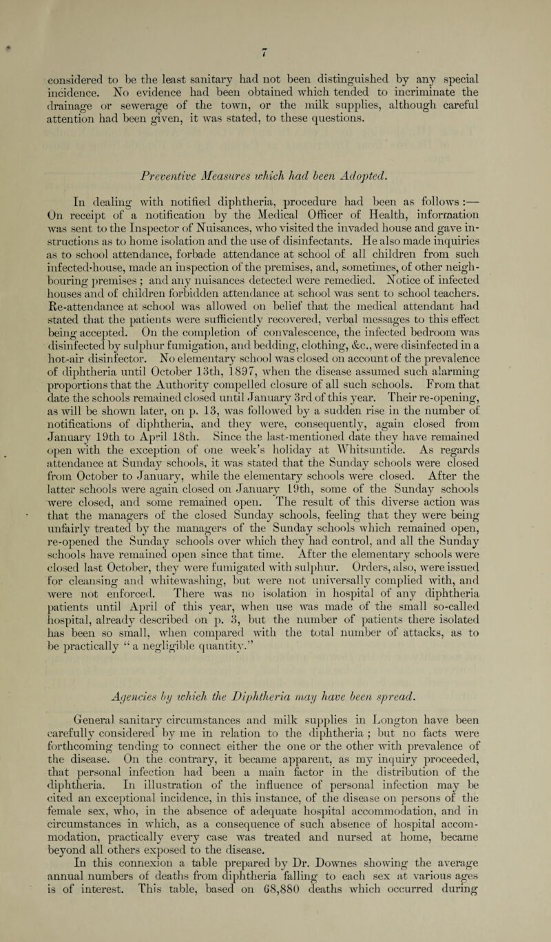 ( considered to be the least sanitary had not been distinguished by any special incidence. No evidence had been obtained which tended to incriminate the drainage or sewerage of the town, or the milk supplies, although careful attention had been given, it was stated, to these questions. Preventive Measures which had been Adopted. In dealing with notified diphtheria, procedure had been as follows :— On receipt of a notification by the Medical Officer of Health, information was sent to the Inspector of Nuisances, who visited the invaded house and gave in¬ structions as to home isolation and the use of disinfectants. He also made inquiries as to school attendance, forbade attendance at school of all children from such infected-house, made an inspection of the premises, and, sometimes, of other neigh¬ bouring premises ; and any nuisances detected were remedied. Notice of infected houses and of children forbidden attendance at school was sent to school teachers. Re-attendance at school was allowed on belief that the medical attendant had stated that the patients were sufficiently recovered, verbal messages to this effect being accepted. On the completion of convalescence, the infected bedroom was disinfected by sulphur fumigation, and bedding, clothing, &c., were disinfected in a hot-air disinfector. No elementary school Avas closed on account of the prevalence of diphtheria until October loth, 1897, when the disease assumed such alarming proportions that the Authority compelled closure of all such schools. From that date the schools remained closed until January 3rd of this year. Their re-opening, as Avill be shown later, on p. 13, was folloAved by a sudden rise in the number of notifications of diphtheria, and they Avere, consequently, again closed from January 19th to April 18th. Since the last-mentioned date they have remained open Avith the exception of one Aveek’s holiday at Whitsuntide. As regards attendance at Sunday schools, it Avas stated that the Sunday schools were closed from October to January, Avhile the elementary schools were closed. After the latter schools were again closed on January 1.9th, some of the Sunday schools Avere closed, and some remained open. The result of this diverse action Avas that the managers of the closed Sunday schools, feeling that they were being unfairly treated by the managers of the Sunday schools which remained open, re-opened the Sunday schools OAmr which they had control, and all the Sunday schools have remained open since that time. After the elementary schools were closed last October, they Avere fumigated Avith sulphur. Orders, also, Avere issued for cleansing and whiteAvashing, but Avere not universally complied Avith, and Avere not enforced. There Avas no isolation in hospital of any diphtheria patients until April of this year, when use AAras made of the small so-called hospital, already described on p. 3, but the number of patients there isolated has been so small, when compared Avith the total number of attacks, as to be practically “ a negligible quantity.” Agencies by ivhich the Diphtheria may have been spread. General sanitary circumstances and milk supplies in Longton have been carefully considered by me in relation to the diphtheria ; but no facts Avere forthcoming tending to connect either the one or the other with prevalence of the disease. On the contrary, it became apparent, as my inquiry proceeded, that personal infection had been a main factor in the distribution of the diphtheria. In illustration of the influence of personal infection may be cited an exceptional incidence, in this instance, of the disease on persons of the female sex, who, in the absence of adequate hospital accommodation, and in circumstances in Avhieh, as a consequence of such absence of hospital accom¬ modation, practically eATery case Avas treated and nursed at home, became beyond all others exposed to the disease. In this connexion a table prepared by Dr. DoAvnes shoAving the average annual numbers of deaths from diphtheria falling to each sex at various ages is of interest. This table, based on 68,880 deaths which occurred during