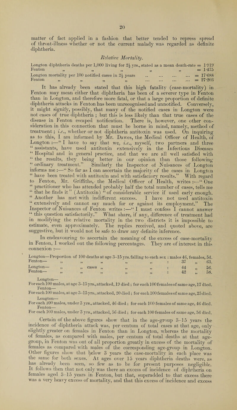 matter of fact applied in a fashion that better tended to repress spread of throat-illness whether or not the current malady was regarded as definite diphtheria. Relative Mortality. Longton diphtheria deaths per 1,000 Irving for 2^ yrs., stated as a mean death-rate = 1-919 Fenton „ „ „ „ „ = 1’475 Longton mortality per 100 notified cases in 2^ years .. . = 17-688 Fenton „ „ „ „ . = 27-208 It has already been stated that this high fatality (case-mortality) in Fenton may mean either that diphtheria has been of a severer type in Fenton than in Longton, and therefore more fatal, or that a large proportion of definite diphtheria attacks in Fenton has been unrecognised and unnotified. Conversely, it might signify, possibly, that many of the notified cases in Longton were not cases of true diphtheria ; but this is less likely than that true cases of the disease in Fenton escaped notification. There is, however, one other con¬ sideration in this connection that must be borne in mind, namely, method of treatment ; i.e., whether or not diphtheria antitoxin was used. On inquiring as to this, I am informed by Mr. Dawes, the Medical Officer of Health, of Longton :—“ I have to say that we, i.e., myself, two partners and three “ assistants, have used antitoxin extensively in the Infectious Diseases u Hospital and in general practice, and that we are all well satisfied with “ the results, they being better in our opinion than those following “ ordinary treatment.” Similarly the Inspector of Nuisances of Longton informs me :—“ So far as I can ascertain the majority of the cases in Longton “ have been treated with antitoxin and with satisfactory results.” With regard to Fenton, Mr. Griffiths,- the Medical Officer of Health, writes :■—“ One “ practitioner who has attended probably half the total number of cases, tells me u that he finds it” (Antitoxin) “of considerable service if used early enough. “ Another has met with indifferent success. I have not used antitoxin “ extensively and cannot say much for or against its employment.” The Inspector of Nuisances of Fenton writes:—“I must confess I cannot answer “ this question satisfactorily.” What share, if any, difference of treatment had in modifying the relative mortality in the two districts it is impossible to estimate, even approximately. The replies received, and quoted above, are suggestive, but it would not be safe to draw any definite inference. In endeavouring to ascertain the meaning of the excess of case-mortality in Fenton, I worked out the following percentages. They are of interest in this connexion :— Longton—Proportion of 100 deaths at age 3-15 yrs. falling to each sex : males 46, females, 54. Fenton— „ „ „ „ „ : 37 „ 63. Longton— „ „ cases „ „ „ : 44 „ 56. Fenton— „ ,, • 42 08 Longton— F or each 100 males, at age 3-15 yrs., attacked, 19 died ; for each 100 females of same age, 17 died. Fenton— For each 100 males, at age 3-15 yrs., attacked, 20 died ; for each 100 females of same age, 25 died. Longton— For each 10<' males, under 3 yrs., attacked, 46 died ; for each 100 females of same age, 46 died. Fenton— For each 100 males, under 3 yrs., attacked, 56 died; for each 100 females of same age, 56 died. Certain of the above figures show that in the age-group 3-15 years the incidence of diphtheria attack was, per centum of total cases at that age, only slightly greater on females in Fenton than in Longton, whereas the mortality of females, as compared with males, per centum of total deaths at that age- group, in Fenton was out of all proportion greatly in excess of the mortality of females as compared with males of the corresponding age-group in Longton. Other figures show that below 3 years the case-mortality in each place was the same tor both sexes. At ages over 15 years diphtheria deaths were, as has already been seen, so few as to be for present purposes negligible. It follows then that not only was there an excess of incidence of diphtheria on females aged 3-15 years in Fenton, but that, superadded to that excess there was a very heavy excess of mortality, and that this excess of incidence and excess