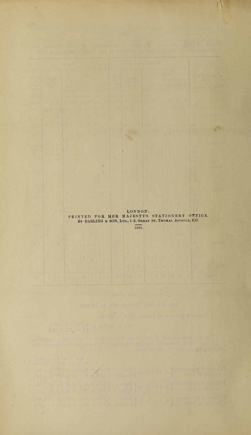 LONDON: PRINTED FOR HER MAJESTY’S STATIONERY OFFICE, By DARLING & SON. Ltd., 1-3, Great St. Thomas Apostle, E.C. 1898.