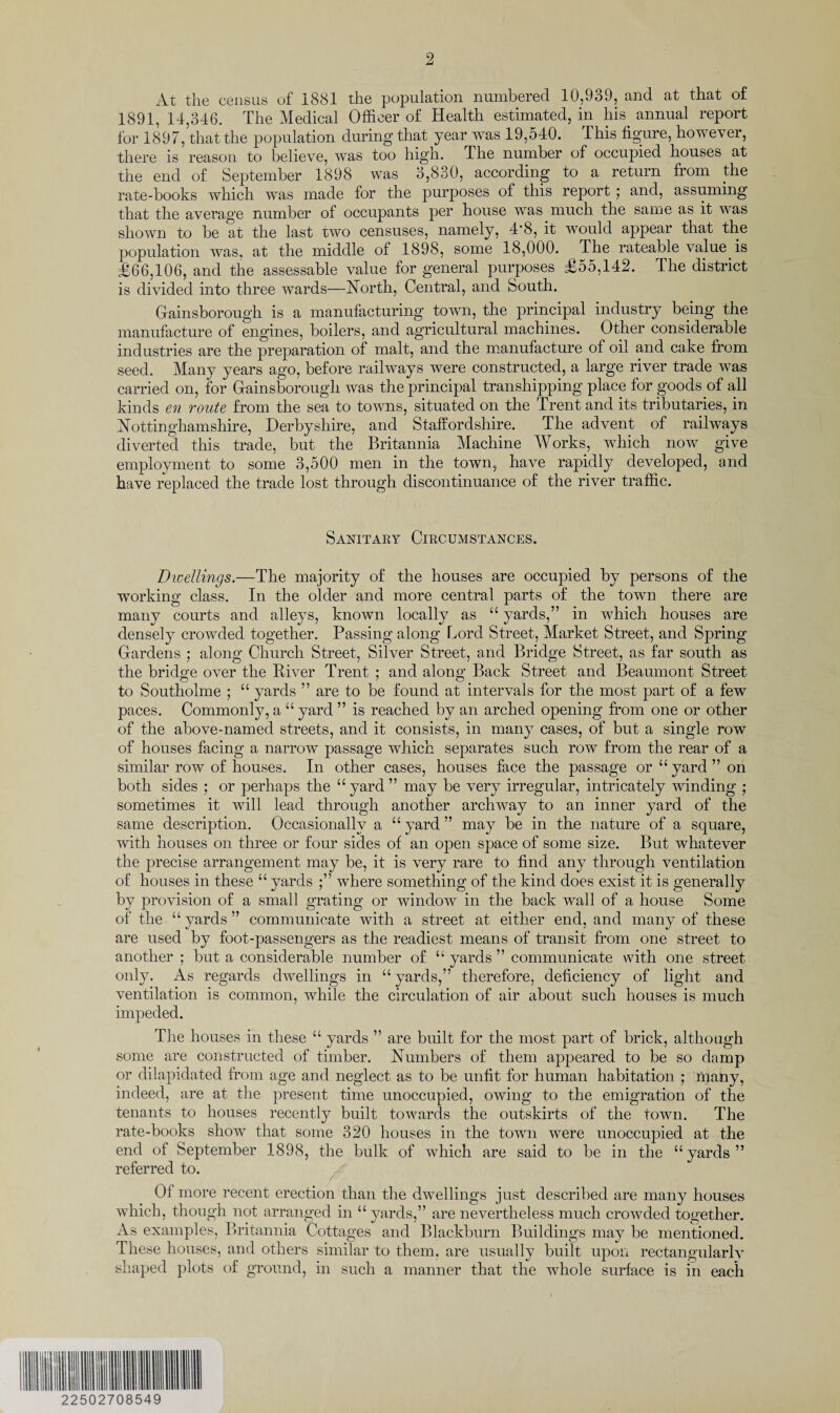 At the census of 1881 the population numbered 10,939, and at that of 1891, 14,346. The Medical Officer of Health estimated, in hR annual report for 1897, that the population during that year was 19,o40. This figure, however, there is reason to believe, was too high. The number of occupied houses at the end of September 1898 was 3,830, according to a return from the rate-books which was made for the purposes of this report ; and, assuming that the average number of occupants per house was much the same as it was shown to be at the last two censuses, namely, 4'8, it would appear that the population was, at the middle of 1898, some 18,000. The rateable value is £66,106, and the assessable value for general purposes £55,142. The district is divided into three wards—North, Central, and South. Gainsborough is a manufacturing town, the principal industry being the manufacture of engines, boilers, and agricultural machines. Other considerable industries are the preparation of malt, and the manufacture of oil and cake from seed. Many years ago, before railways were constructed, a large river trade was carried on, for Gainsborough was the principal transhipping place for goods of all kinds en route from the sea to towns, situated on the Trent and its tributaries, in Nottinghamshire, Derbyshire, and Staffordshire. The advent of railways diverted this trade, but the Britannia Machine Works, which now give employment to some 3,500 men in the town, have rapidly developed, and have replaced the trade lost through discontinuance of the river traffic. Sanitary Circumstances. Dwellings.—The majority of the houses are occupied by persons of the working class. In the older and more central parts of the town there are many courts and alleys, known locally as “ yards,” in which houses are densely crowded together. Passing along Lord Street, Market Street, and Spring Gardens ; along Church Street, Silver Street, and Bridge Street, as far south as the bridge over the River Trent ; and along Back Street and Beaumont Street to Southolme ; “ yards ” are to be found at intervals for the most part of a few paces. Commonly, a “ yard ” is reached by an arched opening from one or other of the above-named streets, and it consists, in many cases, of but a single row of houses facing a narrow passage which separates such row from the rear of a similar row of houses. In other cases, houses face the passage or “ yard ” on both sides ; or perhaps the “ yard ” may be very irregular, intricately winding ; sometimes it will lead through another archway to an inner yard of the same description. Occasionally a “ yard ” may be in the nature of a square, with houses on three or four sides of an open space of some size. But whatever the precise arrangement may be, it is very rare to find any through ventilation of houses in these “ yards where something of the kind does exist it is generally by provision of a small grating or window in the back wall of a house Some of the “ yards ” communicate with a street at either end, and many of these are used by foot-passengers as the readiest means of transit from one street to another ; but a considerable number of “ yards ” communicate with one street only. As regards dwellings in “ yards,” therefore, deficiency of light and ventilation is common, while the circulation of air about such houses is much impeded. The houses in these “ yards ” are built for the most part of brick, although some are constructed of timber. Numbers of them appeared to be so damp or dilapidated from age and neglect as to be unfit for human habitation ; many, indeed, are at the present time unoccupied, owing to the emigration of the tenants to houses recently built towards the outskirts of the town. The rate-books show that some 320 houses in the town were unoccupied at the end of September 1898, the bulk of which are said to be in the “ yards ” referred to. Of more recent erection than the dwellings just described are many houses which, though not arranged in “ yards,” are nevertheless much crowded together. As examples, Britannia Cottages and Blackburn Buildings may be mentioned. These houses, and others similar to them, are usually built upon rectangularly shaped plots of ground, in such a manner that the whole surface is in each