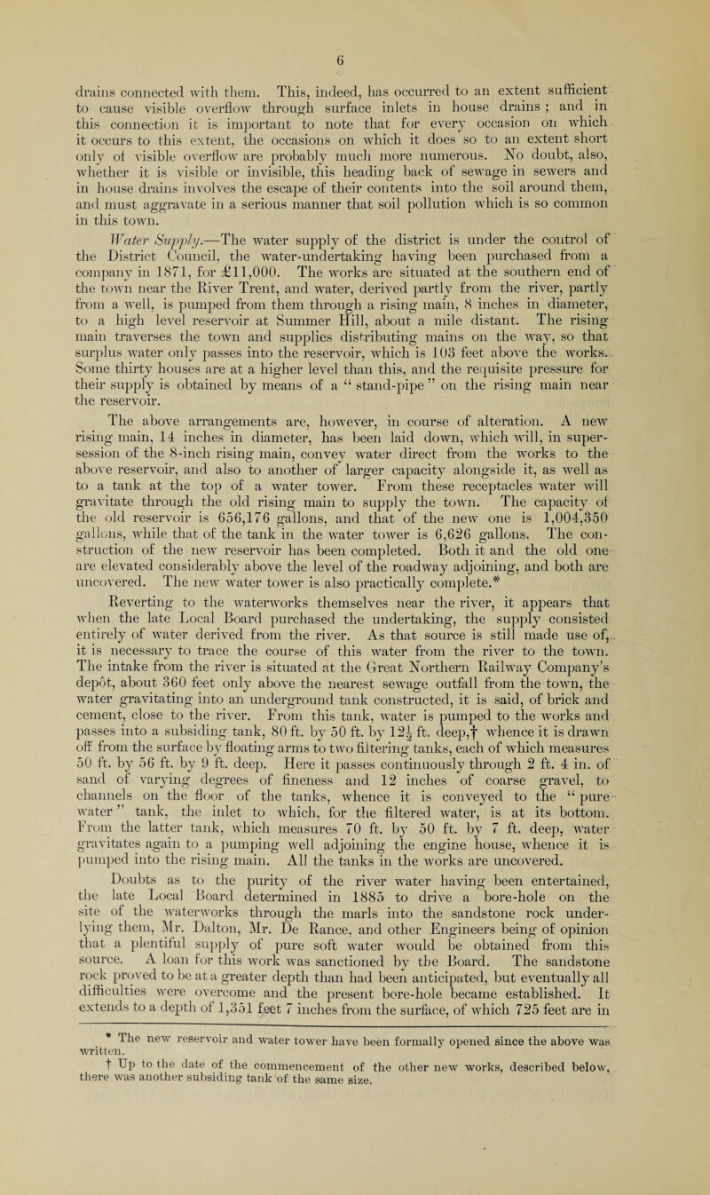 drains connected with them. This, indeed, has occurred to an extent sufficient to cause visible overflow through surface inlets in house drains ; and in this connection it is important to note that for every occasion on which it occurs to this extent, the occasions on which it does so to an extent short only of visible overflow are probably much more numerous. No doubt, also, whether it is visible or invisible, this heading back of sewage in sewers and in house drains involves the escape of their contents into the soil around them, and must aggravate in a serious manner that soil pollution which is so common in this town. Water Supply.—The water supply of the district is under the control of the District Council, the water-undertaking having been purchased from a company in 1871, for £11,000. The works are situated at the southern end of the town near the River Trent, and water, derived partly from the river, partly from a well, is pumped from them through a rising main, 8 inches in diameter, to a high level reservoir at Summer Hill, about a mile distant. The rising main traverses the town and supplies distributing mains on the way, so that surplus water only passes into the reservoir, which is 103 feet above the works. Some thirty houses are at a higher level than this, and the requisite pressure for their supply is obtained by means of a “ stand-pipe ” on the rising main near the reservoir. The above arrangements are, however, in course of alteration. A new rising main, 14 inches in diameter, has been laid down, which will, in super- session of the 8-inch rising main, convey water direct from the works to the above reservoir, and also to another of larger capacity alongside it, as well as to a tank at the top of a water tower. From these receptacles water will gravitate through the old rising main to supply the town. The capacity of the old reservoir is 656,176 gallons, and that of the new one is 1,004,350 gallons, while that of the tank in the water tower is 6,626 gallons. The con¬ struction of the new reservoir has been completed. Both it and the old one are elevated considerably above the level of the roadway adjoining, and both are uncovered. The new water tower is also practically complete.* Reverting to the waterworks themselves near the river, it appears that when the late Local Board purchased the undertaking, the supply consisted entirely of water derived from the river. As that source is still made use of, it is necessary to trace the course of this water from the river to the town. The intake from the river is situated at the Great Northern Railway Company’s depot, about 360 feet only above the nearest sewage outfall from the town, the water gravitating into an underground tank constructed, it is said, of brick and cement, close to the river. From this tank, water is pumped to the works and passes into a subsiding tank, 80 ft. by 50 ft. by 12J> ft. deep,f whence it is drawn off from the surface by floating arms to two filtering tanks, each of which measures 50 ft. by 56 ft. by 9 ft. deep. Here it passes continuously through 2 ft. 4 in. of sand of varying degrees of fineness and 12 inches of coarse gravel, to channels on the floor of the tanks, whence it is conveyed to the “ pure water ” tank, the inlet to which, for the filtered water, is at its bottom. From the latter tank, which measures 70 ft. by 50 ft. by 7 ft. deep, water gravitates again to a pumping well adjoining the engine house, whence it is pumped into the rising main. All the tanks in the works are uncovered. Doubts as to the purity of the river water having been entertained, the late Local Board determined in 1885 to drive a bore-hole on the site of the waterworks through the marls into the sandstone rock under¬ lying them, Mr. Dalton, Mr. De Ranee, and other Engineers being of opinion that a plentiful supply of pure soft water would be obtained from this source. A loan for this work was sanctioned by the Board. The sandstone rock proved to be at a greater depth than had been anticipated, but eventually all difficulties were overcome and the present bore-hole became established. It extends to a depth of 1,351 feet 7 inches from the surface, of which 725 feet are in * 1 he new reservoir and water tower have been formally opened since the above was written. t Up to the date of the commencement of the other new works, described below, there was another subsiding tank of the same size.