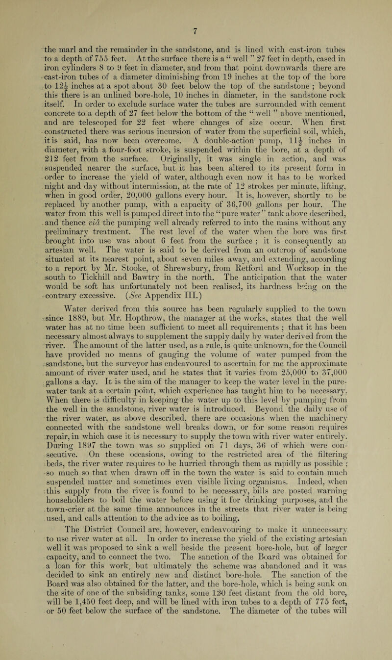 the marl and the remainder in the sandstone, and is lined with cast-iron tubes to a depth of 755 feet. At the surface there is a “ well ” 27 feet in depth, cased in iron cylinders 8 to 9 feet in diameter, and from that point downwards there are cast-iron tubes of a diameter diminishing from 19 inches at the top of the bore to 12| inches at a spot about 30 feet below the top of the sandstone ; beyond this there is an unlined bore-hole, 10 inches in diameter, in the sandstone rock itself. In order to exclude surface water the tubes are surrounded with cement concrete to a depth of 27 feet below the bottom of the “ well ” above mentioned, and are telescoped for 22 feet where changes of size occur. When first constructed there was serious incursion of water from the superficial soil, which, it is said, has now been overcome. A double-action pump, 11^- inches in diameter, with a four-foot stroke, is suspended within the bore, at a depth of 212 feet from the surface. Originally, it was single in action, and was suspended nearer the surface, but it has been altered to its present form in order to increase the yield of water, although even now it has to be worked night and day without intermission, at the rate of 12 strokes per minute, lifting, when in good order, 20,000 gallons every hour. It is, however, shortly to be replaced by another pump, with a capacity of 36,700 gallons per hour. The water from this well is pumped direct into the “pure water” tank above described, . and thence via the pumping well already referred to into the mains without any preliminary treatment. The rest level of the water when the bore was first brought into use was about 6 feet from the surface ; it is consequently an artesian well. The water is said to be derived from an outcrop of sandstone situated at its nearest point, about seven miles away, and extending, according to a report by Mr. Stooke, of Shrewsbury, from Retford and Worksop in the south to Tickhill and Bawtry in the north. The anticipation that the water would be soft has unfortunately not been realised, its hardness being on the contrary excessive. (See Appendix III.) Water derived from this source has been regularly supplied to the town since 1889, but Mr. Hopthrow, the manager at the works, states that the well water has at no time been sufficient to meet all requirements ; that it has been necessary almost always to supplement the supply daily by water derived from the river. The amount of the latter used, as a rule, is quite unknown, for the Council have provided no means of gauging the volume of water pumped from the sandstone, but the surveyor has endeavoured to ascertain for me the approximate amount of river water used, and he states that it varies from 25,000 to 37,000 gallons a day. It is the aim of the manager to keep the water level in the pure- water tank at a certain point, which experience has taught him to be necessary. When there is difficulty in keeping the water up to this level by pumping from the well in the sandstone, river water is introduced. Beyond the daily use of the river water, as above described, there are occasions when the machinery connected with the sandstone well breaks down, or for some reason requires repair, in which case it is necessary to supply the town with river water entirely. During 1897 the town was so supplied on 71 days, 36 of which were con¬ secutive. On these occasions, owing to the restricted area of the filtering beds, the river water requires to be hurried through them as rapidly as possible ; •so much so that when drawn off in the town the water is said to contain much suspended matter and sometimes even visible living organisms. Indeed, when this supply from the river is found to be necessary, bills are posted warning householders to boil the water before using it for drinking purposes, and the town-crier at the same time announces in the streets that river water is being used, and calls attention to the advice as to boiling. The District Council are, however, endeavouring to make it unnecessary to use river water at all. In order to increase the yield of the existing artesian well it was proposed to sink a well beside the present bore-hole, but of larger capacity, and to connect the two. The sanction of the Board was obtained for a loan for this work, but ultimately the schetne was abandoned and it was decided to sink an entirely new and distinct bore-hole. The sanction of the Board was also obtained for the latter, and the bore-hole, which is being sunk on the site of one of the subsiding tanks, some 120 feet distant from the old bore, will be 1,450 feet deep, and will be lined with iron tubes to a depth of 775 feet, or 50 feet below the surface of the sandstone. The diameter of the tubes will