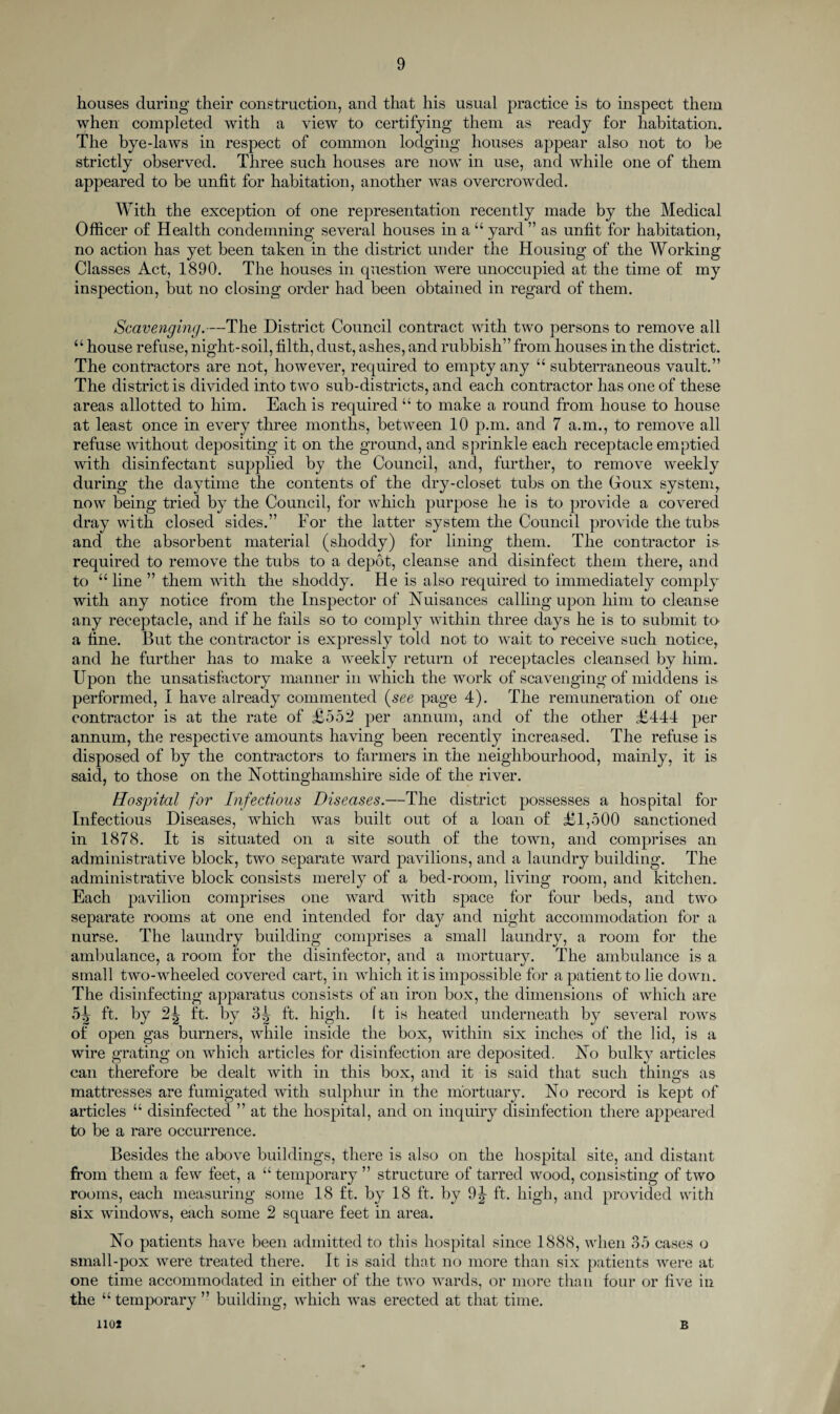 houses during their construction, and that his usual practice is to inspect them when completed with a view to certifying them as ready for habitation. The bye-laws in respect of common lodging houses appear also not to be strictly observed. Three such houses are now in use, and while one of them appeared to be unfit for habitation, another was overcrowded. With the exception of one representation recently made by the Medical Officer of Health condemning several houses in a “ yard ” as unfit for habitation, no action has yet been taken in the district under the Housing of the Working Classes Act, 1890. The houses in question were unoccupied at the time of my inspection, but no closing order had been obtained in regard of them. Scavenging.—The District Council contract with two persons to remove all “ house refuse, night-soil, filth, dust, ashes, and rubbish” from houses in the district. The contractors are not, however, required to empty any u subterraneous vault.” The district is divided into two sub-districts, and each contractor has one of these areas allotted to him. Each is required “ to make a round from house to house at least once in every three months, between 10 p.m. and 7 a.m., to remove all refuse without depositing it on the ground, and sprinkle each receptacle emptied with disinfectant supplied by the Council, and, further, to remove weekly during the daytime the contents of the dry-closet tubs on the Gfoux system,, now being tried by the Council, for which purpose he is to provide a covered dray with closed sides.” For the latter system the Council provide the tubs and the absorbent material (shoddy) for lining them. The contractor is required to remove the tubs to a depot, cleanse and disinfect them there, and to “ line ” them with the shoddy. He is also required to immediately comply with any notice from the Inspector of Nuisances calling upon him to cleanse any receptacle, and if he fails so to comply within three days he is to submit to a fine. But the contractor is expressly told not to wait to receive such notice, and he further has to make a weekly return of receptacles cleansed by him. Upon the unsatisfactory manner in which the work of scavenging of middens is performed, I have already commented (see page 4). The remuneration of one contractor is at the rate of £552 per annum, and of the other £444 per annum, the respective amounts having been recently increased. The refuse is disposed of by the contractors to farmers in the neighbourhood, mainly, it is said, to those on the Nottinghamshire side of the river. Hospital for Infectious Diseases.—The district possesses a hospital for Infectious Diseases, which was built out of a loan of £1,500 sanctioned in 1878. It is situated on a site south of the town, and comprises an administrative block, two separate ward pavilions, and a laundry building. The administrative block consists merely of a bed-room, living room, and kitchen. Each pavilion comprises one ward with space for four beds, and two separate rooms at one end intended for day and night accommodation for a nurse. The laundry building comprises a small laundry, a room for the ambulance, a room for the disinfector, and a mortuary. The ambulance is a small two-wheeled covered cart, in which it is impossible for a patient to lie down. The disinfecting apparatus consists of an iron box, the dimensions of wrhich are 5^ ft. by 2^ ft. by 3^ ft. high, ft is heated underneath by several rows of open gas burners, while inside the box, within six inches of the lid, is a wire grating on which articles for disinfection are deposited. No bulky articles can therefore be dealt with in this box, and it is said that such things as mattresses are fumigated with sulphur in the mortuary. No record is kept of articles “ disinfected ” at the hospital, and on inquiry disinfection there appeared to be a rare occurrence. Besides the above buildings, there is also on the hospital site, and distant from them a few feet, a “ temporary ” structure of tarred wood, consisting of two rooms, each measuring some 18 ft. by 18 ft. by 9|- ft. high, and provided with six windows, each some 2 square feet in area. No patients have been admitted to this hospital since 1888, when 35 cases o small-pox were treated there. It is said that no more than six patients were at one time accommodated in either of the two wards, or more than four or five in the u temporary ” building, which was erected at that time. noi B
