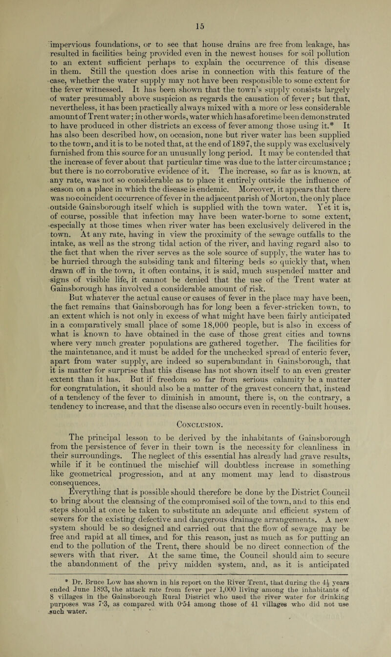 impervious foundations, or to see that house drains are free from leakage, has resulted in facilities being provided even in the newest houses for soil pollution to an extent sufficient perhaps to explain the occurrence of this disease in them. Still the question does arise in connection with this feature of the case, whether the water supply may not have been responsible to some extent for the fever witnessed. It has been shown that the town’s supply consists largely of water presumably above suspicion as regards the causation of fever; but that, nevertheless, it has been practically always mixed with a more or less considerable amount of T rent water; in other words, water which has aforetime been demonstrated to have produced in other districts an excess of fever among those using it.# It has also been described how, on occasion, none but river water has been supplied to the town, and it is to be noted that, at the end of 1897, the supply was exclusively furnished from this source for an unusually long period. It may be contended that the increase of fever about that particular time was due to the latter circumstance ; but there is no corroborative evidence of it. The increase, so far as is known, at any rate, was not so considerable as to place it entirely outside the influence of season on a place in which the disease is endemic. Moreover, it appears that there was no coincident occurrence of fever in the adjacent parish of Morton, the only place outside Gainsborough itself which is supplied with the town water. Yet it is, of course, possible that infection may have been water-borne to some extent, -especially at those times when river water has been exclusively delivered in the town. At any rate, having in view the proximity of the sewage outfalls to the intake, as well as the strong tidal action of the river, and having regard also to the fact that when the river serves as the sole source of supply, the water has to be hurried through the subsiding tank and filtering beds so quickly that, when drawn off in the town, it often contains, it is said, much suspended matter and signs of visible life, it cannot be denied that the use of the Trent water at Gainsborough has involved a considerable amount of risk. But whatever the actual cause or causes of fever in the place may have been, the fact remains that Gainsborough has for long been a fever-stricken town, to an extent which is not only in excess of what might have been fairly anticipated in a comparatively small place of some 18,000 people, but is also in excess of what is known to have obtained in the case of those great cities and towns where very much greater populations are gathered together. The facilities for the maintenance, and it must be added for the unchecked spread of enteric fever, apart from water supply, are indeed so superabundant in Gainsborough, that it is matter for surprise that this disease has not shown itself to an even greater extent than it has. But if freedom so far from serious calamity be a matter for congratulation, it should also be a matter of the gravest concern that, instead of a tendency of the fever to diminish in amount, there is, on the contrary, a tendency to increase, and that the disease also occurs even in recently-built houses. Conclusion. The principal lesson to be derived by the inhabitants of Gainsborough from the persistence of fever in their town is the necessity for cleanliness in their surroundings. The neglect of this essential has already had grave results, while if it be continued the mischief will doubtless increase in something like geometrical progression, and at any moment may lead to disastrous consequences. Everything that is possible should therefore be done by the District Council to bring about the cleansing of the compromised soil of the town, and to this end steps should at once be taken to substitute an adequate and efficient system of -sewers for the existing defective and dangerous drainage arrangements. A new system should be so designed and carried out that the flow of sewage may be free and rapid at all times, and for this reason, just as much as for putting an end to the pollution of the Trent, there should be no direct connection of the sewers with that river. At the same time, the Council should aim to secure the abandonment of the privy midden system, and, as it is anticipated * Dr. Bruce Low has shown in his report on the River Trent, that during the 4^ years ended June 1893, the attack rate from fever per 1,000 living among the inhabitants of 8 villages in the Gainsborough Rural District who used the river water for drinking purposes was 7*3, as compared with 0’54 among those of 41 villages who did not use .such water.