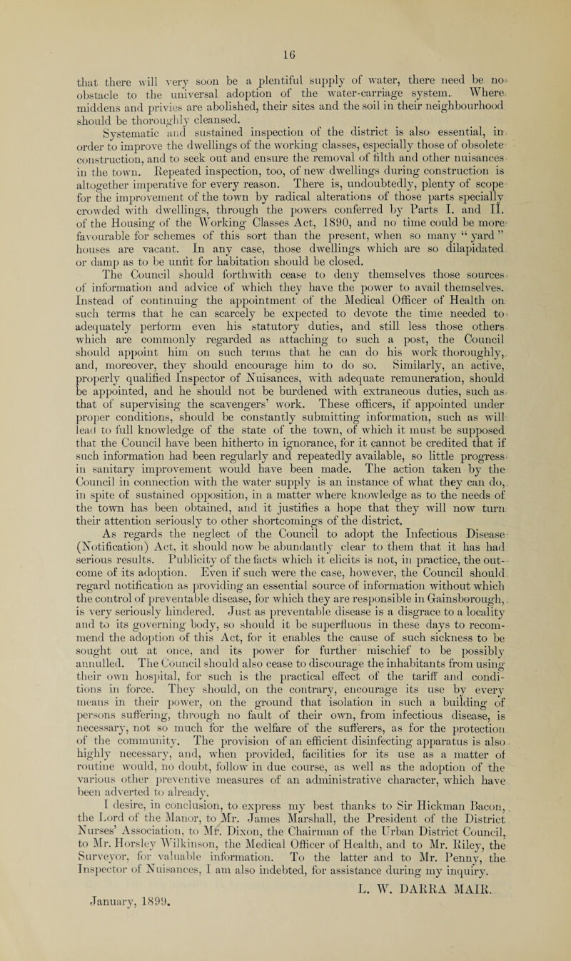 that there will very soon be a plentiful supply of water, there need be no* obstacle to the universal adoption of the water-carriage system.. Where middens and privies are abolished, their sites and the soil in their neighbourhood should be thoroughly cleansed. Systematic and sustained inspection of the district is also, essential, in order to improve the dwellings of the working classes, especially those of obsolete construction, and to seek out and ensure the removal of tilth and other nuisances in the town. Repeated inspection, too, of new dwellings during construction is altogether imperative for every reason. There is, undoubtedly, plenty of scope for the improvement of the town by radical alterations of those parts specially crowded wtith dwellings, through the powers conferred by Parts I. and II. of the Housing of the Working Classes Act, 1890, and no time could be more favourable for schemes of this sort than the present, when so many “ yard ” houses are vacant. In any case, those dwellings which are so dilapidated or damp as to be untit for habitation should be closed. The Council should forthwith cease to deny themselves those sources, of information and advice of which they have the power to avail themselves. Instead of continuing the appointment of the Medical Officer of Health on such terms that he can scarcely be expected to devote the time needed to. adequately perform even his statutory duties, and still less those others wffiich are commonly regarded as attaching to such a post, the Council should appoint him on such terms that he can do his work thoroughly,, and, moreover, they should encourage him to do so. Similarly, an active, properly qualified Inspector of Nuisances, with adequate remuneration, should be appointed, and he should not be burdened with extraneous duties, such as. that of supervising the scavengers’ work. These officers, if appointed under proper conditions, should be constantly submitting information, such as wtill lead to full knowledge of the state of the town, of which it must be supposed that the Council have been hitherto in ignorance, for it cannot be credited that if such information had been regularly and repeatedly available, so little progress, in sanitary improvement wrould have been made. The action taken by the Council in connection with the water supply is an instance of what they can do,, in spite of sustained opposition, in a matter where knowledge as to the needs of the town has been obtained, and it justifies a hope that they wtill now turn their attention seriously to other shortcomings of the district. As regards the neglect of the Council to adopt the Infectious Disease (Notification) Act, it should now be abundantly clear to them that it has had serious results. Publicity of the facts which it elicits is not, in practice, the out¬ come of its adoption. Even if such were the case, however, the Council should regard notification as providing an essential source of information without which the control of preventable disease, for which they are responsible in Gainsborough,. is very seriously hindered. Just as preventable disease is a disgrace to a locality and to its governing body, so should it be superfluous in these days to recom¬ mend the adoption of this Act, for it enables the cause of such sickness to be sought out at once, and its power for further mischief to be possibly annulled. The Council should also cease to discourage the inhabitants from using their own hospital, for such is the practical effect of the tariff and condi¬ tions in force. They should, on the contrary, encourage its use by every means in their power, on the ground that isolation in such a building of persons suffering, through no fault of their own, from infectious disease, is necessary, not so much for the welfare of the sufferers, as for the protection of the community. The provision of an efficient disinfecting apparatus is also highly necessary, and, when provided, facilities for its use as a matter of routine wrould, no doubt, follow in due course, as vTell as the adoption of the various other preventive measures of an administrative character, which have been adverted to already. I desire, in conclusion, to express my best thanks to Sir Hickman Bacon, the Lord of the Manor, to Mr. James Marshall, the President of the District Nurses’ Association, to Mr. Dixon, the Chairman of the Urban District Council, to Mr. Horsley Wilkinson, the Medical Officer of Health, and to Mr. Riley, the Surveyor, for valuable information. To the latter and to Mr. Penny, the Inspector of Nuisances, I am also indebted, for assistance during my inquiry. L. W. DARRA MAIR. January, 1899.