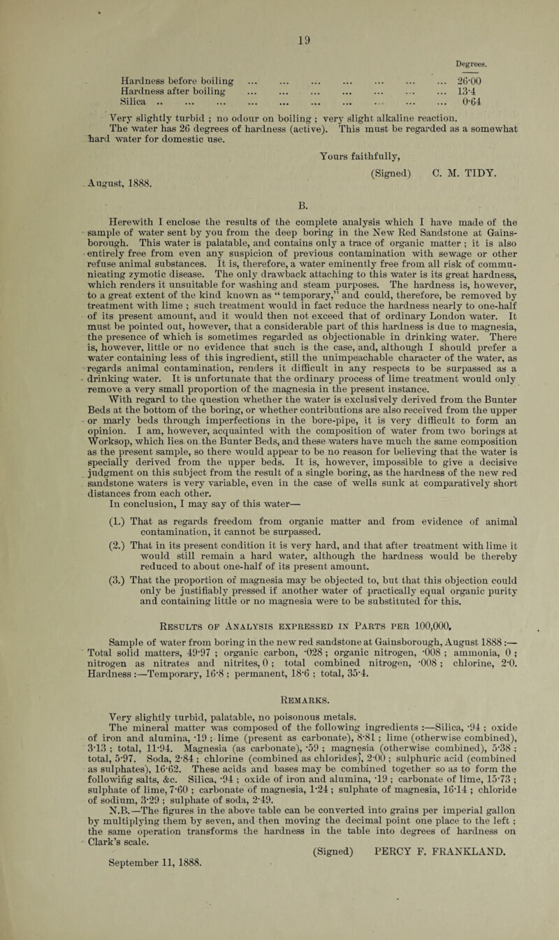 Degrees. Hardness before boiling Hardness after boiling Silica .. Very slightly turbid ; no odour on boiling ; very slight alkaline reaction. The water has 26 degrees of hardness (active). This must be regarded as a somewhat hard water for domestic use. KmlVJ VV 13-4 0-64 August, 1888. Yours faithfully, (Signed) C. M. TIDY. B. Herewith I enclose the results of the complete analysis which I have made of the sample of water sent by you from the deep boring in the New Red Sandstone at Gains¬ borough. This water is palatable, and contains only a trace of organic matter ; it is also entirely free from even any suspicion of previous contamination with sewage or other refuse animal substances. It is, therefore, a water eminently free from all risk of commu¬ nicating zymotic disease. The only drawback attaching to this water is its great hardness, which renders it unsuitable for washing and steam purposes. The hardness is, however, to a great extent of the kind known as “ temporary,” and could, therefore, be removed by treatment with lime ; such treatment would in fact reduce the hardness nearly to one-half of its present amount, and it would then not exceed that of ordinary London water. It must be pointed out, however, that a considerable part of this hardness is due to magnesia, the presence of which is sometimes regarded as objectionable in drinking water. There is, however, little or no evidence that such is the case, and, although I should prefer a water containing less of this ingredient, still the unimpeachable character of the water, as regards animal contamination, renders it difficult in any respects to be surpassed as a ■ drinking water. It is unfortunate that the ordinary process of lime treatment would only remove a very small proportion of the magnesia in the present instance. With regard to the question whether the water is exclusively derived from the Bunter Beds at the bottom of the boring, or whether contributions are also received from the upper or marly beds through imperfections in the bore-pipe, it is very difficult to form an opinion. I am, however, acquainted with the composition of water from two borings at Worksop, which lies on. the Bunter Beds, and these waters have much the same composition as the present sample, so there would appear to be no reason for believing that the water is specially derived from the upper beds. It is, however, impossible to give a decisive judgment on this subject from the result of a single boring, as the hardness of the new red sandstone waters is very variable, even in the case of wells sunk at comparatively short distances from each other. In conclusion, I may say of this water— (1.) That as regards freedom from organic matter and from evidence of animal contamination, it cannot be surpassed. (2.) That in its present condition it is very hard, and that after treatment with lime it would still remain a hard water, although the hardness would be thereby reduced to about one-half of its present amount. (3.) That the proportion of magnesia may be objected to, but that this objection could only be justifiably pressed if another water of practically equal organic purity and containing little or no magnesia were to be substituted for this. Results of Analysis expressed in Parts per 100,000. Sample of water from boring in the new red sandstone at Gainsborough, August 1888 :— Total solid matters, 49*97 ; organic carbon, *028 ; organic nitrogen, '008 ; ammonia, 0 ; nitrogen as nitrates and nitrites, 0 ; total combined nitrogen, *008 ; chlorine, 2*0. Hardness :—Temporary, 16*8 ; permanent, 18’6 ; total, 35*4. Remarks. Very slightly turbid, palatable, no poisonous metals. The mineral matter was composed of the following ingredients :—Silica, *94 ; oxide of iron and alumina, *19 ; lime (present as carbonate), 8*81; lime (otherwise combined), 3*13 ; total, 11*94. Magnesia (as carbonate), *59 ; magnesia (otherwise combined), 5*38 ; total, 5*97. Soda, 2*84 ; chlorine (combined as chlorides), 2*00 ; sulphuric acid (combined as sulphates), 16*62. These acids and bases may be combined together so as to form the following salts, &c. Silica, *94 ; oxide of iron and alumina, *19 ; carbonate of lime, 15*73 ; sulphate of lime, 7*60 ; carbonate of magnesia, 1*24 ; sulphate of magnesia, 16*14 ; chloride of sodium, 3*29 ; sulphate of soda, 2*49. N.B.—The figures in the above table can be converted into grains per imperial gallon by multiplying them by seven, and then moving the decimal point one place to the left ; the same operation transforms the hardness in the table into degrees of hardness on Clark’s scale. September 11, 1888. (Signed) PERCY F. FRANKLAND.