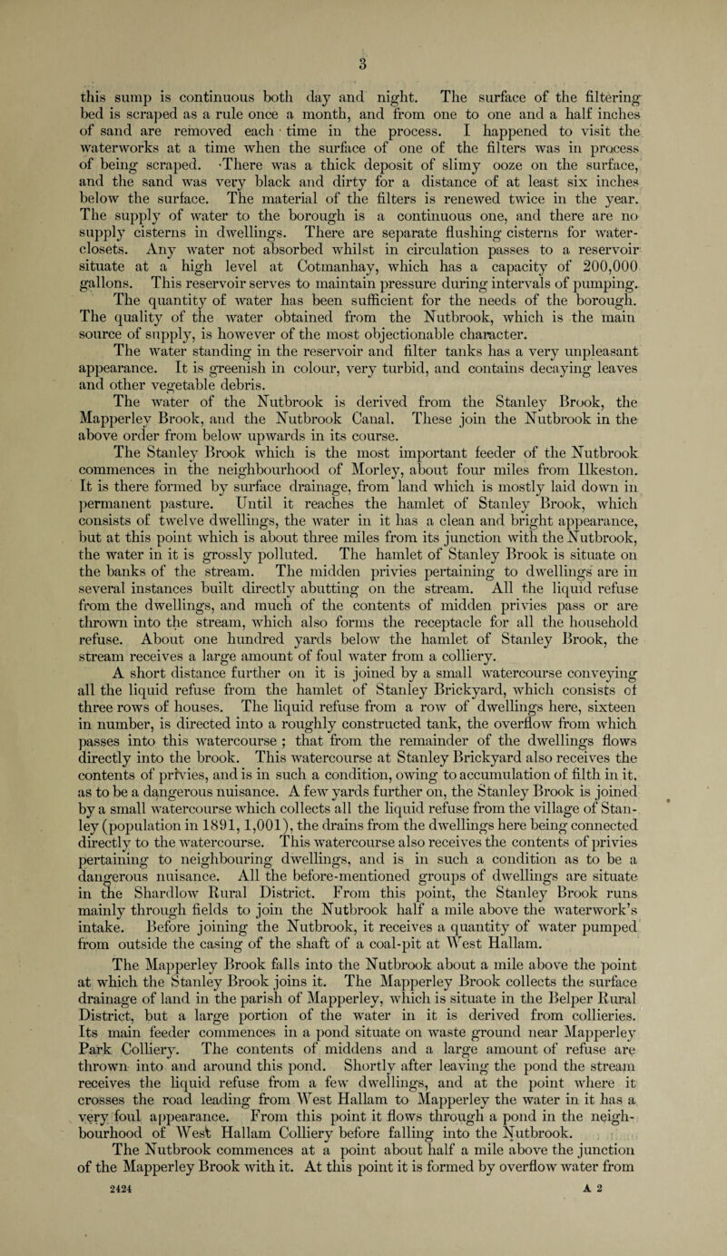 o O this sump is continuous both day and night. The surface of the filtering bed is scraped as a rule once a month, and from one to one and a half inches of sand are removed each ■ time in the process. I happened to visit the waterworks at a time when the surface of one of the filters was in process of being scraped. 'There was a thick deposit of slimy ooze on the surface, and the sand was very black and dirty for a distance of at least six inches below the surface. The material of the filters is renewed twice in the year. The supply of water to the borough is a continuous one, and there are no supply cisterns in dwellings. There are separate flushing cisterns for water- closets. Any water not absorbed whilst in circulation passes to a reservoir situate at a high level at Cotmanhay, which has a capacity of 200,000 gallons. This reservoir serves to maintain pressure during intervals of pumping. The quantity of water has been sufficient for the needs of the borough. The quality of the water obtained from the Nutbrook, which is the main source of supply, is however of the most objectionable character. The water standing in the reservoir and filter tanks has a very unpleasant appearance. It is greenish in colour, very turbid, and contains decaying leaves and other vegetable debris. The water of the Nutbrook is derived from the Stanley Brook, the Mapperlev Brook, and the Nutbrook Canal. These join the Nutbrook in the above order from below upwards in its course. The Stanley Brook which is the most important feeder of the Nutbrook commences in the neighbourhood of Morley, about four miles from Ilkeston. It is there formed by surface drainage, from land which is mostly laid down in permanent pasture. Until it reaches the hamlet of Stanley Brook, which consists of twelve dwellings, the water in it has a clean and bright appearance, but at this point which is about three miles from its junction with the Nutbrook, the water in it is grossly polluted. The hamlet of Stanley Brook is situate on the banks of the stream. The midden privies pertaining to dwellings are in several instances built directly abutting on the stream. All the liquid refuse from the dwellings, and much of the contents of midden privies pass or are thrown into the stream, which also forms the receptacle for all the household refuse. About one hundred yards below the hamlet of Stanley Brook, the stream receives a large amount of foul water from a colliery. A short distance further on it is joined by a small watercourse conveying all the liquid refuse from the hamlet of Stanley Brickyard, which consists of three rows of houses. The liquid refuse from a row of dwellings here, sixteen in number, is directed into a roughly constructed tank, the overflow from which passes into this watercourse ; that from the remainder of the dwellings flows directly into the brook. This watercourse at Stanley Brickyard also receives the contents of privies, and is in such a condition, owing to accumulation of filth in it, as to be a dangerous nuisance. A few yards further on, the Stanley Brook is joined by a small watercourse which collects all the liquid refuse from the village of Stan¬ ley (population in 1891,1,001), the drains from the dwellings here being connected directly to the watercourse. This watercourse also receives the contents of privies pertaining to neighbouring dwellings, and is in such a condition as to be a dangerous nuisance. All the before-mentioned groups of dwellings are situate in the Shardlow Rural District. From this point, the Stanley Brook runs mainly through fields to join the Nutbrook half a mile above the waterworks intake. Before joining the Nutbrook, it receives a quantity of water pumped from outside the casing of the shaft of a coal-pit at West Hallam. The Mapperley Brook falls into the Nutbrook about a mile above the point at which the Stanley Brook joins it. The Mapperley Brook collects the surface drainage of land in the parish of Mapperley, which is situate in the Helper Rural District, but a large portion of the water in it is derived from collieries. Its main feeder commences in a pond situate on waste ground near Mapperley Park Colliery. The contents of middens and a large amount of refuse are thrown into and around this pond. Shortly after leaving the pond the stream receives the liquid refuse from a few' dwellings, and at the point where it crosses the road leading from West Hallam to Mapperley the water in it has a very foul appearance. From this point it flows through a pond in the neigh¬ bourhood of West Hallam Colliery before falling into the Nutbrook. The Nutbrook commences at a point about half a mile above the junction of the Mapperley Brook with it. At this point it is formed by overflow water from A 2 2424