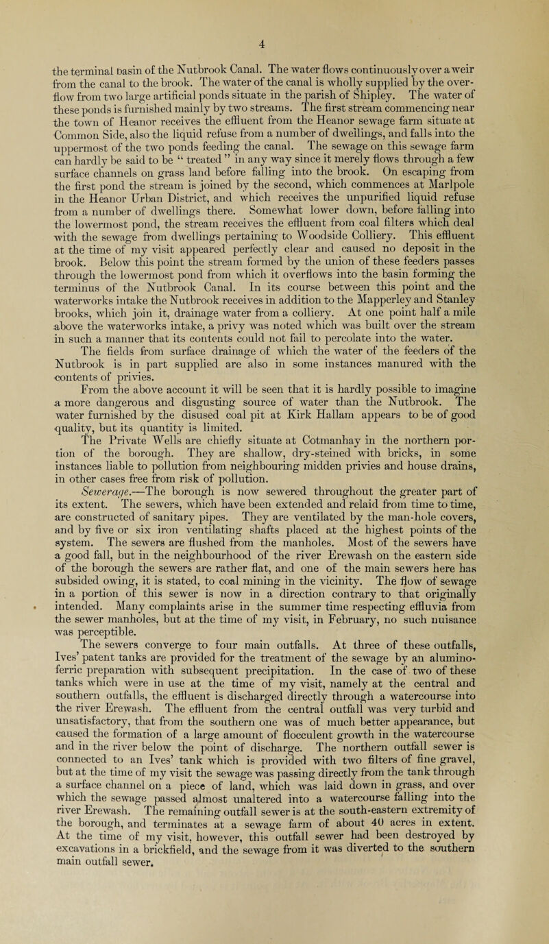 the terminal basin o£ the Nutbrook Canal. The water flows continuously over a weir from the canal to the brook. The water of the canal is wholly supplied by the over¬ flow from two large artificial ponds situate in the parish of Shipley. The water of these ponds is furnished mainly by two streams. The first stream commencing near the town of Heanor receives the effluent from the Heanor sewage farm situate at Common Side, also the liquid refuse from a number of dwellings, and falls into the uppermost of the two ponds feeding the canal. The sewage on this sewage farm can hardly be said to be “ treated ” in any way since it merely flows through a few surface channels on grass land before falling into the brook. On escaping from the first pond the stream is joined by the second, which commences at Marlpole in the Heanor Urban District, and which receives the unpurified liquid refuse from a number of dwellings there. Somewhat lower down, before falling into the lowermost pond, the stream receives the effluent from coal filters which deal with the sewage from dwellings pertaining to Woodside Colliery. This effluent at the time of my visit appeared perfectly clear and caused no deposit in the brook. Below this point the stream formed by the union of these feeders passes through the lowermost pond from which it overflows into the basin forming the terminus of the Nutbrook Canal. In its course between this point and the waterworks intake the Nutbrook receives in addition to the Mapperley and Stanley brooks, which join it, drainage water from a colliery. At one point half a mile above the waterworks intake, a privy was noted which was built over the stream in such a manner that its contents could not fail to percolate into the water. The fields from surface drainage of which the water of the feeders of the Nutbrook is in part supplied are also in some instances manured with the contents of privies. From the above account it will be seen that it is hardly possible to imagine a more dangerous and disgusting source of water than the Nutbrook. The water furnished by the disused coal pit at Kirk Hallam appears to be of good quality, but its quantity is limited. The Private Wells are chiefly situate at Cotmanhay in the northern por¬ tion of the borough. They are shallow, dry-steined with bricks, in some instances liable to pollution from neighbouring midden privies and house drains, in other cases free from risk of pollution. Sewerage.—The borough is now sewered throughout the greater part of its extent. The sewers, which have been extended and relaid from time to time, are constructed of sanitary pipes. They are ventilated by the man-hole covers, and by five or six iron ventilating shafts placed at the highest points of the system. The sewers are flushed from the manholes. Most of the sewers have a good fall, but in the neighbourhood of the river Erewash on the eastern side of the borough the sewers are rather flat, and one of the main sewers here has subsided owing, it is stated, to coal mining in the vicinity. The flow of sewage in a portion of this sewer is now in a direction contrary to that originally intended. Many complaints arise in the summer time respecting effluvia from the sewer manholes, but at the time of my visit, in February, no such nuisance was perceptible. The sewers converge to four main outfalls. At three of these outfalls, Ives’ patent tanks are provided for the treatment of the sewage by an alumino- ferric preparation with .subsequent precipitation. In the case of two of these tanks which were in use at the time of my visit, namely at the central and southern outfalls, the effluent is discharged directly through a watercourse into the river Erewash. The effluent from the central outfall was very turbid and unsatisfactory, that from the southern one was of much better appearance, but caused the formation of a large amount of flocculent growth in the watercourse and in the river below the point of discharge. The northern outfall sewer is connected to an Ives’ tank wfflich is provided with two filters of fine gravel, but at the time of my visit the sewage was passing directly from the tank through a surface channel on a piece of land, which was laid down in grass, and over which the sewage passed almost unaltered into a watercourse falling into the river Erewash. The remaining outfall sewer is at the south-eastern extremity of the borough, and terminates at a sewage farm of about 40 acres in extent. At the time of my visit, however, this outfall sewer had been destroyed by excavations in a brickfield, and the sewage from it was diverted to the southern main outfall sewer.