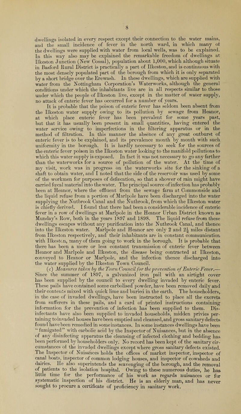 dwellings isolated in every respect except their connection to the water mains, and the small incidence of fever in the north ward, in which many of the dwellings were supplied with water from local wells, was to be explained. In this way also may be explained the remarkable freedom of dwellings at Ilkeston Junction (New Cossal), population about 1,000, which although situate in Basford Rural District is practically a part of Ilkeston, and is continuous with the most densely populated part of the borough from which it is only separated by a short bridge over the Erewash. In these dwellings, which are supplied with water from the Nottingham Corporation’s Waterworks, although the general conditions under which the inhabitants live are in all respects similar to those under which the people of Ilkeston live, except in the matter of water supply, no attack of enteric fever has occurred for a number of years. It is probable that the poison of enteric fever has seldom been absent from the Ilkeston water supply owing to its pollution by sewage from Heanor, at which place enteric fever has been prevalent for some years past, but that it has usually been present in small quantities, having entered the water service owing to imperfections in the filtering apparatus or in the method of filtration. In this manner the absence of any great outburst of enteric fever is to be explained, and its prevalence month by month with such uniformity in the borough, it is hardly necessary to seek for the sources of the enteric fever poison in the Ilkeston water looking to the manifold pollutions to which this water supply is exposed. In fact it was not necessary to go any farther than the waterworks for a source of pollution of the water. At the time of my visit, work was in progress on the waterworks site for the sinking of a shaft to obtain water, and I noted that the side of the reservoir was used by some of the workmen for purposes of defecation, so that a showier of rain might have carried fecal material into the water. The principal source of infection has probably been at Heanor, where the effluent from the sewage farm at Commonside and the liquid refuse from a portion of Marlpole have been discharged into the water supplying the Nutbrook Canal and the Nutbrook, from which the Ilkeston water is chiefly derived. I found that there had been a considerable incidence of enteric fever in a row of dwellings at Marlpole in the Heanor Urban District known as Munday’s Row, both in the years 1897 and 1898. The liquid refuse from these dwellings escapes without any purification into the Nutbrook Canal, and thence into the Ilkeston water. Marlpole and Heanor are only 2 and 2^ miles distant from Ilkeston respectively, and their inhabitants are in constant communication with Ilkeston, many of them going to work in the borough. It is probable that there has been a more or less constant transmission of enteric fever between Heanor and Marlpole and Ilkeston, the disease being contracted at Ilkeston, conveyed to Heanor or Marlpole, and the infection thence discharged into the water supplied by the Ilkeston Town Council. (c) Measures taken by the Town Council for the prevention of Enteric Fever.— Since the summer of 1897, a galvanized iron pail with an airtight cover has been supplied by the council to every dwelling invaded by enteric fever. These pails have contained some carbolised powder, have been removed daily and their contents mixed with quick lime and buried in the earth. The householders, in the case of invaded dwellings, have been instructed to place all the excreta from sufferers in these pails, and a card of printed instructions containing information for the prevention of infection has been supplied to them. Dis¬ infectants have also been supplied to invaded households, midden privies per¬ taining to invaded houses have been emptied and cleansed, and gross sanitary defects found have been remedied in some instances. In some instances dwellings have been u fumigated” with carbolic acid by the Inspector of Nuisances, but in the absence of any disinfecting apparatus the cleansing of infected clothing and bedding has been performed by householders only. No record has been kept of the sanitary cir¬ cumstances of the invaded dwellings except where gross sanitary defects existed. The Inspector of Nuisances holds the offices of market inspector, inspector of canal boats, inspector of common lodging houses, and inspector of cowsheds and dairies. He also superintends the scavenging of the borough, and the removal of patients to the isolation hospital. Owing to these numerous duties, he has little time for the performance of his work as regards nuisances or for systematic inspection of his district. He is an elderly man, and has never sought to procure a certificate of proficiency in sanitary work.