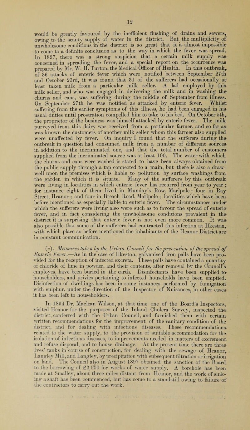 would be greatly favoured by the inefficient flushing of drains and sewers, owing to the scanty supply of water in the district. But the multiplicity of unwholesome conditions in the district is so great that it is almost impossible to come to a definite conclusion as to the way in which the fever was spread. In 1897, there was a strong suspicion that a certain milk supply was- concerned in spreading the fever, and a special report on the occurrence was prepared by Mr. W. H. Turton, the Medical Officer of Health. In this outbreak,, of 36 attacks of enteric fever wdiich were notified between September 27th and October 23rd, it v*as found that 31 of the sufferers had occasionally at least taken milk from a particular milk seller. A lad employed by this milk seller, and who was engaged in delivering the milk and in washing the- churns and cans, was suffering during the middle of September from illness. On September 27th he was notified as attacked by enteric fever. Whilst suffering from the earlier symptoms of this illness, he had been engaged in his usual duties until prostration compelled him to take to his bed. On October 5thr the proprietor of the business was himself attacked by enteric fever. The milk purveyed from this dairy was received from a particular farmer, and so far as- was known the customers of another milk seller whom this farmer also supplied were unaffected by fever. On inquiry I found that the sufferers during the outbreak in question had consumed milk from a number of different sources, in addition to the incriminated one, and that the total number of customers supplied from the incriminated source was at least 100. The water with which the churns and cans were washed is stated to have been always obtained from the public supply through a tap connected to a main, but there is also a draw- well upon the premises which is liable to pollution by surface washings from the garden in which it is situate. Many of the sufferers by this outbreak were living in localities in which enteric fever has recurred from year to year;; for instance eight of them lived in Munday’s Bow, Marlpole ; four in Bay Street, Heanor ; and four in Breach Boad, Marlpole ; localities which have been before mentioned as especially liable to enteric fever. The circumstances under1 which the sufferers were living also were such as to favour the spread of enteric fever, and in fact considering the unwholesome conditions prevalent in the district it is surprising that enteric fever is not even more common. It was- also possible that some of the sufferers had contracted this infection at Ilkeston,, with which place as before mentioned the inhabitants of the Ileanor District arc in constant communication. (c). Measures taken by the Urban Council for the prevention of the spread of Enteric Fever.—As in the case of Ilkeston, galvanised iron pails have been pro¬ vided for the reception of infected excreta. These pails have contained a quantity of chloride of lime in powder, and their contents, after removal by the Council’s employes, have been buried in the earth. Disinfectants have been supplied to householders, and privies pertaining to infected households have been emptied. Disinfection of dwellings has been in some instances performed by fumigation with sulphur, under the direction of the Inspector of Nuisances, in other cases it has been left to householders. In 1894 Dr. Maclean Wilson, at that time one of the Board’s Inspectors, visited Heanor for the purposes of the Inland Cholera Survey, inspected the district, conferred with the Urban Council, and furnished them with certain written recommendations for the improvement of the sanitary condition of the district, and for dealing with infectious diseases. These recommendations- related to the water supply, to the provision of suitable accommodation for the isolation of infectious diseases, to improvements needed in matters of excrement and refuse disposal, and to house drainage. At the present time there are three Ives’ tanks in course of construction, for dealing with the sewage of Heanor,, Langley Mill, and Langley, by precipitation with subsequent filtration or irrigation on land. The Council also in August 1897 obtained the sanction of the Board to the borrowing of £2,000 for works of water supply. A borehole has been made at Smalley, about three miles distant from Heanor, and the work of sink¬ ing a shalt has been commenced, but has come to a standstill owing to failure of' the contractors to carry out the work.