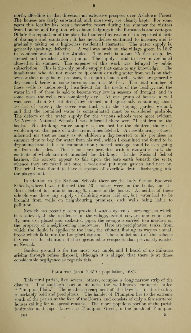north, affording in that direction an extensive prospect over Ashdown Forest. The houses are fairly substantial, and, moreover, are cleanly kept. For some years this locality has been a favourite resort during the summer for visitors from London and Brighton, who obtain lodgings in the farmsteads and cottages. Of late the reputation of the place had suffered by reason of its reported defects of drainage and sanitation ; it has nevertheless continued to increase, and is gradually taking on a high-class residential character. The water supply is, generally speaking, defective. A well was sunk on the village green in 1897 in commemoration of the Jubilee. The well is about 25 feet deep, dry steined and furnished with a pump. The supply is said to have never failed altogether in summer. The expense of this work was defrayed by public subscription. This is the only public supply that came to my knowledge. The inhabitants, who do not resort to ip, obtain drinking water from wells on their own or their neighbours’ premises, the depth of such wells, which are generally drv steined, being in some cases as much as 50 feet. The total number of these wells is undoubtedly insufficient for the needs of the locality, and the water in all of them is said to become very low in seasons of drought, and in some cases the wells run completely dry. At one group of houses, a well was seen about 80 feet deep, dry steined, and apparently containing about 10 feet of water ; the cover was flush with the sloping garden ground, and that the contained water is contaminated must be considered probable. The defects of the water supply for the various schools wrere more evident. At Newick National Schools I was informed there were 71 children on the books. No drinking water supply is furnished for the children, though it would appear that pails of water are at times fetched. A neighbouring cottager informed me that as many as 40 children a day resorted to his premises in summer time to beg for water from his well, which I examined and found to be dry steined and liable to contamination ; indeed, soakage could be seen going on from the sides. The schools are provided with a rainwater tank, the contents of which are not intended for drinking. In the National School latrines, the excreta appear to fall upon the bare earth beneath the seats, whence they are raked out once a week and put upon garden land near by. The urinal was found to have a species of overflow drain discharging into the playground. In addition to the National Schools, there are the Lady Vernon Endowed Schools, where 1 was informed that 53 scholars were on the books, and the Board School for infants having 35 names on the books. At neither of these schools was there any supply of drinking water laid on, but water had to be brought from wells on neighbouring premises, such wells being liable to pollution. Newick has recently been provided with a system of sewerage, to which, it is believed, all the residences in the village, except six, are now connected. By means of glazed and socketted pipes, the sewage is carried to a meadow on the property of a neighbouring landowner. Here are precipitation tanks, from which the liquid is applied to the land, the effluent finding its way to a small brook which falls into the Longford stream. The establishment of this scheme has caused the abolition of the objectionable cesspools that previously existed at Newick. Garden ground is for the most part ample, and I heard of no nuisance •arising through refuse disposal, although it is alleged that there is at times considerable negligence as regards this. Plumpton (area, 2,450 ; population, 468). This rural parish, like several others, occupies a long narrow strip of the district. The southern portion includes the well-known eminence called “ Plumpton Plain.” The northern escarpment of the Downs is in this locality remarkably bold and precipitous. The hamlet of Plumpton lies to the extreme south of the parish, at the foot of the Downs, and consists of only a few scattered houses calling for no special remark. The more populous portion of the parish is situated at the spot known as Plumpton Green, to the north of Plumpton B 2943