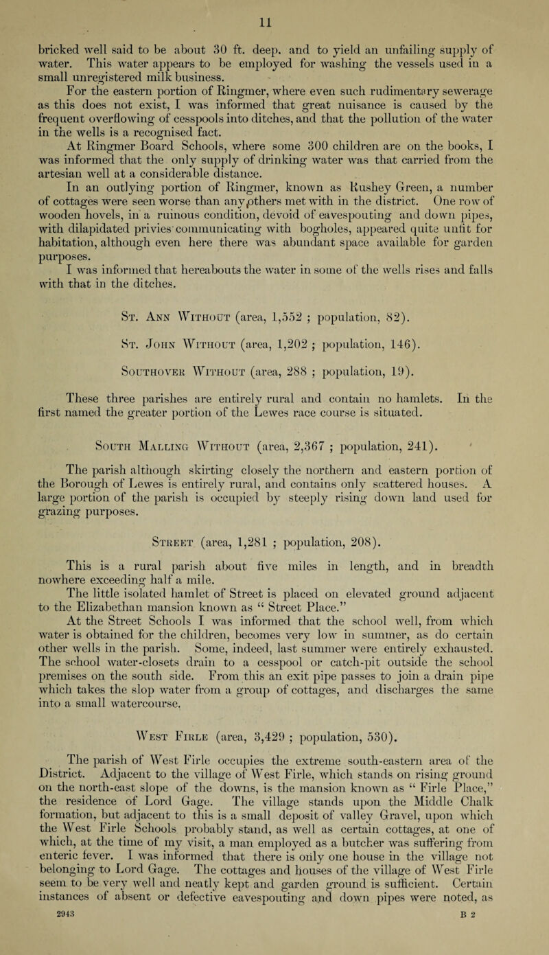 bricked well said to be about 30 ft. deep, and to yield an unfailing supply of water. This water appears to be employed for washing the vessels used in a small unregistered milk business. For the eastern portion of Ringmer, where even such rudimentary sewerage as this does not exist, I was informed that great nuisance is caused by the frequent overflowing of cesspools into ditches, and that the pollution of the water in the wells is a recognised fact. At Ringmer Board Schools, where some 300 children are on the books, I was informed that the only supply of drinking water was that carried from the artesian well at a considerable distance. In an outlying portion of Ringmer, known as Rushey Green, a number of cottages were seen worse than anv.others met with in the district. One row of wooden hovels, in a ruinous condition, devoid of eavespouting and down pipes, with dilapidated privies'communicating with bogholes, appeared quite unfit for habitation, although even here there was abundant space available for garden purposes. I was informed that hereabouts the water in some of the wells rises and falls with that in the ditches. St. Ann Without (area, 1,552 ; population, 82). St. John Without (area, 1,202 ; population, 146). Southover Without (area, 288 ; population, 19). These three parishes are entirely rural and contain no hamlets. In the first named the greater portion of the Lewes race course is situated. South Mauling Without (area, 2,367 ; population, 241). The parish although skirting closely the northern and eastern portion of the Borough of Lewes is entirely rural, and contains only scattered houses. A large portion of the parish is occupied by steeply rising down land used for grazing purposes. Street (area, 1,281 ; population, 208). This is a rural parish about five miles in length, and in breadth nowhere exceeding half a mile. The little isolated hamlet of Street is placed on elevated ground adjacent to the Elizabethan mansion known as “ Street Place.” At the Street Schools I was informed that the school well, from which water is obtained for the children, becomes very low in summer, as do certain other wells in the parish. Some, indeed, last summer were entirely exhausted. The school water-closets drain to a cesspool or catch-pit outside the school premises on the south side. From this an exit pipe passes to join a drain pipe which takes the slop water from a group of cottages, and discharges the same into a small watercourse. West Firle (area, 3,429 ; population, 530). The parish of West Firle occupies the extreme south-eastern area of the District. Adjacent to the village of West Firle, which stands on rising ground on the north-east slope of the downs, is the mansion known as “ Firle Place,” the residence of Lord Gage. The village stands upon the Middle Chalk formation, but adjacent to this is a small deposit of valley Gravel, upon which the West Firle Schools probably stand, as well as certain cottages, at one of which, at the time of my visit, a man employed as a butcher was suffering from enteric fever. I was informed that there is oiily one house in the village not belonging to Lord Gage. The cottages and houses of the village of West Firle seem to be very well and neatly kept and garden ground is sufficient. Certain instances of absent or defective eavespouting and down pipes were noted, as 2943 B 2
