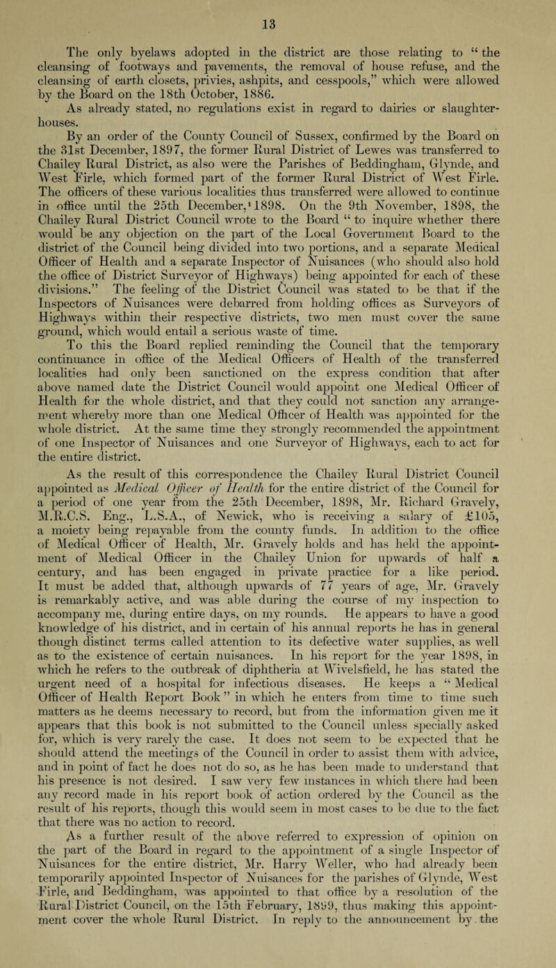 The only byelaws adopted in the district are those relating to u the cleansing of footways and pavements, the removal of house refuse, and the cleansing of earth closets, privies, ashpits, and cesspools,” which were allowed by the Board on the 18th October, 1886. As already stated, no regulations exist in regard to dairies or slaughter¬ houses. By an order of the County Council of Sussex, confirmed by the Board on the 31st December, 1897, the former Rural District of Lewes was transferred to Chailey Rural District, as also were the Parishes of Beddingham, Glynde, and West Firle, which formed part of the former Rural District of West Firle. The officers of these various localities thus transferred were allowed to continue in office until the 25tli December, ‘ 1898. On the 9th November, 1898, the Chailey Rural District Council wrote to the Board “ to inquire whether there would be any objection on the part of the Local Government Board to the district of the Council being divided into two portions, and a separate Medical Officer of Health and a separate Inspector of Nuisances (who should also hold the office of District Surveyor of Highways) being appointed for each of these divisions.” The feeling of the District Council was stated to be that if the Inspectors of Nuisances were debarred from holding offices as Surveyors of Highways within their respective districts, two men must cover the same ground, which would entail a serious waste of time. To this the Board replied reminding the Council that the temporary continuance in office of the Medical Officers of Health of the transferred localities had only been sanctioned on the express condition that after above named date the District Council would appoint one Medical Officer of Health for the whole district, and that they coidd not sanction any arrange¬ ment where!))7 more than one Medical Officer of Health was appointed for the whole district. At the same time they strongly recommended the appointment of one Inspector of Nuisances and one Surveyor of Highways, each to act for the entire district. As the result of this correspondence the Chailey Rural District Council appointed as Medical Officer of Health for the entire district of the Council for a period of one year from the 25th December, 1898, Mr. Richard Gravely, M.R.C.S. Eng., L.S.A., of Newick, who is receiving a salary of £105, a moiety being repayable from the county funds. In addition to the office of Medical Officer of Health, Mr. Gravely holds and has held the appoint¬ ment of Medical Officer in the Chailey Union for upwards of half a century, and has been engaged in private practice for a like period. It must be added that, although upwards of 77 years of age, Mr. Gravely is remarkably active, and was able during the course of my inspection to accompany me, during entire days, on my rounds. He appears to have a good knowledge of his district, and in certain of his annual reports he has in general though distinct terms called attention to its defective water supplies, as well as to the existence of certain nuisances. In his report for the year 1898, in which he refers to the outbreak of diphtheria at Wivelsfield, he has stated the urgent need of a hospital for infectious diseases. He keeps a “ Medical Officer of Health Report Book ” in which he enters from time to time such matters as he deems necessary to record, but from the information given me it appears that this book is not submitted to the Council unless specially asked for, which is very rarely the case. It does not seem to be expected that he should attend the meetings of the Council in order to assist them with advice, and in point of fact he does not do so, as he has been made to understand that his presence is not desired. I saw very few instances in which there had been any record made in his report book of action ordered by the Council as the result of his reports, though this would seem in most cases to be due to the fact that there was no action to record. As a further result of the above referred to expression of opinion on the part of the Board in regard to the appointment of a single Inspector of Nuisances for the entire district, Mr. Harry Weller, who had already been temporarily appointed Inspector of Nuisances for the parishes of Glynde, West Firle, and Beddingham, was appointed to that office by a resolution of the Rural District Council, on the 15th February, 1869, thus making this appoint¬ ment cover the whole Rural District. In reply to the announcement by the