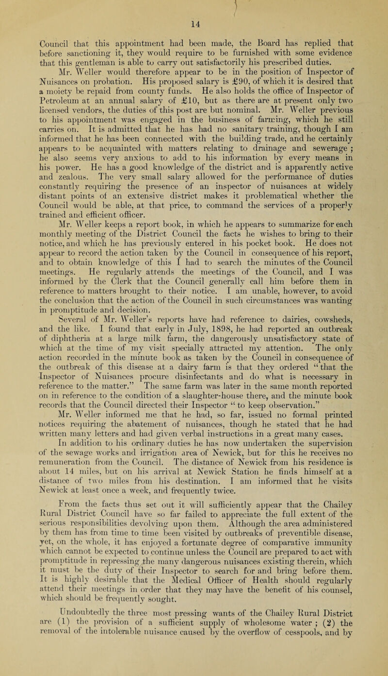 Council that this appointment had been made, the Board has replied that before sanctioning it, they would require to be furnished with some evidence that this gentleman is able to carry out satisfactorily his prescribed duties. Mr. Weller would therefore appear to be in the position of Inspector of Nuisances on probation. His proposed salary is £90, of which it is desired that a moiety be repaid from county funds. He also holds the office of Inspector of Petroleum at an annual salary of £10, but as there are at present only two licensed vendors, the duties of this post are but nominal. Mr. Weller previous to his appointment was engaged in the business of farming, which he still carries on. It is admitted that he has had no sanitary training, though I am informed that he has been connected with the building trade, and he certainly appears to be acquainted with matters relating to drainage and sewerage ; he also seems very anxious to add to his information by every means in his power. He has a good knowledge of the district and is apparently active and zealous. The very small salary allowed for the performance of duties constantly requiring the presence of an inspector of nuisances at widely distant points of an extensive district makes it problematical whether the Council would be able, at that price, to command the services of a properly trained and efficient officer. Mr. Weller keeps a report book, in which he appears to summarize for each monthly meeting of the District Council the facts he wishes to bring to their notice, and which he has previously entered in his pocket book. He does not appear to record the action taken by the Council in consequence of his report, and to obtain knowledge of this I had to search the minutes of the Council meetings. He regularly attends the meetings of the Council, and I was informed by the Clerk that the Council generally call him before them in reference to matters brought to their notice. I am unable, however, to avoid the conclusion that the action of the Council in such circumstances was wanting; in promptitude and decision. Several of Mr. Weller’s reports have had reference to dairies, cowsheds, and the like. I found that early in July, 1898, he had reported an outbreak of diphtheria at a large milk farm, the dangerously unsatisfactory state of which at the time of my visit specially attracted my attention. The only action recorded in the minute book as taken by the Council in consequence of the outbreak of this disease at a dairy farm is that they ordered “ that the Inspector of Nuisances procure disinfectants and do what is necessary in reference to the matter.” The same farm was later in the same month reported on in reference to the condition of a slaughter-house there, and the minute book records that the Council directed their Inspector “to keep observation.” Mr. Weller informed me that he had, so far, issued no formal printed notices requiring the abatement of nuisances, though he stated that he had written many letters and had given verbal instructions in a great many cases. In addition to his ordinary duties he has now undertaken the supervision of the sewage works and irrigation area of Newick, but for this he receives no remuneration from the Council. The distance of Newick from his residence is about 14 miles, but on his arrival at Newick Station he finds himself at a distance of two miles from his destination. I am informed that he visits Newick at least once a week, and frequently twice. From the facts thus set out it will sufficiently appear that the Chailey Rural District Council have so far failed to appreciate the full extent of the serious responsibilities devolving upon them. Although the area administered by them has from time to time been visited by outbreaks of preventible disease, yet, on the whole, it has enjoyed a fortunate degree of comparative immunity which cannot be expected to continue unless the Council are prepared to act with promptitude in repressing the many dangerous nuisances existing therein, which it must be the duty of their Inspector to search for and bring before them. It is highly desirable that the Medical Officer of Health should regularly attend their meetings in order that they may have the benefit of his counsel, which should be frequently sought. Undoubtedly the three most pressing wants of the Chailey Rural District are (1) the provision of a sufficient supply of wholesome water ; (2) the removal of the intolerable nuisance caused by the overflow of cesspools, and by