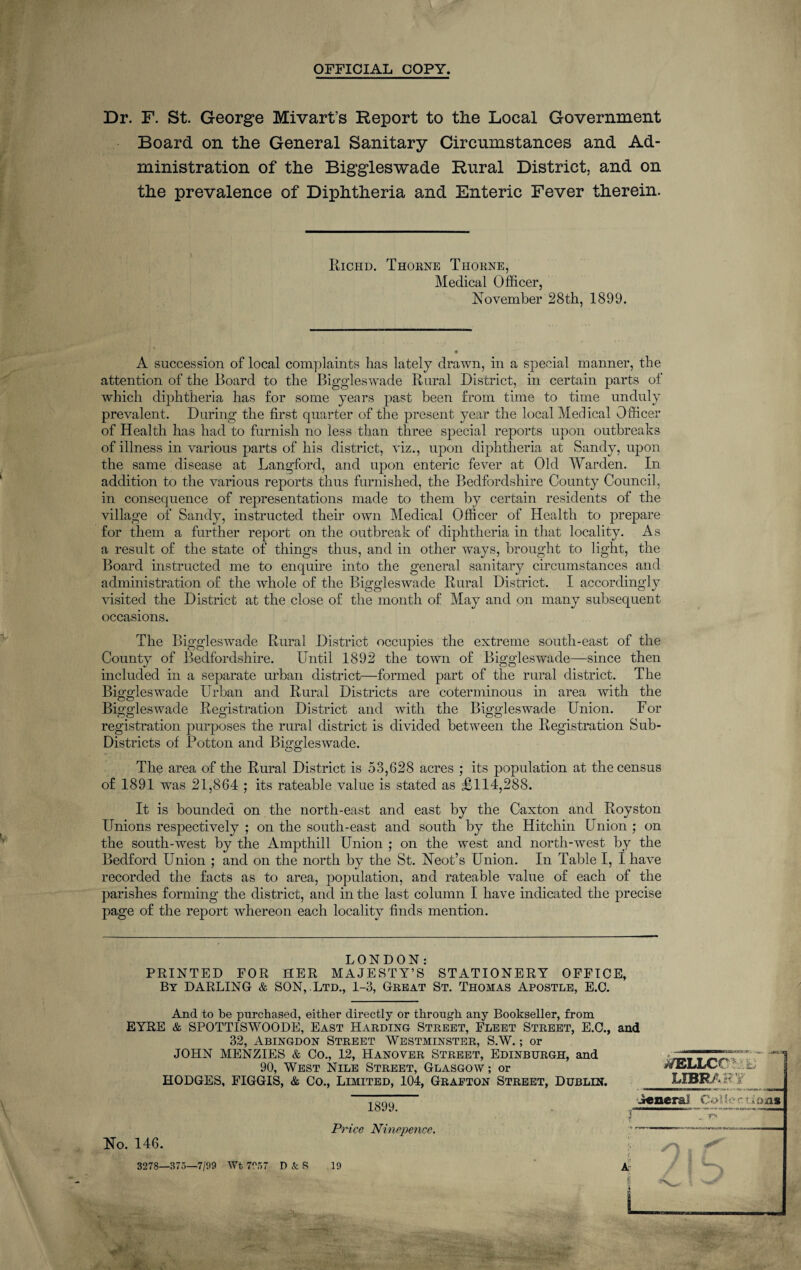 OFFICIAL COPY. Dr. F. St. George Mivart’s Report to the Local Government Board on the General Sanitary Circumstances and Ad¬ ministration of the Biggleswade Rural District, and on the prevalence of Diphtheria and Enteric Fever therein. Richd. Thorne Thorne, Medical Officer, November 28th, 1899. A succession of local complaints has lately drawn, in a special manner, the attention of the Board to the Biggleswade Rural District, in certain parts of which diphtheria has for some years past been from time to time unduly prevalent. During the first quarter of the present year the local Medical Officer of Health has had to furnish no less than three special reports upon outbreaks of illness in various parts of his district, viz., upon diphtheria at Sandy, upon the same disease at Langford, and upon enteric fever at Old Warden. In addition to the various reports thus furnished, the Bedfordshire County Council, in consequence of representations made to them by certain residents of the village of Sandy, instructed then- own Medical Officer of Health to prepare for them a further report on the outbreak of diphtheria in that locality. As a result of the state of things thus, and in other ways, brought to light, the Board instructed me to enquire into the general sanitary circumstances and administration of the whole of the Biggleswade Rural District. I accordingly visited the District at the close of the month of May and on many subsequent occasions. The Biggleswade Rural District occupies the extreme south-east of the County of Bedfordshire. Until 1892 the town of Biggleswade—since then included in a separate urban district—formed part of the rural district. The Biggleswade Urban and Rural Districts are coterminous in area with the Biggleswade Registration District and with the Biggleswade Union. For registration purposes the rural district is divided between the Registration Sub- Districts of Potton and Biggleswade. The area of the Rural District is 53,628 acres ; its population at the census of 1891 was 21,864 ; its rateable value is stated as £114,288. It is bounded on the north-east and east by the Caxton and Royston Unions respectively ; on the south-east and south by the Hitchin Union ; on the south-west by the Ampthill Union ; on the west and north-west by the Bedford Union ; and on the north by the St. Neot’s Union. In Table I, I have recorded the facts as to area, population, and rateable value of each of the parishes forming the district, and in the last column I have indicated the precise page of the report whereon each locality finds mention. LONDON: PRINTED FOR HER MAJESTY’S STATIONERY OFFICE, By DARLING & SON, Ltd., 1-3, Great St. Thomas Apostle, E.C. And to be purchased, either directly or through any Bookseller, from EYRE & SPOTTISWOODE, East Harding Street, Fleet Street, E.C., and 32, Abingdon Street Westminster, S.W.; or JOHN MENZIES & Co., 12, Hanover Street, Edinburgh, and 90, West Nile Street, Glasgow; or HODGES, FIGGIS, & Co., Limited, 104, Grapton Street, Dublin. No. 146. 3278—373—7/99 Wt 7937 D & S 1899. Price Ninepence. 19 ■SQB.OK*.-.**-. '<i_ -+Mttra jSTELLCCL it; LIBRARY AeneraJ Cad5erti»jaii / ! S . . %