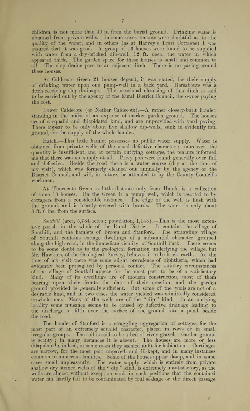 children, is not more than 40 ft. from the burial ground. Drinking water is obtained from private wells. In some cases tenants were doubtful as to the quality of the water, and in others (as at Harvey’s Trust Cottages) I was assured that it was good. A group of 16 houses were found to be supplied with water from a dry-bricked dip-well, 12 ft. deep, the water in which appeared thick. The garden space for these houses is small and common to all. The slop drains pass to an adjacent ditch. There is no paving around these houses. At Caldecote Green 21 houses depend, it was stated, for their supply of drinking water upon one pump-well in a back yard. Hereabouts was a ditch receiving slop drainage. The occasional cleansing of this ditch is said to be carried out by the agency of the Rural District Council, the owner paying the cost. Lower Caldecote (or Nether Caldecote).—A rather closely-built hamlet, standing in the midst of an expanse of market garden ground. The houses are of a squalid and dilapidated kind, and are unprovided with yard paving. There appear to be only about five shallow dip-wells, sunk in evidently foul ground, for the supply of the whole hamlet. Hatch.—This little hamlet possesses no public water supply. Water is obtained from private wells of the usual defective character ; moreover, the quantity is insufficient, and at certain outlying cottages, the tenants informed me that there was no supply at all. Privy pits were found generally over full and defective. Beside the road there is a water course (dry at the time of my visit), which was formerly cleaned out annually by the agency of the District Council, and will, in future, be attended to by the County Council’s workmen. At Thorncote Green, a little distance only from Hatch, is a collection of some 13 houses. On the Green is a pump well, which is resorted to by cottagers from a considerable distance. The edge of the well is flush with the ground, and is loosely covered with boards. The water is only about 3 ft. 6 ins. from the surface. Southi/l (area, 5,734 acres ; population, 1,143). — This is the most exten¬ sive parish in the whole of the Rural District. It contains the village of Southill, and the hamlets of Broom and Stanford. The straggling village of Southill contains cottage dwellings of a substantial character grouped along the high road, in the immediate vicinity of Southill Park. There seems to be some doubt as to the geological formation underlying the village, but Mr. Hawkins, of the Geological Survey, believes it to be brick earth. At the time of my visit there was some slight prevalence of diphtheria, which had evidently been propagated by personal contact. The sanitary circumstances of the village of Southill appear for the most part to be of a satisfactory kind. Many of its dwellings are of modern construction, most of them bearing upon their fronts the date of their erection, and the garden ground provided is generally sufficient. But some of the wells are not of a desirable kind, and in two cases the w'ater yielded was admittedly considered unwholesome. Many of the wells are of the “ dip ” kind. In an outlying locality some nuisance seems to be caused by defective drainage leading to the discharge of filth over the surface of the ground into a pond beside the road. The hamlet of Stanford is a straggling aggregation of cottages, for the most part of an extremely squalid character, placed in rows or in small irregular groups. The soil is said to be a bed of river gravel. Garden ground is scanty ; in many instances it is absent. The houses are more or less dilapidated ; indeed, in some cases they seemed unfit for habitation. Curtilages are narrow, for the most part unpaved, and ill-kept, and in many instances common to numerous families. Some of the houses appear damp, and in some cases smell unpleasantly. The water supply, which is entirely from private shallow dry steined wells of the “ dip ” kind, is extremely unsatisfactory, as the wells are almost without exception sunk in such positions that the contained water can hardly fail to be contaminated by foul soakage or the direct passage /