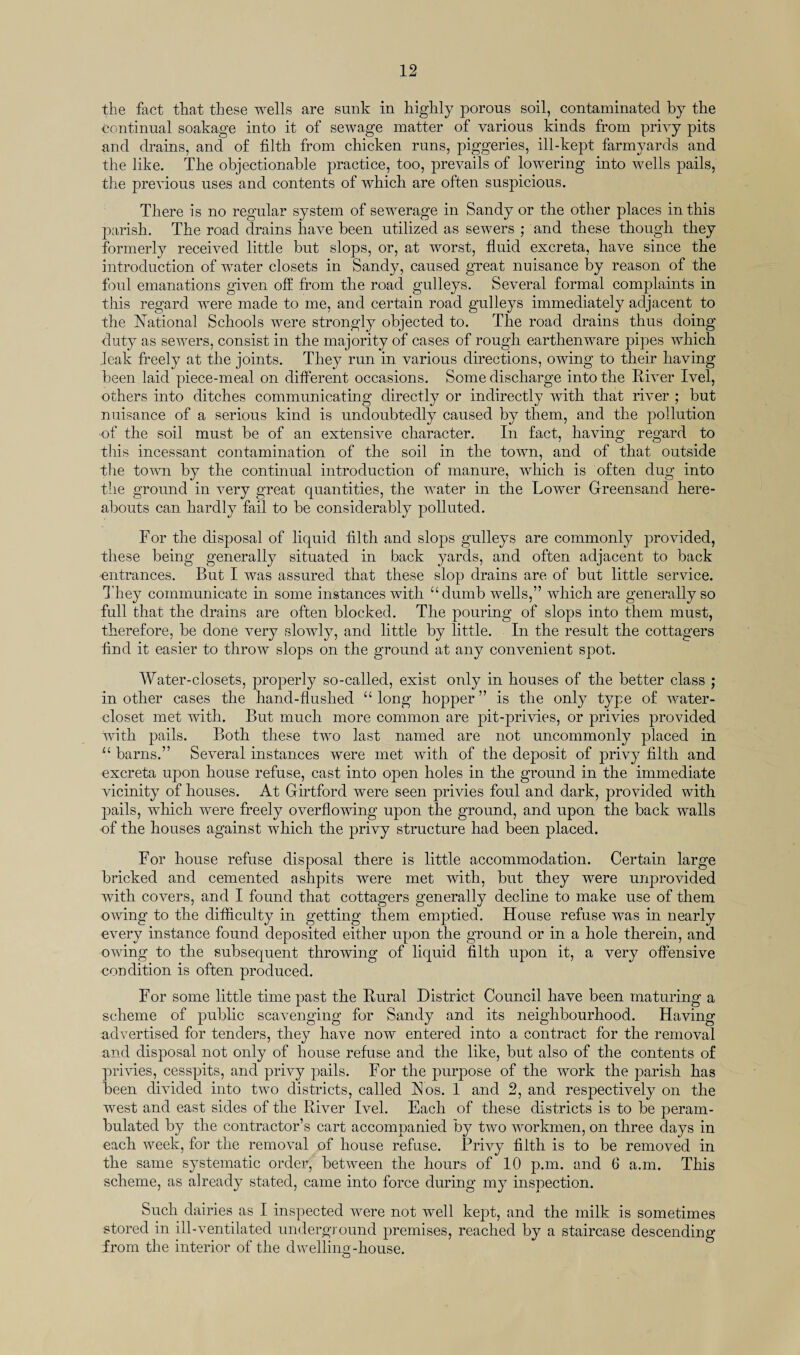 the fact that these wells are sunk in highly porous soil, contaminated by the continual soakage into it of sewage matter of various kinds from privy pits and drains, and of filth from chicken runs, piggeries, ill-kept farmyards and the like. The objectionable practice, too, prevails of lowering into wells pails, the previous uses and contents of which are often suspicious. There is no regular system of sewerage in Sandy or the other places in this parish. The road drains have been utilized as sewers ; and these though they formerly received little but slops, or, at worst, fluid excreta, have since the introduction of water closets in Sandy, caused great nuisance by reason of the foul emanations given off from the road gulleys. Several formal complaints in this regard were made to me, and certain road gulleys immediately adjacent to the National Schools were strongly objected to. The road drains thus doing duty as sewers, consist in the majority of cases of rough earthenware pipes which leak freely at the joints. They run in various directions, owing to their having been laid piece-meal on different occasions. Some discharge into the River Ivel, others into ditches communicating directly or indirectly with that river ; but nuisance of a serious kind is undoubtedly caused by them, and the pollution •of the soil must be of an extensive character. In fact, having regard to this incessant contamination of the soil in the town, and of that outside the town by the continual introduction of manure, which is often dug into the ground in very great quantities, the water in the Lower Greensand here¬ abouts can hardly fail to be considerably polluted. For the disposal of liquid filth and slops gulleys are commonly provided, these being generally situated in back yards, and often adjacent to back entrances. But I was assured that these slop drains are of but little service. They communicate in some instances with “dumb wells,” which are generally so full that the drains are often blocked. The pouring of slops into them must, therefore, be done very slowly, and little by little. In the result the cottagers find it easier to throw slops on the ground at any convenient spot. Water-closets, properly so-called, exist only in houses of the better class ; in other cases the hand-flushed “ long hopper ” is the only type of water- closet met with. But much more common are pit-privies, or privies provided with pails. Both these two last named are not uncommonly placed in “ barns.” Several instances were met with of the deposit of privy filth and excreta upon house refuse, cast into open holes in the ground in the immediate vicinity of houses. At Girtford were seen privies foul and dark, provided with pails, which were freely overflowing upon the ground, and upon the back walls of the houses against which the privy structure had been placed. For house refuse disposal there is little accommodation. Certain large bricked and cemented ashpits were met with, but they were unprovided with covers, and I found that cottagers generally decline to make use of them owing to the difficulty in getting them emptied. House refuse was in nearly every instance found deposited either upon the ground or in a hole therein, and owing to the subsequent throwing of liquid filth upon it, a very offensive condition is often produced. For some little time past the Rural District Council have been maturing a scheme of public scavenging for Sandy and its neighbourhood. Having -advertised for tenders, they have now entered into a contract for the removal and disposal not only of house refuse and the like, but also of the contents of privies, cesspits, and privy pails. For the purpose of the work the parish has been divided into two districts, called Flos. 1 and 2, and respectively on the west and east sides of the River Ivel. Each of these districts is to be peram¬ bulated by the contractor’s cart accompanied by two workmen, on three days in each week, for the removal of house refuse. Privy filth is to be removed in the same systematic order, between the hours of 10 p.m. and 6 a.m. This scheme, as already stated, came into force during my inspection. Such dairies as I inspected were not well kept, and the milk is sometimes stored in ill-ventilated underground premises, reached by a staircase descending from the interior of the dwelling-house. O