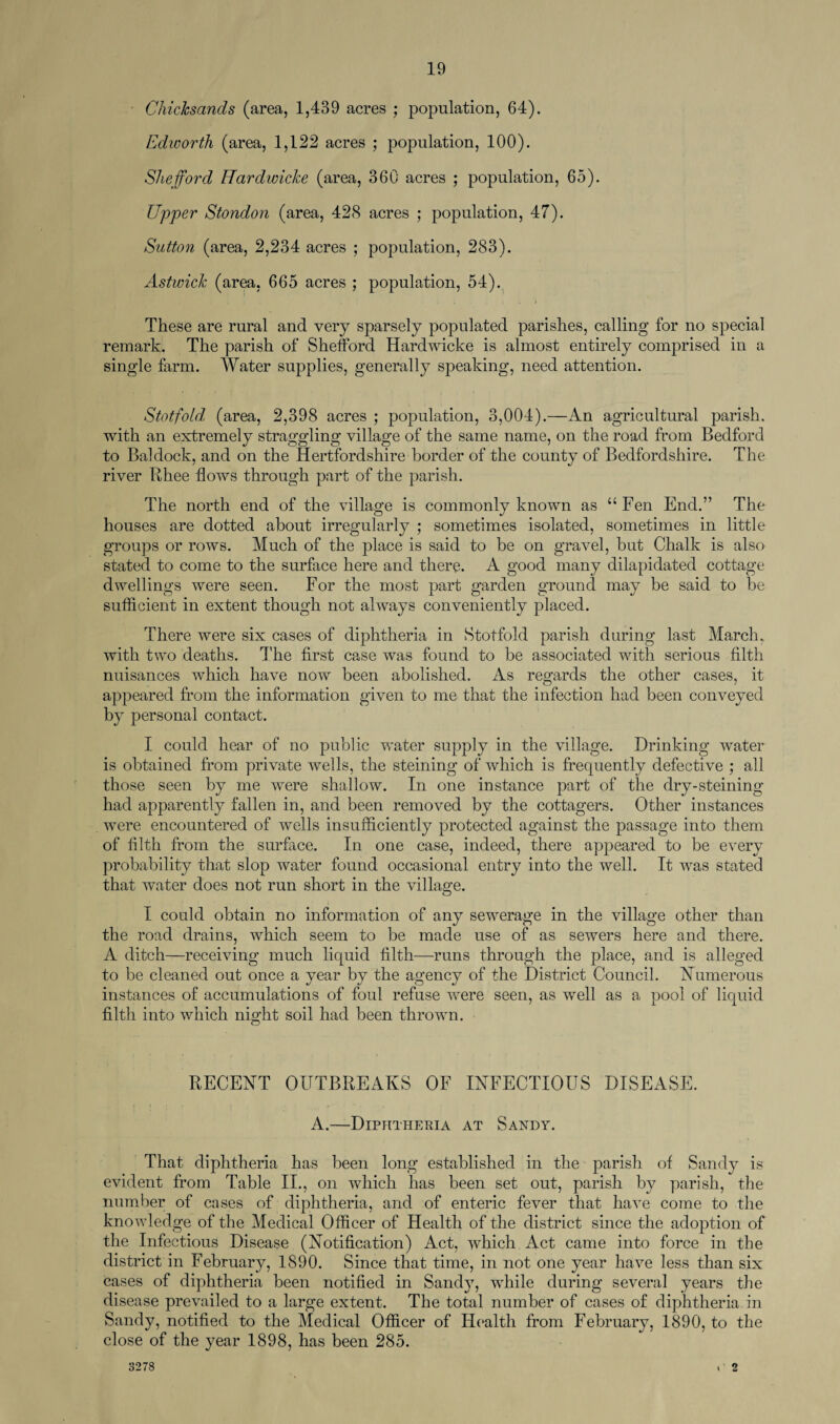 • Chichsands (area, 1,439 acres ; population, 64). Edworth (area, 1,122 acres ; population, 100). Shefford Hardioicke (area, 360 acres ; population, 65). Upper Stondon (area, 428 acres ; population, 47). Sutton (area, 2,234 acres ; population, 283). Astwick (area, 665 acres ; population, 54). These are rural and very sparsely populated parishes, calling for no special remark. The parish of Shefford Hardwicke is almost entirely comprised in a single farm. Water supplies, generally speaking, need attention. Stotfold (area, 2,398 acres ; population, 3,004).—An agricultural parish, with an extremely straggling village of the same name, on the road from Bedford to Baldock, and on the Hertfordshire border of the county of Bedfordshire. The river Rhee flows through part of the parish. The north end of the village is commonly known as u Fen End.” The houses are dotted about irregularly ; sometimes isolated, sometimes in little groups or rows. Much of the place is said to be on gravel, but Chalk is also stated to come to the surface here and there. A good many dilapidated cottage dwellings were seen. For the most part garden ground may be said to be sufficient in extent though not always conveniently placed. There were six cases of diphtheria in Stotfold parish during last March, with two deaths. The first case was found to be associated with serious filth nuisances which have now been abolished. As regards the other cases, it appeared from the information given to me that the infection had been conveyed by personal contact. I could hear of no public water supply in the village. Drinking water is obtained from private wells, the steining of which is frequently defective ; all those seen by me were shallow. In one instance part of the dry-steining had apparently fallen in, and been removed by the cottagers. Other instances were encountered of wells insufficiently protected against the passage into them of filth from the surface. In one case, indeed, there appeared to be every probability that slop water found occasional entry into the well. It was stated that water does not run short in the village. I could obtain no information of any sewerage in the village other than the road drains, which seem to be made use of as sewers here and there. A ditch—receiving much liquid filth—runs through the place, and is alleged to be cleaned out once a year by the agency of the District Council. Numerous instances of accumulations of foul refuse were seen, as well as a pool of liquid filth into which night soil had been thrown. RECENT OUTBREAKS OF INFECTIOUS DISEASE. A.—Diphtheria at Sandy. That diphtheria has been long established in the parish of Sandy is evident from Table II., on which has been set out, parish by parish, the number of cases of diphtheria, and of enteric fever that have come to the knowledge of the Medical Officer of Health of the district since the adoption of the Infectious Disease (Notification) Act, which Act came into force in the district in February, 1890. Since that time, in not one year have less than six cases of diphtheria been notified in Sandy, while during several years the disease prevailed to a large extent. The total number of cases of diphtheria in Sandy, notified to the Medical Officer of Health from February, 1890, to the close of the year 1898, has been 285. 3278 o
