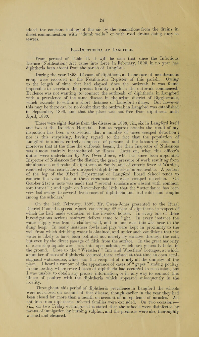 added the constant fouling of the air by the emanations from the drains in direct communication with “dumb wells” or with road drains doing duty as sewers. B.—Diphtheria at Langford. From perusal of Table II. it will be seen that since the Infectious Disease (Notification) Act came into force in February, 1890, in no year has diphtheria been absent from the parish of Langford. During the year 1898, 42 cases of diphtheria and one case of membranous croup were recorded in the Notification Register of this parish. Owing to the length of time that had elapsed since the outbreak, it was found impossible to ascertain the precise locality in which the outbreak commenced. Evidence was not wanting to connect the outbreak of diphtheria in Langford with a prevalence of the same disease in the urban district of Biggleswade, which extends to within a short distance of Langford village. But however this may be there can be no doubt that the outbreak in Langford was established in September, 1898, and that the place was not free from diphtheria until April, 1899. There were eight deaths from the disease in 1898, viz., six in Langford itself and two at the Isolation Hospital. But as regards attacks the result of my inspection has been a conviction that a number of cases escaped detection ; nor is this surprising, having regard to the fact that the population of Langford is almost entirely composed of persons of the labouring class, and moreover that at the time the outbreak began, the then Inspector of Nuisances was almost entirely incapacitated by illness. Later on, when this officer’s duties were undertaken by Mr. Owen-Jones, who has since been appointed Inspector of Nuisances for the district, the great pressure of work resulting from simultaneous outbreaks of diphtheria at Sandy, and of enteric fever at Warden, rendered special search for unreported diphtheria cases impracticable. A perusal of the log of the Mixed Department of Langford Board School tends to confirm the view that in these circumstances cases escaped detection. On October 21st a note was made that “ several scholars are absent with common sore throat ” ; and again on November the 18th, that the “ attendance has been very bad owing to several fresh cases of diphtheria and bad colds and coughs among the scholars.” On the 14th February, 1899, Mr. Owen-Jones presented to the Rural District Council a special report concerning 22 cases of diphtheria in respect of which he had made visitation of the invaded houses. In every one of these investigations serious sanitary defects came to light. In every instance the water supply was from a shallow well, and in one case this was near to the dung heap. In many instances fowls and pigs were kept in proximity to the well from which drinking water is obtained, and under such conditions that the water is likely to have been polluted not merely by soakage through the soil, but even by the direct passage of filth from the surface. In the great majority of cases slop liquids were cast into open ashpits, which are generally holes in the ground. Close to the “ Wrestlers’ ” Inn and Wrestlers’ Cottages, at which a number of cases of diphtheria occurred, there existed at that time an open semi- stagnant watercourse, which was the recipient of nearly all the drainage of the place. I heard a rumour of the appearance of cases of “ gapes ” among poultry in one locality where several cases of diphtheria had occurred in succession, but I was unable to obtain any precise information, or in any way to connect this illness of poultry with the diphtheria which appeared subsequently in the locality. Throughout this period of diphtheria' prevalence in Langford the schools were not closed on account of that disease, though earlier in the year they had been closed for more than a month on account of an epidemic of measles. All children from diphtheria infected families were excluded. On two occasions— viz., on two Iriday evenings—it is stated that the schools were disinfected by means of fumigation by burning sulphur, and the premises were also thoroughly vashed and cleansed.