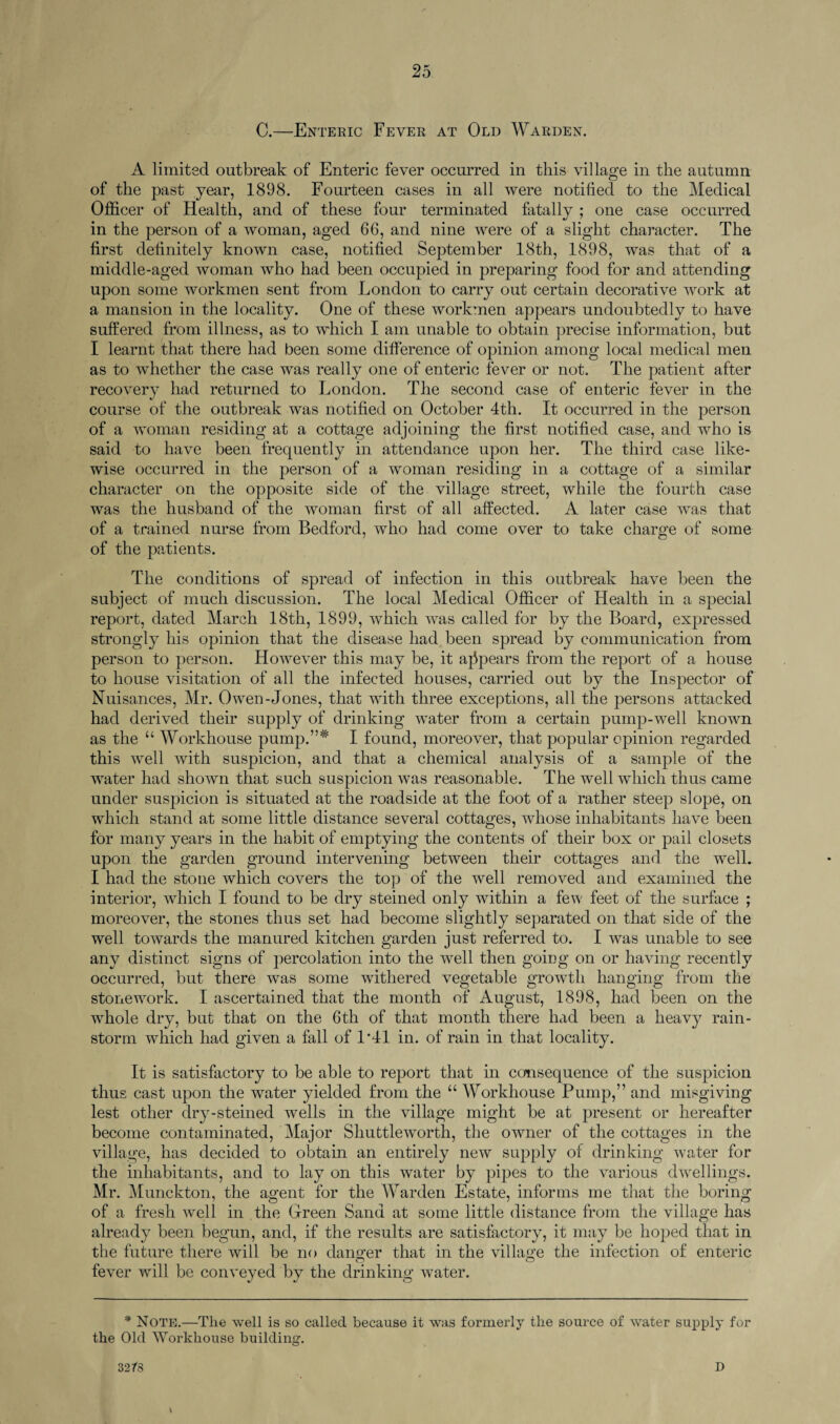 C.—Enteric Fever at Old Warden. A limited outbreak of Enteric fever occurred in this village in the autumn of the past year, 1898. Fourteen cases in all were notified to the Medical Officer of Health, and of these four terminated fatally ; one case occurred in the person of a woman, aged 66, and nine were of a slight character. The first definitely known case, notified September 18th, 1898, was that of a middle-aged woman who had been occupied in preparing food for and attending upon some workmen sent from London to carry out certain decorative work at a mansion in the locality. One of these workmen appears undoubtedly to have suffered from illness, as to which I am unable to obtain precise information, but I learnt that there had been some difference of opinion among local medical men as to whether the case was really one of enteric fever or not. The patient after recovery had returned to London. The second case of enteric fever in the course of the outbreak was notified on October 4th. It occurred in the person of a woman residing at a cottage adjoining the first notified case, and who is said to have been frequently in attendance upon her. The third case like¬ wise occurred in the person of a woman residing in a cottage of a similar character on the opposite side of the village street, while the fourth case was the husband of the woman first of all affected. A later case was that of a trained nurse from Bedford, who had come over to take charge of some of the patients. The conditions of spread of infection in this outbreak have been the subject of much discussion. The local Medical Officer of Health in a special report, dated March 18th, 1899, which was called for by the Board, expressed strongly his opinion that the disease had been spread by communication from person to person. However this may be, it appears from the report of a house to house visitation of all the infected houses, carried out by the Inspector of Nuisances, Mr. Owen-Jones, that with three exceptions, all the persons attacked had derived their supply of drinking water from a certain pump-well known as the “ Workhouse pump.”* I found, moreover, that popular opinion regarded this well with suspicion, and that a chemical analysis of a sample of the water had shown that such suspicion was reasonable. The well which thus came under suspicion is situated at the roadside at the foot of a rather steep slope, on which stand at some little distance several cottages, whose inhabitants have been for many years in the habit of emptying the contents of their box or pail closets upon the garden ground intervening between their cottages and the well. I had the stone which covers the top of the well removed and examined the interior, which I found to be dry steined only within a few feet of the surface ; moreover, the stones thus set had become slightly separated on that side of the well towards the manured kitchen garden just referred to. I was unable to see any distinct signs of percolation into the well then going on or having recently occurred, but there was some withered vegetable growth hanging from the stonework. I ascertained that the month of August, 1898, had been on the whole dry, but that on the 6th of that month there had been a heavy rain¬ storm which had given a fall of L41 in. of rain in that locality. It is satisfactory to be able to report that in consequence of the suspicion thus cast upon the water yielded from the “ Workhouse Pump,” and misgiving lest other dry-steined wells in the village might be at present or hereafter become contaminated, Major Shuttleworth, the owner of the cottages in the village, has decided to obtain an entirely new supply of drinking water for the inhabitants, and to lay on this water by pipes to the various dwellings. Mr. Munckton, the agent for the Warden Estate, informs me that the boring of a fresh well in the Green Sand at some little distance from the village has already been begun, and, if the results are satisfactory, it may be hoped that in the future there will be no danger that in the village the infection of enteric fever will be conveyed by the drinking water. * Note.—The well is so called because it was formerly the source of water supply for the Old Workhouse building. I 32/8 D