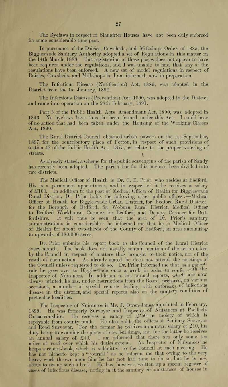 for some considerable time past. In pursuance of the Dairies, Cowsheds, and Milkshops Order, of 1885, the Biggleswade Sanitary Authority adopted a set of Regulations in this matter on the l4th March, 1888. But registration of these places does not appear to have been required under the regulations, and I was unable to find that any of the regulations have been enforced. A new set of model regulations in respect of Dairies, Cowsheds, and Milkshops is, I am informed, now in preparation. The Infectious Disease (Notification) Act, 1889, was adopted in the District from the 1st January, 1890. The Infectious Disease (Prevention) Act, 1890, was adopted in the District and came into operation on the 28th February, 1891. * Part 3 of the Public Health Acts Amendment Act, 1890, was adopted in 1896. No byelaws have thus far been framed under this Act. I could hear of no action that had been taken under the Housing of the Working Classes Act, 1890. The Rural District Council obtained urban powers on the 1st September, 1897, for the contributory place of Potton, in respect of such provisions of section 42 of the Public Health Act, 1875, as relate to the proper watering of streets. x As already stated, a scheme for the public scavenging of the parish of Sandy has recently been adopted. The parish has for this purpose been divided into two districts. The Medical Officer of Health is Dr. C. E. Prior, who resides at Bedford. His is a permanent appointment, and in respect of it he receives a salary of £100. In addition to the post of Medical Officer of Health for Biggleswade Rural District, Dr. Prior holds the following other public offices :—Medical Officer of Health for Biggleswade Urban District, for Bedford Rural District, for the Borough of Bedford, for Woburn Rural District, Medical Officer to Bedford Workhouse, Coroner for Bedford, and Deputy Coroner for Bed¬ fordshire. It will thus be seen that the area of Dr. Prior’s sanitary administrations is considerable ; he informed me that he is Medical Officer of Health for about two-thirds of the County of Bedford, an area amounting to upwards of 180,000 acres. Dr. Prior submits his report book to the Council of the Rural District every month. The book does not usually contain mention of the action taken by the Council in respect of matters thus brought to their notice, nor of the result of such action. As already stated, he does not attend the meetings of the Council unless requested to do so. Dr. Prior informed me that as a gen'**^ rule he goes over to Biggleswade once a week in order to confer TVl^h the Inspector of Nuisances. In addition to his annual reports, wktoh are now always printed, he has, under instructions from the Board, prepared, on various occasions, a number of special reports dealing with outbreaks/ of infectious disease in the district, and special reports also on the sanitary condition of particular localities. The Inspector of Nuisances is Mr. J. Owen-Jone^jappointed in February, 1899. He was formerly Surveyor and Inspector of Nuisances at Pwllheli, Carnarvonshire. He receives a salary of £l50—a moiety of which is repayable from county funds. He also holds the offices of Sanitary Surveyor and Road Surveyor. For the former he receives an annual salary of £10, his duty being to examine the plans of new buildings, and for the latter he receives an annual salary of £40. I am informed that there are only some ten miles of road over which his duties extend. As Inspector of Nuisances he keeps a report-book, which is submitted to the Council at each meeting. He has not hitherto kept a “journal” as he informs me that owing to the very heavv work thrown upon him he has not had time to do so, but he is now about to set up such a book. He has, however, written up a special register of cases of infectious disease, noting in it the sanitary circumstances of houses in