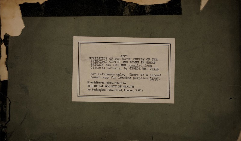 A/PI STATISTICS OF THE WATER SUPPLY OF THE PRINCIPAL CITIES AND TOWNS IN GREAT BRITAIN AND IRELAND compiled from Official Returns, by GEORGE Win. USIIL For reference only. There is a second bound copy for lending purposes (a/9)' It undelivered, please return to THE ROYAL SOCIETY OF HEALTH 90 Buckingham Palace Road, London, S.W.l