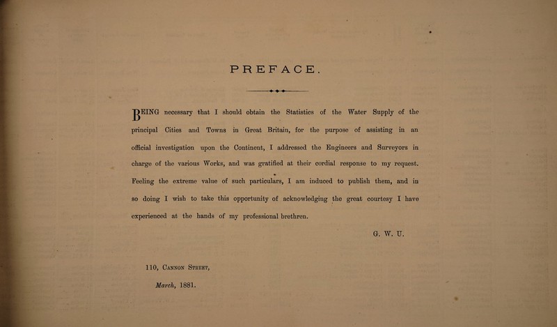 PREFACE. --♦ ■» - T>EING necessary that I should obtain the Statistics of the Water Supply of the principal Cities and Towns in Great Britain, for the purpose of assisting in an official investigation upon the Continent, I addressed the Engineers and Surveyors in charge of the various Works, and was gratified at their cordial response to my request. % Feeling the extreme value of such particulars, I am induced to publish them, and in so doing I wish to take this opportunity of acknowledging the great courtesy I have experienced at the hands of my professional brethren. Gr. W. U. 110, Cannon Street, March, 1881.