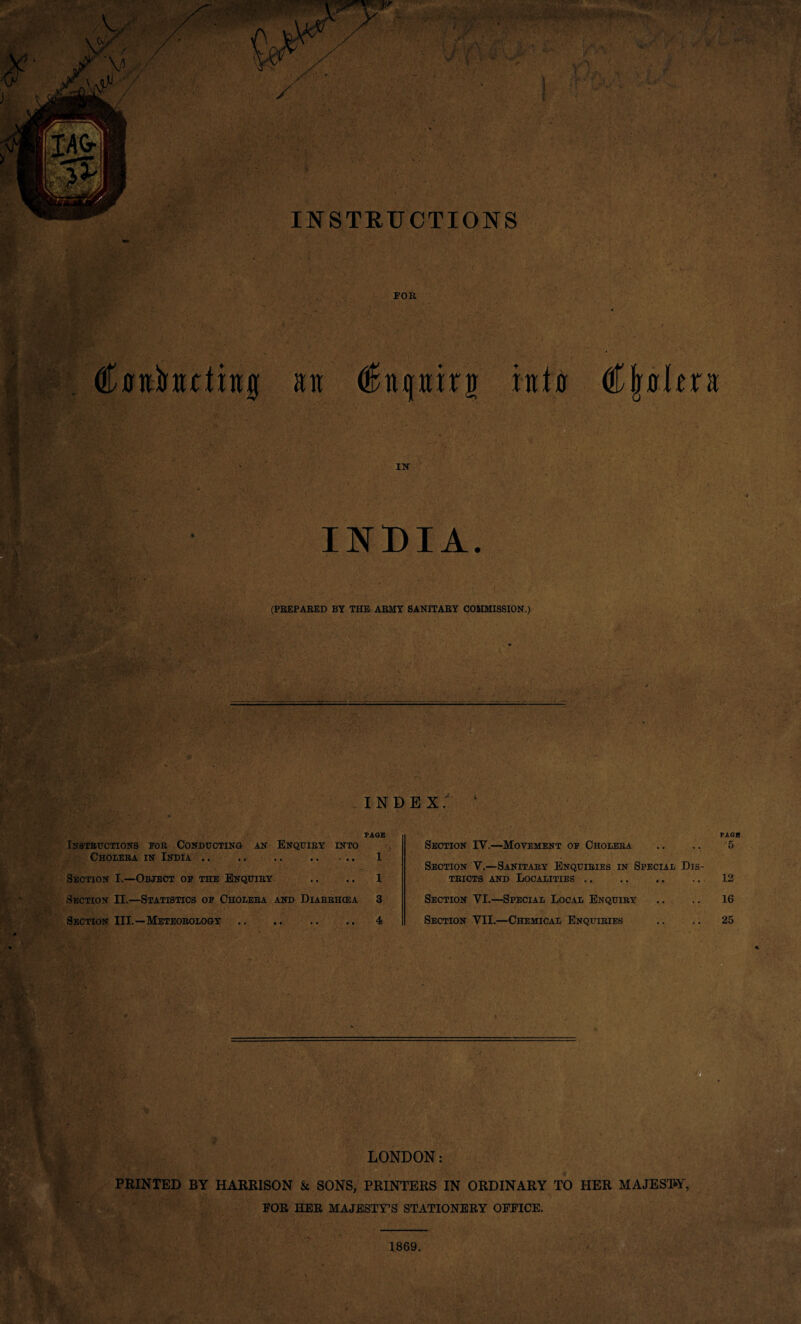 FOR / C0nirHutiit0 an <£htphn into €\ft\txu IN INDIA. (PREPARED BY THE ARMY SANITARY COMMISSION.) INDEX.' - • V* • ■' v> * h PAGE Instructions for Conducting an Enquiry into Cholera in India. 1 Section I.—Object of the Enquiry .. .. 1 Section II.—Statistics of Cholera and Diarrhoea 3 Section III.—Meteorology .. .. .. .. 4 Section IV.—Movement of Cholera Section V.—Sanitary Enquiries in Special Dis¬ tricts and Localities. Section VI.—Special Local Enquiry Section VII.—Chemical Enquiries PAGE 5 12 16 25 LONDON: PRINTED BY HARRISON & SONS, PRINTERS IN ORDINARY TO HER MAJESTY, FOE HEE MAJESTY’S STATIONEEY OFFICE. 1869.