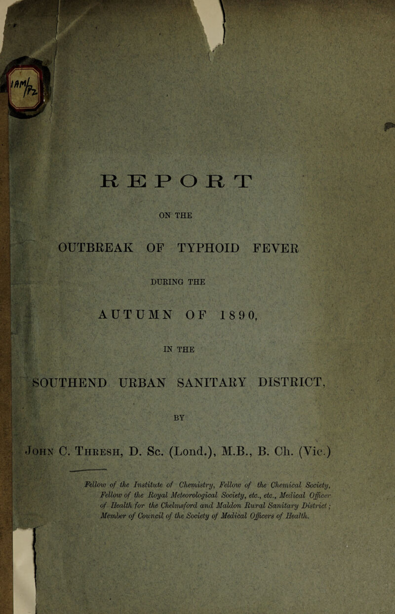 k • ^ •• .1 . WKWB ■t ,>g -v-:' : v;;-- m USA i REPORT ON THE m ■- ‘ m : m ■ ~ c '>!W - * -.1 . - ;■ ;!• iL-r; F;s ,w * ,v ;• ■ ■ i?1 f&m Sjfsg *■: i'3 ' try : pi ; HP •:. v,.. • pW M; . •%» m •u$|| OUTBREAK OF TYPHOID FEVER DURING THE AUTUMN OF 189 0, . - V j m fcVv IN THE SOUTHEND URBAN SANITARY DISTRICT BY John C. Thresh, D. Sc. (Bond.), M.B., B. Oh. (Vic.) Felloiv of the Institute of Chemistry, Fellow of the Chemical Society, Fellow of the Royal Meteorological Society, etc., etc., Medical Officer of Health for the Chelmsford and Maldon Rural Sanitary District ; Member of Council of the Society of Medical Officers of Health. I