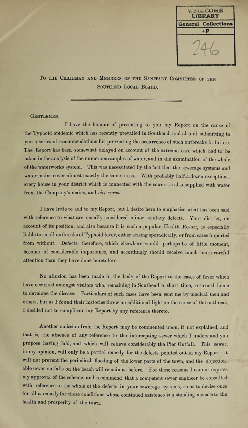 _ LIBRARY General Collections +P To the Chairman and Members of the Sanitary Committee of the Southend Local Board. Gentlemen, I have the honour of presenting to you my Report on the cause of the Typhoid epidemic which has recently prevailed in Southend, and also of submitting to you a series of recommendations for preventing the occurrence of such outbreaks in future. The Report has been somewhat delayed on account of the extreme care which had to be taken in the analysis of the numerous samples of water, and in the examination of the whole of the waterworks system. This was necessitated by the fact that the sewerage systems and water mains cover almost exactly the same areas. With probably half-a-dozen exceptions, every house in your district which is connected with the sewers is also supplied with water from the Company’s mains, and vice versa. I have little to add to my Report, but I desire here to emphasise what has been said with reference to what are usually considered minor sanitary defects. Your district, on account of its position, and also because it is such a popular Health Resort, is especially liable to small outbreaks of Typhoid fever, either arising sporadically, or from cases imported from without. Defects, therefore, which elsewhere would perhaps be of little moment, become of considerable importance, and accordingly should receive much more careful attention than they have done heretofore. No allusion has been made in the body of the Report to the cases of fever which have occurred amongst visitors who, remaining in Southend a short time, returned home to develope the disease. Particulars of such cases have been sent me by medical men and others, but as I found their histories threw no additional light on the cause of the outbreak, I decided not to complicate my Report by any reference thereto. Another omission from the Report may be commented upon, if not explained, and that is, the absence of any reference to the intercepting sewer which I understand you propose having laid, and which will relieve considerably the Pier Outfall. This sewer, in my opinion, will only be a partial remedy for the defects pointed out in my Report; it will not prevent the periodical flooding of the lower parts of the town, and the objection¬ able sewer outfalls on the beach will remain as before. For these reasons I cannot express my approval of the scheme, and recommend that a competent sewer engineer be consulted with reference to the whole of the defects in your sewerage systems, so as to devise once for all a remedy for those conditions whose continued existence is a standing menace to the health and prosperity of the town.