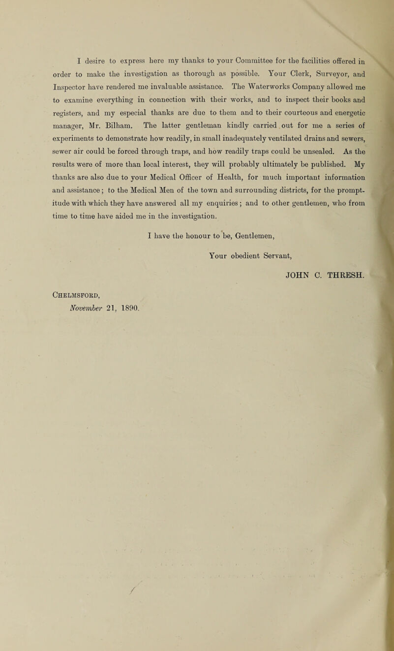 I desire to express here my thanks to your Committee for the facilities offered in order to make the investigation as thorough as possible. Your Clerk, Surveyor, and Inspector have rendered me invaluable assistance. The Waterworks Company allowed me to examine everything in connection with their works, and to inspect their books and registers, and my especial thanks are due to them and to their courteous and energetic manager, Mr. Bilham. The latter gentleman kindly carried out for me a series of experiments to demonstrate how readily, in small inadequately ventilated drains and sewers, sewer air could be forced through traps, and how readily traps could be unsealed. As the results were of more than local interest, they will probably ultimately be published. My thanks are also due to your Medical Officer of Health, for much important information and assistance ; to the Medical Men of the town and surrounding districts, for the prompt¬ itude with which they have answered all my enquiries; and to other gentlemen, who from time to time have aided me in the investigation. • I have the honour to be, Gentlemen, Your obedient Servant, JOHN C. THRESH. Chelmsford, November 21, 1890.