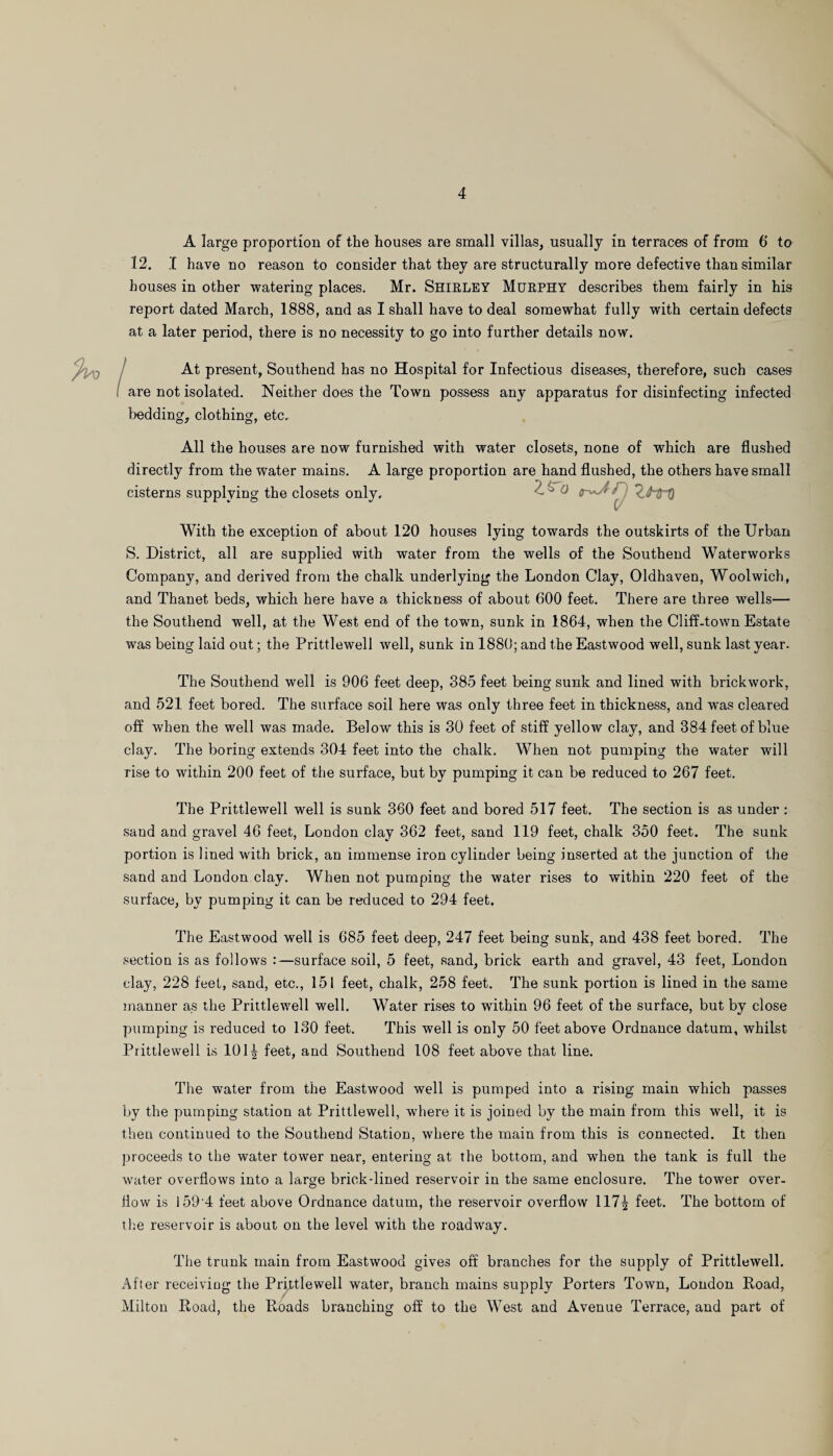 A large proportion of the houses are small villas, usually in terraces of from 6 to 12. I have no reason to consider that they are structurally more defective than similar houses in other watering places. Mr. SHIRLEY Murphy describes them fairly in his report dated March, 1888, and as I shall have to deal somewhat fully with certain defects at a later period, there is no necessity to go into further details now. At present, Southend has no Hospital for Infectious diseases, therefore, such cases are not isolated. Neither does the Town possess any apparatus for disinfecting infected bedding, clothing, etc. All the houses are now furnished with water closets, none of which are flushed directly from the water mains. A large proportion are hand flushed, the others have small cisterns supplying the closets only. Z^O With the exception of about 120 houses lying towards the outskirts of the Urban S. District, all are supplied with water from the wells of the Southend Waterworks Company, and derived from the chalk underlying the London Clay, Oldhaven, Woolwich, and Thanet beds, which here have a thickness of about 600 feet. There are three wells— the Southend well, at the West end of the town, sunk in 1864, when the Cliff-town Estate was being laid out; the Prittlewell well, sunk in 1880; and the Eastwood well, sunk last year. The Southend well is 906 feet deep, 385 feet being sunk and lined with brickwork, and 521 feet bored. The surface soil here was only three feet in thickness, and was cleared off when the well was made. Below this is 30 feet of stiff yellow clay, and 384 feet of blue clay. The boring extends 304 feet into the chalk. When not pumping the water will rise to within 200 feet of the surface, but by pumping it can be reduced to 267 feet. The Prittlewell well is sunk 360 feet and bored 517 feet. The section is as under : sand and gravel 46 feet, London clay 362 feet, sand 119 feet, chalk 350 feet. The sunk portion is lined with brick, an immense iron cylinder being inserted at the junction of the sand and London clay. When not pumping the water rises to within 220 feet of the surface, by pumping it can be reduced to 294 feet. The Eastwood well is 685 feet deep, 247 feet being sunk, and 438 feet bored. The section is as follows :—surface soil, 5 feet, sand, brick earth and gravel, 43 feet, London clay, 228 feet, sand, etc., 151 feet, chalk, 258 feet. The sunk portion is lined in the same manner as the Prittlewell well. Water rises to within 96 feet of the surface, but by close pumping is reduced to 130 feet. This well is only 50 feet above Ordnance datum, whilst Prittlewell is 101| feet, and Southend 108 feet above that line. The water from the Eastwood well is pumped into a rising main which passes by the pumping station at Prittlewell, where it is joiued by the main from this well, it is then continued to the Southend Station, where the main from this is connected. It then proceeds to the water tower near, entering at the bottom, and when the tank is full the water overflows into a large brick-lined reservoir in the same enclosure. The tower over¬ flow is 159'4 feet above Ordnance datum, the reservoir overflow 117^ feet. The bottom of the reservoir is about on the level with the roadway. The trunk main from Eastwood gives off branches for the supply of Prittlewell. After receiving the Prittlewell water, branch mains supply Porters Town, London Road, Milton Road, the Roads branching off to the West and Avenue Terrace, and part of