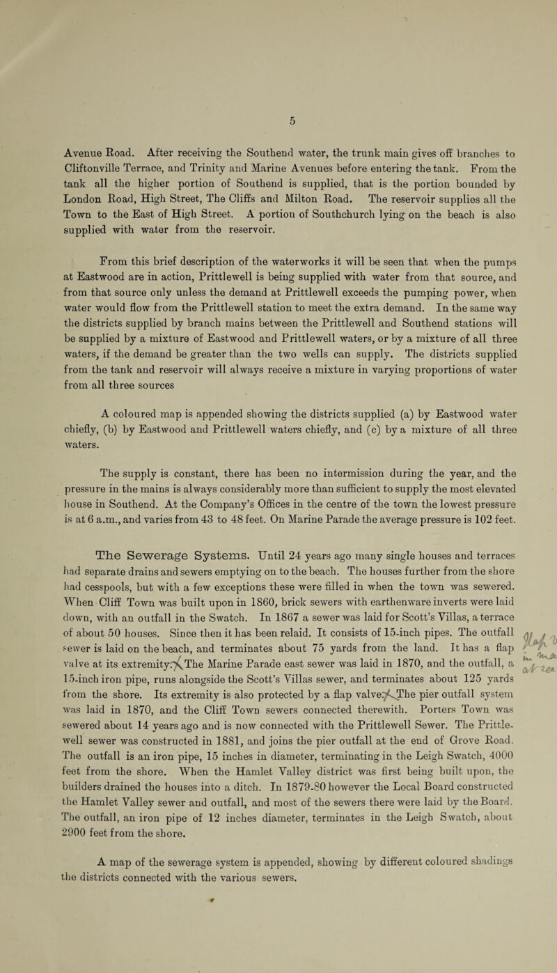 Avenue Road. After receiving the Southend water, the trunk main gives off branches to Cliftonville Terrace, and Trinity and Marine Avenues before entering the tank. From the tank all the higher portion of Southend is supplied, that is the portion bounded by London Road, High Street, The Cliffs and Milton Road. The reservoir supplies all the Town to the East of High Street. A portion of Southchurch lying on the beach is also supplied with water from the reservoir. From this brief description of the waterworks it will be seen that when the pumps at Eastwood are in action, Prittlewell is being supplied with water from that source, and from that source only unless the demand at Prittlewell exceeds the pumping power, when water would flow from the Prittlewell station to meet the extra demand. In the same way the districts supplied by branch mains between the Prittlewell and Southend stations will be supplied by a mixture of Eastwood and Prittlewell waters, or by a mixture of all three waters, if the demand be greater than the two wells can supply. The districts supplied from the tank and reservoir will always receive a mixture in varying proportions of water from all three sources A coloured map is appended showing the districts supplied (a) by Eastwood water chiefly, (b) by Eastwood and Prittlewell waters chiefly, and (c) by a mixture of all three waters. The supply is constant, there has been no intermission during the year, and the pressure in the mains is always considerably more than sufficient to supply the most elevated house in Southend. At the Company’s Offices in the centre of the town the lowest pressure is at 6 a.m., and varies from 43 to 48 feet. On Marine Parade the average pressure is 102 feet. The Sewerage Systems. Until 24 years ago many single houses and terraces Lad separate drains and sewers emptying on to the beach. The houses further from the shore had cesspools, but with a few exceptions these were filled in when the town was sewered. When Cliff Town was built upon in 1860, brick sewers with earthenware inverts were laid down, with an outfall in the Swatch. In 1867 a sewer was laid for Scott’s Villas, a terrace of about 50 houses. Since then it has been relaid. It consists of 15-inch pipes. The outfall sewer is laid on the beach, and terminates about 75 yards from the land. It has a flap valve at its extremityThe Marine Parade east sewer was laid in 1870, and the outfall, a 15-inch iron pipe, runs alongside the Scott’s Villas sewer, and terminates about 125 yards from the shore. Its extremity is also protected by a flap valve.y^The pier outfall system was laid in 1870, and the Cliff Town sewers connected thei’ewith. Porters Town was sewered about 14 years ago and is now connected with the Prittlewell Sewer. The Prittle¬ well sewer was constructed in 1881, and joins the pier outfall at the end of Grove Road, The outfall is an iron pipe, 15 inches in diameter, terminating in the Leigh Swatch, 4000 feet from the shore. When the Hamlet Valley district was first being built upon, the builders drained the houses into a ditch. In 1879-80 however the Local Board constructed the Hamlet Valley sewer and outfall, and most of the sewers there were laid by the Board. The outfall, an iron pipe of 12 inches diameter, terminates in the Leigh Swatch, about 2900 feet from the shore. A map of the sewerage system is appended, showing by different coloured shadiugs the districts connected with the various sewers. 9