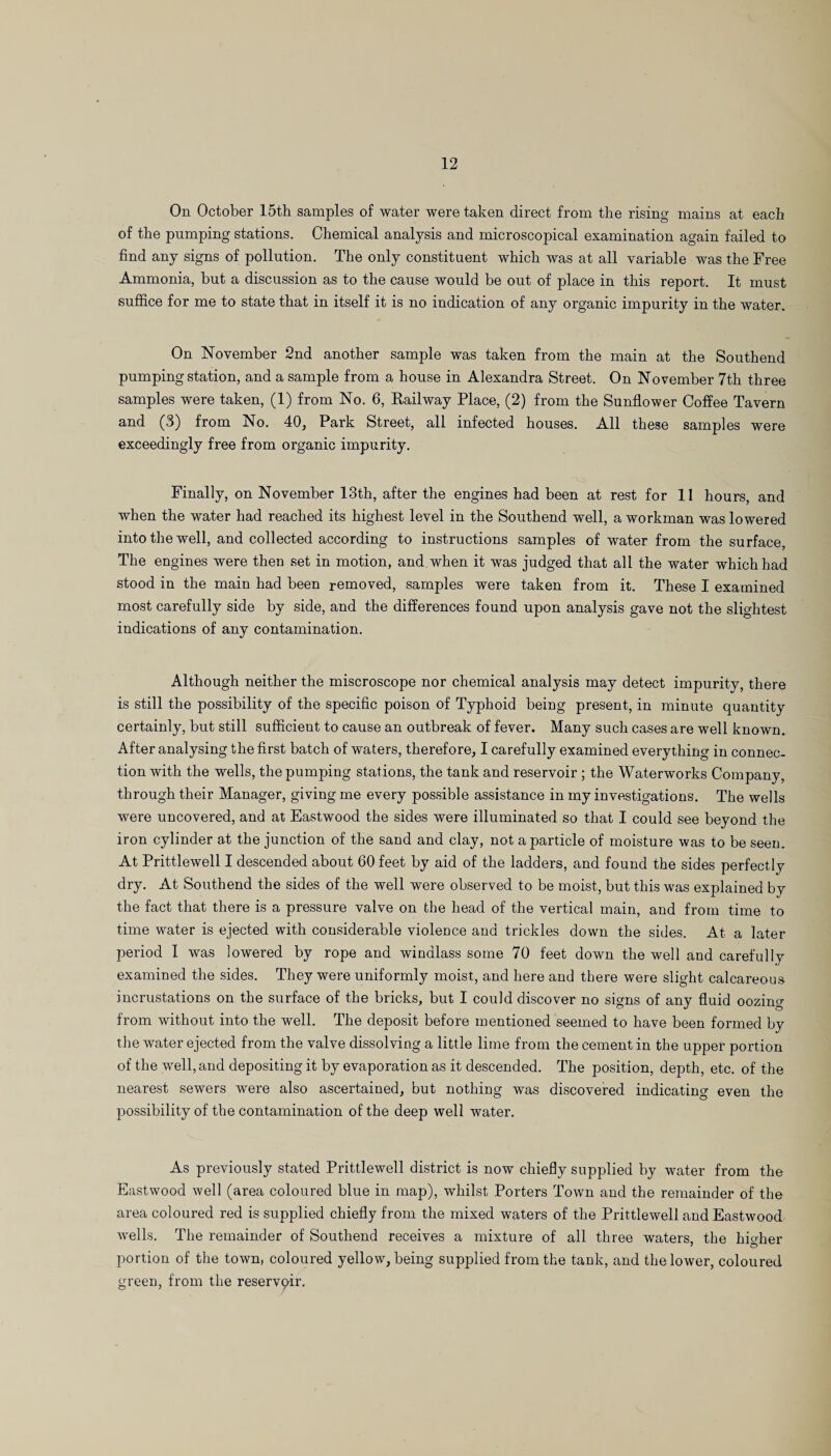 On October 15th samples of water were taken direct from the rising mains at each of the pumping stations. Chemical analysis and microscopical examination again failed to find any signs of pollution. The only constituent which was at all variable was the Free Ammonia, but a discussion as to the cause would be out of place in this report. It must suffice for me to state that in itself it is no indication of any organic impurity in the water. On November 2nd another sample was taken from the main at the Southend pumping station, and a sample from a house in Alexandra Street. On November 7th three samples were taken, (1) from No. 6, Railway Place, (2) from the Sunflower Coffee Tavern and (3) from No. 40, Park Street, all infected houses. All these samples were exceedingly free from organic impurity. Finally, on November 13th, after the engines had been at rest for 11 hours, and when the water had reached its highest level in the Southend well, a workman was lowered into the well, and collected according to instructions samples of water from the surface, The engines were then set in motion, and when it was judged that all the water which had stood in the main had been removed, samples were taken from it. These I examined most carefully side by side, and the differences found upon analysis gave not the slightest indications of any contamination. Although neither the miscroscope nor chemical analysis may detect impurity, there is still the possibility of the specific poison of Typhoid being present, in minute quantity certainly, but still sufficient to cause an outbreak of fever. Many such cases are well known. After analysing the first batch of waters, therefore, I carefully examined everything in connec¬ tion with the wells, the pumping stations, the tank and reservoir ; the Waterworks Company, through their Manager, giving me every possible assistance in my investigations. The wells were uncovered, and at Eastwood the sides were illuminated so that I could see beyond the iron cylinder at the junction of the sand and clay, not a particle of moisture was to be seen. At Prittlewell I descended about 60 feet by aid of the ladders, and found the sides perfectly dry. At Southend the sides of the well were observed to be moist, but this was explained by the fact that there is a pressure valve on the head of the vertical main, and from time to time water is ejected with considerable violence and trickles down the sides. At a later period I was lowered by rope and windlass some 70 feet down the well and carefully examined the sides. They were uniformly moist, and here and there were slight calcareous incrustations on the surface of the bricks, but I could discover no signs of any fluid oozing from without into the well. The deposit before mentioned seemed to have been formed by the water ejected from the valve dissolving a little lime from the cement in the upper portion of the well, and depositing it by evaporation as it descended. The position, depth, etc. of the nearest sewers were also ascertained, but nothing was discovered indicating even the possibility of the contamination of the deep well water. As previously stated Prittlewell district is now chiefly supplied by water from the Eastwood well (area coloured blue in map), whilst Porters Town and the remainder of the area coloured red is supplied chiefly from the mixed waters of the Prittlewell and Eastwood wells. The remainder of Southend receives a mixture of all three waters, the higher portion of the town, coloured yellow, being supplied from the tank, and the lower, coloured green, from the reservqir.