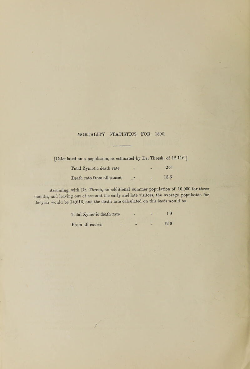 MORTALITY STATISTICS FOR 1890. [Calculated on a population, as estimated by Dr. Thresh, of 12,116.] Total Zymotic death rate - - 2-3 Death rate from all causes - - 15'6 Assuming, with Dr. Thresh, an additional summer population of 10,000 for three months, and leaving out of account the early and late visitors, the average population for the year would be 14,616, and the death rate calculated on this basis would be Total Zymotic death rate From all causes 1-9 12 9