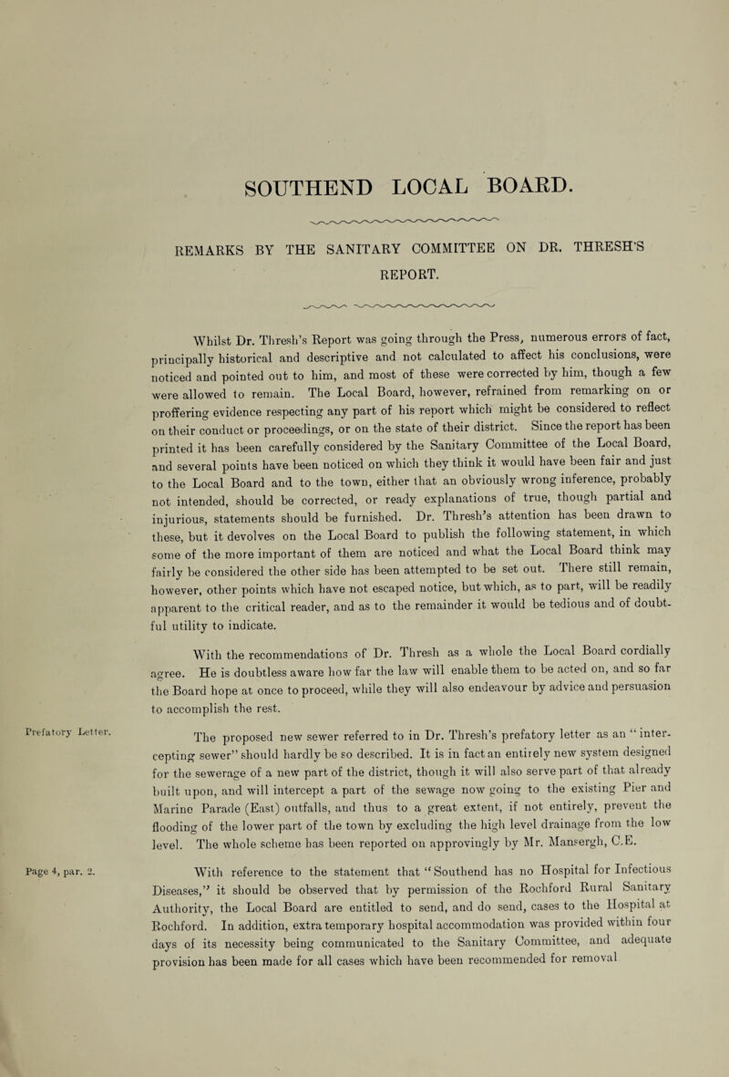 SOUTHEND LOCAL BOARD. REMARKS BY THE SANITARY COMMITTEE ON DR. THRESH’S REPORT. Prefatory Letter. Page 4, par. 2. Whilst Dr. Thresh\s Report was going through the Press, numerous errors of fact, principally historical and descriptive and not calculated to affect his conclusions, were noticed and pointed out to him, and most of these were corrected by him, though a few were allowed to remain. The Local Board, however, refrained from remarking on or proffering evidence respecting any part of his report which might be considered to reflect on their conduct or proceedings, or on the state of their district. Since the report has been printed it has been carefully considered by the Sanitary Committee of the Local Board, and several poiuts have been noticed on which they think it would have been fair and just to the Local Board and to the town, either that an obviously wrong inference, probably not intended, should be corrected, or ready explanations of true, though partial and injurious, statements should be furnished. Dr. Threshes attention has been drawn to these, but it devolves on the Local Board to publish the following statement, in which some of the more important of them are noticed and what the Local Board think may fairly be considered the other side has been attempted to be set out. 1 here still remain, however, other points which have not escaped notice, but which, as to part, will be readily apparent to the critical reader, and as to the remainder it would be tedious and of doubt¬ ful utility to indicate. With the recommendations of Dr. Thresh as a whole the Local Board cordially aoree. He is doubtless aware how far the law will enable them to be acted on, and so far © . • the Board hope at once to proceed, while they will also endeavour by advice and peisuasion to accomplish the rest. The proposed new sewer referred to in Dr. Thresh’s prefatory letter as an “ inter¬ cepting sewer” should hardly be so described. It is in fact an entirely new system designed for the sewerage of a new part of the district, though it will also serve part of that already built upon, and will intercept a part of the sewage now going to the existing Pier and Marine Parade (East) outfalls, and thus to a great extent, if not entirely, prevent the flooding of the lower part of the town by excluding the high level drainage from the low level. The whole scheme has been reported on approvingly by Mr. Mansergh, C.E. With reference to the statement that “ Southend has no Hospital for Infectious Diseases,” it should be observed that by permission of the Rochford Rural Sanitary Authority, the Local Board are entitled to send, and do send, cases to the Hospital at Rochford. In addition, extra temporary hospital accommodation was provided within tour days of its necessity being communicated to the Sanitary Committee, and adequate provision has been made for all cases which have been recommended for removal