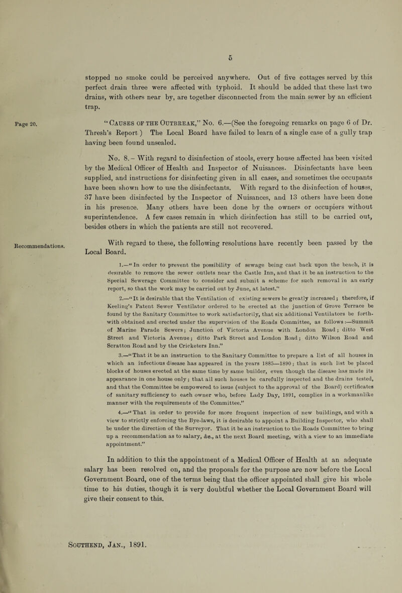 Page 20. Recommendations. stopped no smoke could be perceived anywhere. Out of five cottages served by this perfect drain three were affected with typhoid. It should be added that these last two drains, with others near by, are together disconnected from the main sewer by an efficient trap. “ Causes of the Outbreak,” No. 6.—(See the foregoing remarks on page 6 of Dr. Thresh’s Report ) The Local Board have failed to learn of a single case of a gully trap having been found unsealed. o No. 8.— With regard to disinfection of stools, every house affected has been visited by the Medical Officer of Health and Inspector of Nuisances. Disinfectants have been supplied, and instructions for disinfecting given in all cases, and sometimes the occupants have been shown how to use the disinfectants. With regard to the disinfection of houses, 37 have been disinfected by the Inspector of Nuisances, and 13 others have been done in his presence. Many others have been done by the owners or occupiers without superintendence. A few cases remain in which disinfection has still to be carried out, besides others in which the patients are still not recovered. With regard to these, the following resolutions have recently been passed by the Local Board. ].—“In order to prevent the possibility of sewage being cast back upon the beach, it is desirable to remove the sewer outlets near the Castle Inn, and that it be an instruction to the Special Sewerage Committee to consider and submit a scheme for such removal in an early report, so that the work may be carried out by June, at latest.” 2. —“It is desirable that the Ventilation of existing sewers be greatly inci’eased; therefore, if Keeling’s Patent Sewer Ventilator ordered to be erected at the junction of Grove Terrace be found by the Sanitary Committee to work satisfactorily, that six additional Ventilators be forth¬ with obtained and erected under the supervision of the Roads Committee, as follows :—Summit of Marine Parade Sewers; Junction of Victoria Avenue with London Road; ditto West Street and Victoria Avenue; ditto Park Street and London Road; ditto Wilson Road and Scratton Road and by the Cricketers Inn.” 3. —“That it be an instruction to the Sanitary Committee to prepare a list of all houses in which an infectious disease has appeared in the years 1885—1890; that in such list be placed blocks of houses erected at the same time by same builder, even though the disease has made its appearance in one house only; that all such houses be carefully inspected and the drains tested, and that the Committee be empowered to issue (subject to the approval of the Board) certificates of sanitary sufficiency to each owner who, before Lady Day, 1891, complies in a workmanlike manner with the requirements of the Committee.” 4. —“ That in order to provide for more frequent inspection of new buildings, and with a view to strictly enforcing the Bye-laws, it is desirable to appoint a Building Inspector, who shall be under the direction of the Surveyor. That it be an instruction to the Roads Committee to bring up a recommendation as to salary, &c., at the next Board meeting, with a view to an immediate appointment.” In addition to this the appointment of a Medical Officer of Health at an adequate salary has been resolved on, and the proposals for the purpose are now before the Local Government Board, one of the terms being that the officer appointed shall give his whole time to his duties, though it is very doubtful whether the Local Government Board will give their consent to this. Southend, Jan., 1891.