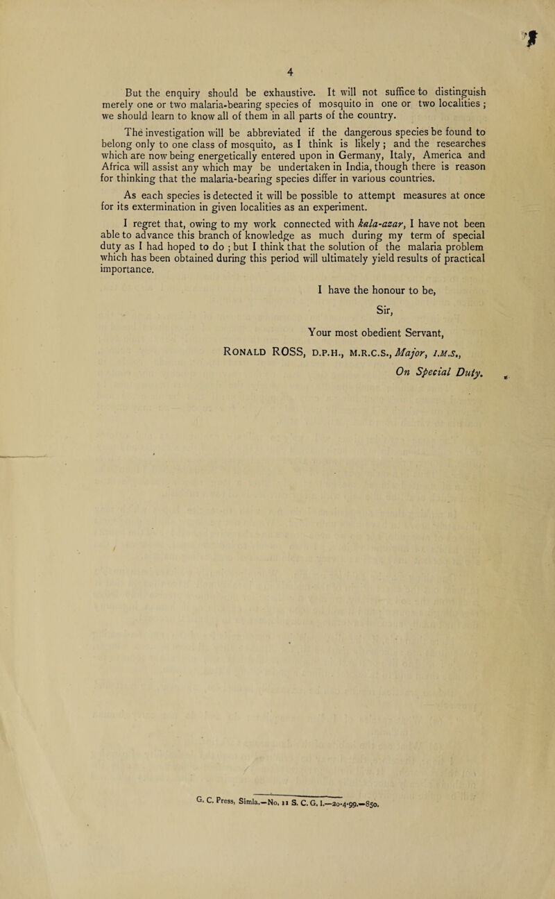 But the enquiry should be exhaustive. It will not suffice to distinguish merely one or two malaria-bearing species of mosquito in one or two localities ; we should learn to know all of them in all parts of the country. The investigation will be abbreviated if the dangerous species be found to belong only to one class of mosquito, as I think is likely ; and the researches which are now being energetically entered upon in Germany, Italy, America and Africa will assist any which may be undertaken in India, though there is reason for thinking that the malaria-bearing species differ in various countries. As each species is detected it will be possible to attempt measures at once for its extermination in given localities as an experiment. I regret that, owing to my work connected with kala-azar, I have not been able to advance this branch of knowledge as much during my term of special duty as I had hoped to do ; but I think that the solution of the malaria problem which has been obtained during this period will ultimately yield results of practical importance. I have the honour to be, Sir, Your most obedient Servant, Ronald ROSS, d.p.h., m.r.c.s., Major, i.m.s., On Special Duty. G. C. Press, Simla.-No. n S. C.G. I.—20-4-99.—850.