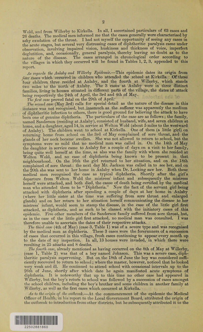 Wold and from Willerby to Kirkella. In all, I ascertained particulars of 63 cases and 26 deaths. The medical men informed me that the cases generally were characterised by ashy exudation of the throat. I had not myself the opportunity of seeing any cases in the acute stages, but several very distressing cases of diphtheritic paralysis came under observation, involving impaired vision, huskiness and thickness of voice, imperfect deglutition,’ and, occasionally, general paralysis, thereby leaving no doubt as to the nature of the disease. The cases arranged in chronological order according to the villages in which they occurred will be found in Tables 1, 2, 3, appended to this report. .4s regards the Anlaby and Willerby Epidemic.—This epidemic dates its origin from four cases which occurred in children who attended the school at Kirkella. Of these four children three resided at Anlaby, and the fourth at Willerby, which stands two miles to the north of Anlaby. The 3 cases at Anlaby were in three distinct families, living in houses situated in different parts of the village, the dates of attack being respectively the 24th of April, the 3rd and 4th of May. The first case proved fatal on the 29th of April: The second case (May 3rd) calls for special detail as the nature of the disease in this instance was not recognised, but inasmuch as the sufferer was apparently the medium of diphtheritic infection to others, there is good ground for believing the attack to have been one of genuine diphtheria. The particulars of the case are as follows ; the family, named Sanderson (residing at Anlaby), consisted of husband,'wife, and seven children at home, and a daughter, aged 14, in service at Welton Wold (about 5 miles to the westward of Anlaby). The children went to school at Kirkella. One of them (a little girl) on returning home from school on the 3rd of May complained of sore throat, and the glands of her neck became swollen. She was not allowed to return to school, but the symptoms were so mild that no medical man was called in. On the 14th of May the daughter in service came to Anlaby for a couple of days on a visit to her family, being quite well herself at the time, as also was the family with whom she resided at Welton Wold, and no case of diphtheria being known to be present in that neighbourhood. On the 16th the girl returned to her situation, and on the 18th complained of sore throat: the next day Mr. Jackson was called in to see her, and on the 20th she was sent to her home in Anlaby when Dr. Locking saw her. Both these medical men recognised the case as typical diphtheria. Shortly after the girl’s departure from Welton Wold the mistress’ infant and subsequently the mistress herself were attacked, and both died, the cause of death being certified by the medical man who attended them to be “Diphtheria.” Now the fact of the servant girl being attacked with diphtheria after spending a couple of days at her home in Anlaby (where her little sister at the time was suffering from sore throat and enlarged glands) and on her return to her situation herself communicating the disease to her mistress’ infant, would seem to stamp the disease, in the case of the little girl first attacked, as diphtheria, and as such to be classed with the initiatory cases of this epidemic. Five other members of the Sanderson family suffered from sore throat, but, as in the case of the little girl first attacked, no medical man was consulted. I was therefore unable to ascertain the dates of their respective attacks. The third case (4th of May) (case 3, Table 1) was of a severe type and was recognised by the medical man as diphtheria. These 3 cases were the forerunners of a succession of cases that occurred in this village, fresh cases continuing to appear every month up to the date of my inspection. In all, 13 houses were invaded, in which there were resulting in 25 attacks and 8 deaths. The fourth case, already mentioned as having occurred on the 8th of May at Willerby, (case 1, Table 2) was that of a boy named Johnson. This was a severe case, diph¬ theritic paralysis supervening. But on the 18th of June the boy was considered suffi¬ ciently recovered to return to school; where the master, however, noticed that he looked very weak and ill. He continued to attend school with occasional intervals up to the 26th of June, shortly after which date he again manifested acute symptoms of diphtheria. It is noteworthy that up to this time no other case had appeared in Willerby, but the boy’s return to school was followed by a succession of cases amongst the school children, including the boy’s brother and some children in another family at Willerby, as well as the first cases which occurred at Kirkella. As to the origin of the outbreak.—At the commencement of the epidemic the Medical Officer of Health, in his report to the Local Government Board, attributed the origin of the outbreak to introduction from other districts, but he subsequently attributed it to the 22502881860