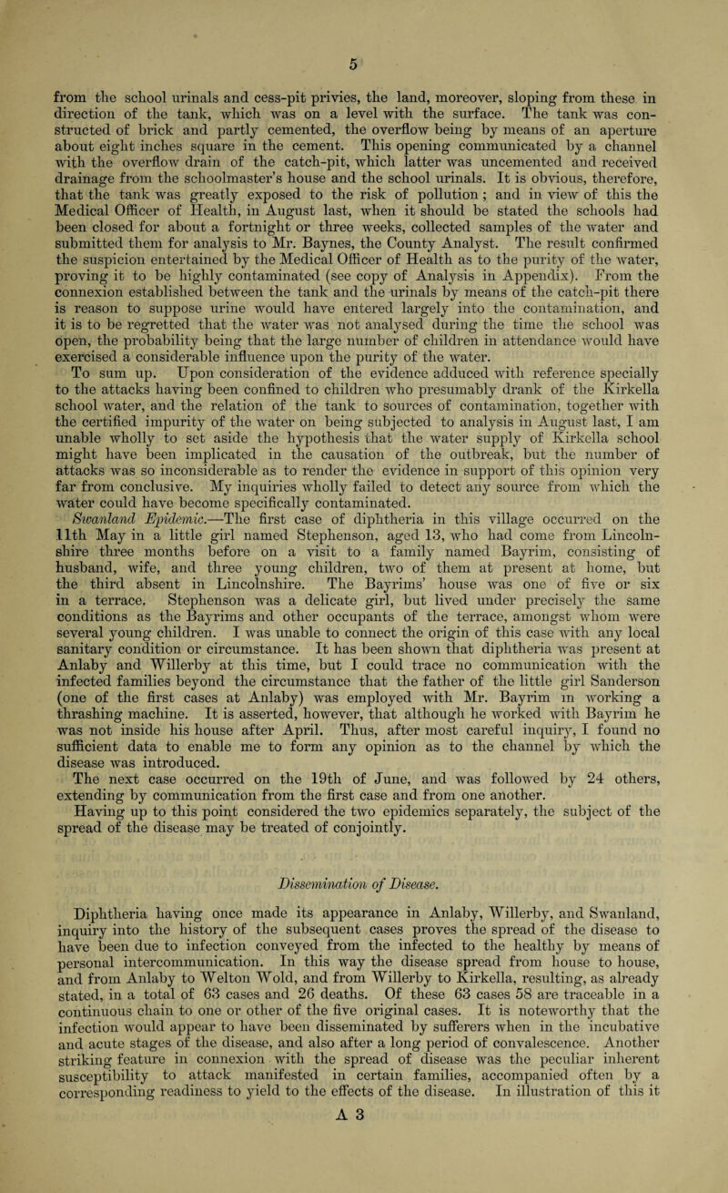 from tlie school urinals and cess-pit privies, the land, moreover, sloping from these in direction of the tank, which was on a level with the surface. The tank was con¬ structed of brick and partly cemented, the overflow being by means of an aperture about eight inches square in the cement. This opening communicated by a channel with the overflow drain of the catch-pit, which latter was uncemented and received drainage from the schoolmaster’s house and the school urinals. It is obvious, therefore, that the tank was greatly exposed to the risk of pollution ; and in view of this the Medical Officer of Health, in August last, when it should be stated the schools had been closed for about a fortnight or three weeks, collected samples of the water and submitted them for analysis to Mr. Baynes, the County Analyst. The result confirmed the suspicion entertained by the Medical Officer of Health as to the purity of the water, proving it to be highly contaminated (see copy of Analysis in Appendix). From the connexion established between the tank and the urinals by means of the catch-pit there is reason to suppose urine would have entered largely into the contamination, and it is to be regretted that the water was not analysed during the time the school was open, the probability being that the large number of children in attendance would have exercised a considerable influence upon the purity of the water. To sum up. Upon consideration of the evidence adduced with reference specially to the attacks having been confined to children who presumably drank of the Kirkella school water, and the relation of the tank to sources of contamination, together with the certified impurity of the water on being subjected to analysis in August last, I am unable wholly to set aside the hypothesis that the water supply of Kirkella school might have been implicated in the causation of the outbreak, but the number of attacks was so inconsiderable as to render the evidence in support of this opinion very far from conclusive. My inquiries wholly failed to detect any source from which the water could have become specifically contaminated. Swanland Epidemic.—The first case of diphtheria in this village occurred on the 11th May in a little girl named Stephenson, aged 13, who had come from Lincoln¬ shire three months before on a visit to a family named Bayrim, consisting of husband, wife, and three young children, two of them at present at home, but the third absent in Lincolnshire. The Bayrims’ house was one of five or six in a terrace. Stephenson was a delicate girl, but lived under precisely the same conditions as the Bayrims and other occupants of the terrace, amongst whom were several young children. I was unable to connect the origin of this case with any local sanitary condition or circumstance. It has been shown that diphtheria was present at Anlaby and Willerby at this time, but I could trace no communication with the infected families beyond the circumstance that the father of the little girl Sanderson (one of the first cases at Anlaby) was employed with Mr. Bayrim m working a thrashing machine. It is asserted, however, that although he worked with Bayrim he was not inside his house after April. Thus, after most careful inquiry, I found no sufficient data to enable me to form any opinion as to the channel by which the disease was introduced. The next case occurred on the 19th of June, and was followed by 24 others, extending by communication from the first case and from one another. Having up to this point considered the two epidemics separately, the subject of the spread of the disease may be treated of conjointly. Dissemination of Disease. Diphtheria having once made its appearance in Anlaby, Willerby, and Swanland, inquiry into the history of the subsequent cases proves the spread of the disease to have been due to infection conveyed from the infected to the healthy by means of personal intercommunication. In this way the disease spread from house to house, and from Anlaby to Welton Wold, and from Willerby to Kirkella, resulting, as already stated, in a total of 63 cases and 26 deaths. Of these 63 cases 58 are traceable in a continuous chain to one or other of the five original cases. It is noteworthy that the infection would appear to have been disseminated by sufferers when in the incubative and acute stages of the disease, and also after a long period of convalescence. Another striking feature in connexion with the spread of disease was the peculiar inherent susceptibility to attack manifested in certain families, accompanied often by a corresponding readiness to yield to the effects of the disease. In illustration of this it