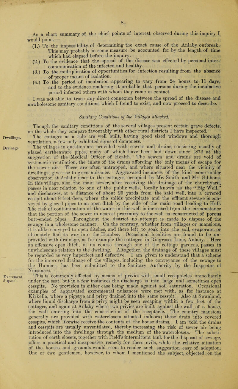 Dwellings. Drainage. Excrement. disposal. As a short summary of the chief points of interest observed during this inquiry I would point,— (1.) To the impossibility of determining the exact cause of the Anlaby outbreak. This may probably in some measure be accounted for by the length of time which had elapsed before the inquiry. (2.) To the evidence that the spread of the disease was effected by personal inter¬ communication of the infected and healthy. (3.) To the multiplication of opportunities for infection resulting from the absence of proper means of isolation. (4.) To the period of incubation appearing to vary from 24 hours to 11 days, and to the evidence rendering it probable that persons during the incubative period infected others with whom they came in contact. I was not able to trace any direct connexion between.the spread of the disease and unwholesome sanitary conditions which I found to exist, and now proceed to describe. Sanitary Conditions of the Villages attached. Though the sanitary conditions of the several villages present certain grave defects, on the whole they compare favourably with other rural districts I have inspected. The cottages as a rule are well built, having good sized windows and thorough ventilation, a few only exhibited signs of dampness. The villages in question are provided with sewers and drains, consisting usually of glazed earthenware pipes, many of which have been laid down since 1873 at the suggestion of the Medical Officer of Health. The sewers and drains are void of systematic ventilation, the inlets of the drains affording the only means of escape for the sewer air. These are often untrapped, and where situated near the vicinity of dwellings, give rise to great nuisance. Aggravated instances of the kind came under observation at Anlaby near to the cottages occupied by Mr. Smith and Mr. Gibbons. In this village, also, the main sewer, after receiving the drainage of the churchyard, passes in near relation to one of the public wells, locally known as the “ Big Well,” and discharges, at a distance of about 25 yards from the said well, into a covered cesspit about 8 feet deep, where the solids precipitate and the effluent sewage is con¬ veyed by glazed pipes to an open ditch by the side of the main road leading to Hull. The risk of contamination of the water in this well is increased from the circumstance that the portion of the sewer in nearest proximity to the well is constructed of porous butt-ended pipes. Throughout the district no attempt is made to dispose of the sewage in a wholesome manner. On the contrary, whether from villages or mansions, it is alike conveyed to open ditches, and there left to soak into the soil, evaporate, or ultimately find its way into the Humber. Occasional localities are found to be un¬ provided with drainage, as for example the cottages in Kingroses Lane, Anlaby. Here an offensive open ditch, in its course through one of the cottage gardens, passes in unwholesome relation to the dwelling. Altogether, the drainage of these villages must be regarded as very imperfect and defective. I am given to understand that a scheme for the improved drainage of the villages, including the conveyance of the sewage to the Humber, has been submitted to the Sanitary Authority by the Inspector of Nuisances. This is commonly effected by means of privies with small receptacles immediately under the seat, but in a few instances the discharge is into large and sometimes open cesspits. No provision in either case being made against soil saturation. Occasional examples of aggravated excremental nuisances were met with, as for instance at Kirkella, where a pigstye, and privy drained into the same cesspit. Also at Swanland, where liquid discharge from u privy might be seen escaping within a few feet of the cottages, and again at Anlaby where two privies are built against the wall of a house, the wall entering into the construction of the receptacle. The country mansions generally are provided with waterclosets situated indoors; these drain into covered cesspits, which likewise receive the contents of the house drains. I am told the drains and cesspits are usually unventilated, thereby increasing the risk of sewer air being introduced into the dwellings through the medium of the waterclosets. The substi¬ tution of earth closets, together with Field’s intermittent tank for the disposal of sewage, offers a practical and inexpensive remedy for these evils, while the relative situation of the houses and grounds would seem to render such suggestion easy of adoption. One or two gentlemen, however, to whom I mentioned the subject, objected, on the